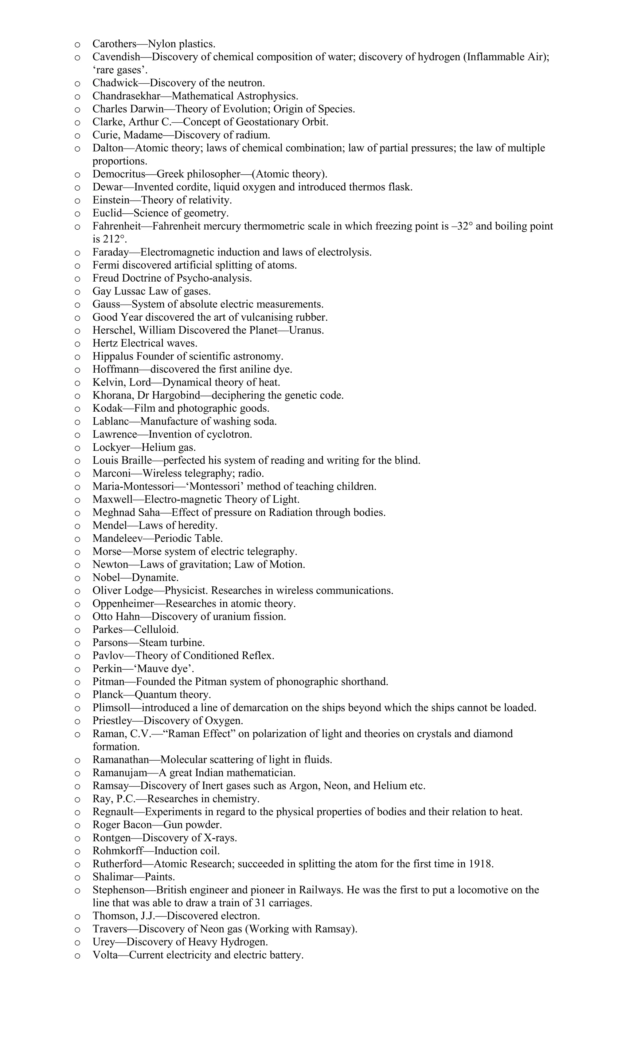 o Carothers—Nylon plastics.
o Cavendish—Discovery of chemical composition of water; discovery of hydrogen (Inflammable Air);
‘rare gases’.
o Chadwick—Discovery of the neutron.
o Chandrasekhar—Mathematical Astrophysics.
o Charles Darwin—Theory of Evolution; Origin of Species.
o Clarke, Arthur C.—Concept of Geostationary Orbit.
o Curie, Madame—Discovery of radium.
o Dalton—Atomic theory; laws of chemical combination; law of partial pressures; the law of multiple
proportions.
o Democritus—Greek philosopher—(Atomic theory).
o Dewar—Invented cordite, liquid oxygen and introduced thermos flask.
o Einstein—Theory of relativity.
o Euclid—Science of geometry.
o Fahrenheit—Fahrenheit mercury thermometric scale in which freezing point is –32° and boiling point
is 212°.
o Faraday—Electromagnetic induction and laws of electrolysis.
o Fermi discovered artificial splitting of atoms.
o Freud Doctrine of Psycho-analysis.
o Gay Lussac Law of gases.
o Gauss—System of absolute electric measurements.
o Good Year discovered the art of vulcanising rubber.
o Herschel, William Discovered the Planet—Uranus.
o Hertz Electrical waves.
o Hippalus Founder of scientific astronomy.
o Hoffmann—discovered the first aniline dye.
o Kelvin, Lord—Dynamical theory of heat.
o Khorana, Dr Hargobind—deciphering the genetic code.
o Kodak—Film and photographic goods.
o Lablanc—Manufacture of washing soda.
o Lawrence—Invention of cyclotron.
o Lockyer—Helium gas.
o Louis Braille—perfected his system of reading and writing for the blind.
o Marconi—Wireless telegraphy; radio.
o Maria-Montessori—‘Montessori’ method of teaching children.
o Maxwell—Electro-magnetic Theory of Light.
o Meghnad Saha—Effect of pressure on Radiation through bodies.
o Mendel—Laws of heredity.
o Mandeleev—Periodic Table.
o Morse—Morse system of electric telegraphy.
o Newton—Laws of gravitation; Law of Motion.
o Nobel—Dynamite.
o Oliver Lodge—Physicist. Researches in wireless communications.
o Oppenheimer—Researches in atomic theory.
o Otto Hahn—Discovery of uranium fission.
o Parkes—Celluloid.
o Parsons—Steam turbine.
o Pavlov—Theory of Conditioned Reflex.
o Perkin—‘Mauve dye’.
o Pitman—Founded the Pitman system of phonographic shorthand.
o Planck—Quantum theory.
o Plimsoll—introduced a line of demarcation on the ships beyond which the ships cannot be loaded.
o Priestley—Discovery of Oxygen.
o Raman, C.V.—“Raman Effect” on polarization of light and theories on crystals and diamond
formation.
o Ramanathan—Molecular scattering of light in fluids.
o Ramanujam—A great Indian mathematician.
o Ramsay—Discovery of Inert gases such as Argon, Neon, and Helium etc.
o Ray, P.C.—Researches in chemistry.
o Regnault—Experiments in regard to the physical properties of bodies and their relation to heat.
o Roger Bacon—Gun powder.
o Rontgen—Discovery of X-rays.
o Rohmkorff—Induction coil.
o Rutherford—Atomic Research; succeeded in splitting the atom for the first time in 1918.
o Shalimar—Paints.
o Stephenson—British engineer and pioneer in Railways. He was the first to put a locomotive on the
line that was able to draw a train of 31 carriages.
o Thomson, J.J.—Discovered electron.
o Travers—Discovery of Neon gas (Working with Ramsay).
o Urey—Discovery of Heavy Hydrogen.
o Volta—Current electricity and electric battery.
 