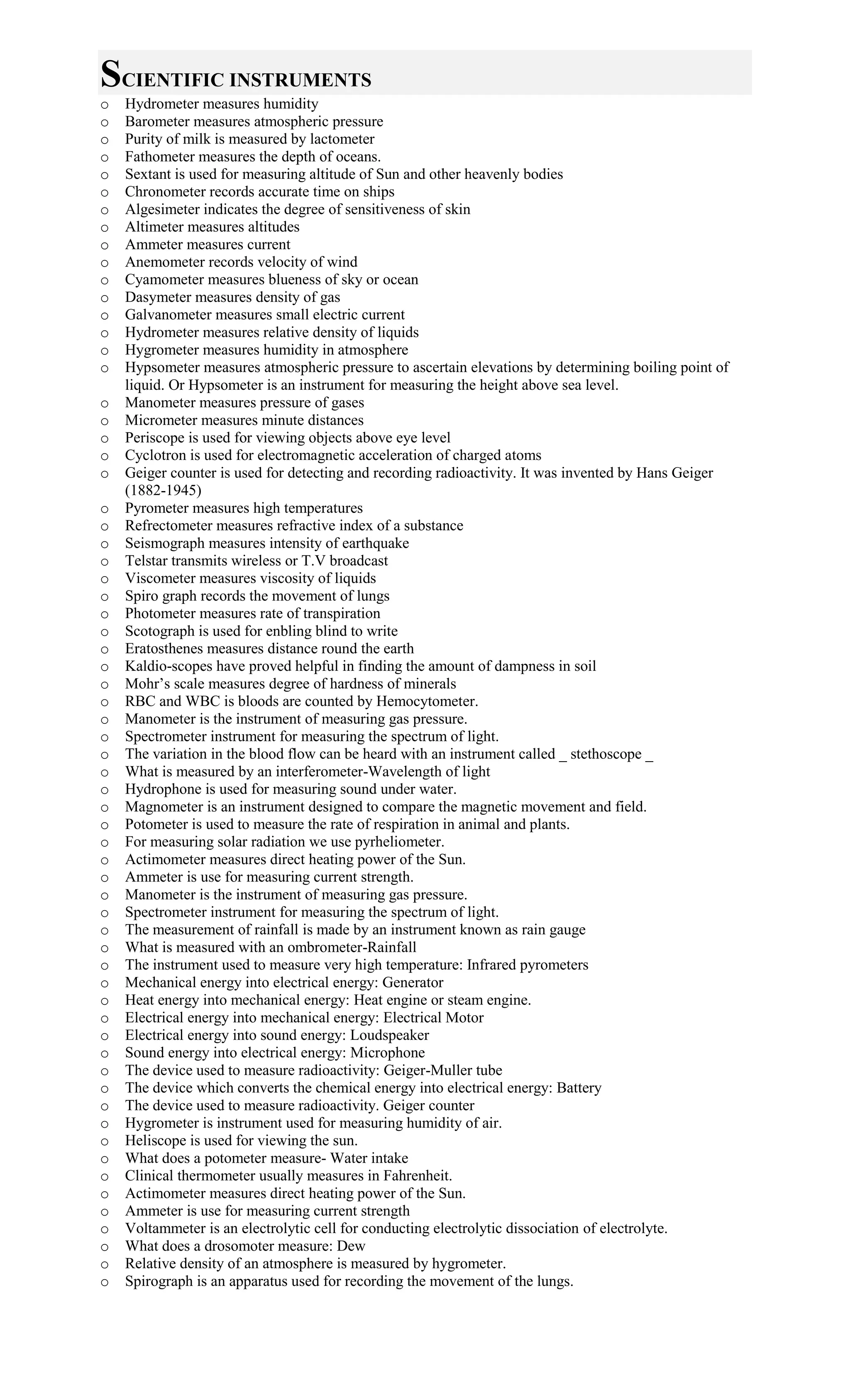 SCIENTIFIC INSTRUMENTS
o Hydrometer measures humidity
o Barometer measures atmospheric pressure
o Purity of milk is measured by lactometer
o Fathometer measures the depth of oceans.
o Sextant is used for measuring altitude of Sun and other heavenly bodies
o Chronometer records accurate time on ships
o Algesimeter indicates the degree of sensitiveness of skin
o Altimeter measures altitudes
o Ammeter measures current
o Anemometer records velocity of wind
o Cyamometer measures blueness of sky or ocean
o Dasymeter measures density of gas
o Galvanometer measures small electric current
o Hydrometer measures relative density of liquids
o Hygrometer measures humidity in atmosphere
o Hypsometer measures atmospheric pressure to ascertain elevations by determining boiling point of
liquid. Or Hypsometer is an instrument for measuring the height above sea level.
o Manometer measures pressure of gases
o Micrometer measures minute distances
o Periscope is used for viewing objects above eye level
o Cyclotron is used for electromagnetic acceleration of charged atoms
o Geiger counter is used for detecting and recording radioactivity. It was invented by Hans Geiger
(1882-1945)
o Pyrometer measures high temperatures
o Refrectometer measures refractive index of a substance
o Seismograph measures intensity of earthquake
o Telstar transmits wireless or T.V broadcast
o Viscometer measures viscosity of liquids
o Spiro graph records the movement of lungs
o Photometer measures rate of transpiration
o Scotograph is used for enbling blind to write
o Eratosthenes measures distance round the earth
o Kaldio-scopes have proved helpful in finding the amount of dampness in soil
o Mohr’s scale measures degree of hardness of minerals
o RBC and WBC is bloods are counted by Hemocytometer.
o Manometer is the instrument of measuring gas pressure.
o Spectrometer instrument for measuring the spectrum of light.
o The variation in the blood flow can be heard with an instrument called _ stethoscope _
o What is measured by an interferometer-Wavelength of light
o Hydrophone is used for measuring sound under water.
o Magnometer is an instrument designed to compare the magnetic movement and field.
o Potometer is used to measure the rate of respiration in animal and plants.
o For measuring solar radiation we use pyrheliometer.
o Actimometer measures direct heating power of the Sun.
o Ammeter is use for measuring current strength.
o Manometer is the instrument of measuring gas pressure.
o Spectrometer instrument for measuring the spectrum of light.
o The measurement of rainfall is made by an instrument known as rain gauge
o What is measured with an ombrometer-Rainfall
o The instrument used to measure very high temperature: Infrared pyrometers
o Mechanical energy into electrical energy: Generator
o Heat energy into mechanical energy: Heat engine or steam engine.
o Electrical energy into mechanical energy: Electrical Motor
o Electrical energy into sound energy: Loudspeaker
o Sound energy into electrical energy: Microphone
o The device used to measure radioactivity: Geiger-Muller tube
o The device which converts the chemical energy into electrical energy: Battery
o The device used to measure radioactivity. Geiger counter
o Hygrometer is instrument used for measuring humidity of air.
o Heliscope is used for viewing the sun.
o What does a potometer measure- Water intake
o Clinical thermometer usually measures in Fahrenheit.
o Actimometer measures direct heating power of the Sun.
o Ammeter is use for measuring current strength
o Voltammeter is an electrolytic cell for conducting electrolytic dissociation of electrolyte.
o What does a drosomoter measure: Dew
o Relative density of an atmosphere is measured by hygrometer.
o Spirograph is an apparatus used for recording the movement of the lungs.
 
