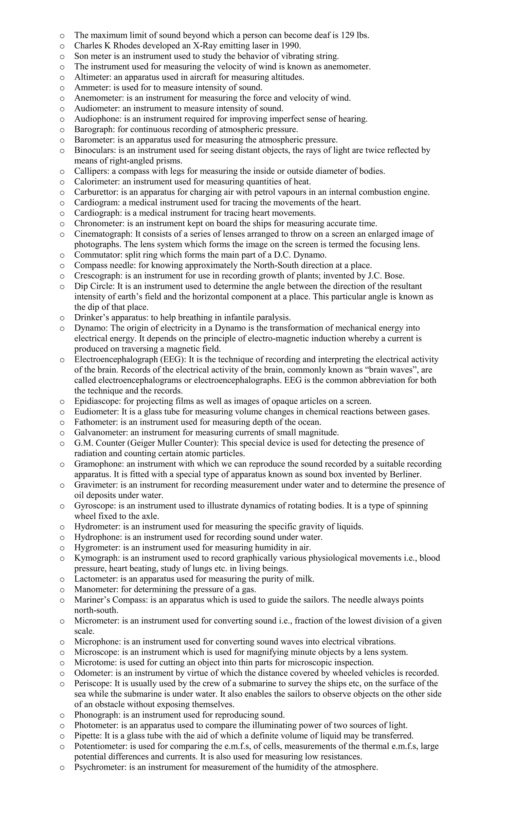 o The maximum limit of sound beyond which a person can become deaf is 129 lbs.
o Charles K Rhodes developed an X-Ray emitting laser in 1990.
o Son meter is an instrument used to study the behavior of vibrating string.
o The instrument used for measuring the velocity of wind is known as anemometer.
o Altimeter: an apparatus used in aircraft for measuring altitudes.
o Ammeter: is used for to measure intensity of sound.
o Anemometer: is an instrument for measuring the force and velocity of wind.
o Audiometer: an instrument to measure intensity of sound.
o Audiophone: is an instrument required for improving imperfect sense of hearing.
o Barograph: for continuous recording of atmospheric pressure.
o Barometer: is an apparatus used for measuring the atmospheric pressure.
o Binoculars: is an instrument used for seeing distant objects, the rays of light are twice reflected by
means of right-angled prisms.
o Callipers: a compass with legs for measuring the inside or outside diameter of bodies.
o Calorimeter: an instrument used for measuring quantities of heat.
o Carburettor: is an apparatus for charging air with petrol vapours in an internal combustion engine.
o Cardiogram: a medical instrument used for tracing the movements of the heart.
o Cardiograph: is a medical instrument for tracing heart movements.
o Chronometer: is an instrument kept on board the ships for measuring accurate time.
o Cinematograph: It consists of a series of lenses arranged to throw on a screen an enlarged image of
photographs. The lens system which forms the image on the screen is termed the focusing lens.
o Commutator: split ring which forms the main part of a D.C. Dynamo.
o Compass needle: for knowing approximately the North-South direction at a place.
o Crescograph: is an instrument for use in recording growth of plants; invented by J.C. Bose.
o Dip Circle: It is an instrument used to determine the angle between the direction of the resultant
intensity of earth’s field and the horizontal component at a place. This particular angle is known as
the dip of that place.
o Drinker’s apparatus: to help breathing in infantile paralysis.
o Dynamo: The origin of electricity in a Dynamo is the transformation of mechanical energy into
electrical energy. It depends on the principle of electro-magnetic induction whereby a current is
produced on traversing a magnetic field.
o Electroencephalograph (EEG): It is the technique of recording and interpreting the electrical activity
of the brain. Records of the electrical activity of the brain, commonly known as “brain waves”, are
called electroencephalograms or electroencephalographs. EEG is the common abbreviation for both
the technique and the records.
o Epidiascope: for projecting films as well as images of opaque articles on a screen.
o Eudiometer: It is a glass tube for measuring volume changes in chemical reactions between gases.
o Fathometer: is an instrument used for measuring depth of the ocean.
o Galvanometer: an instrument for measuring currents of small magnitude.
o G.M. Counter (Geiger Muller Counter): This special device is used for detecting the presence of
radiation and counting certain atomic particles.
o Gramophone: an instrument with which we can reproduce the sound recorded by a suitable recording
apparatus. It is fitted with a special type of apparatus known as sound box invented by Berliner.
o Gravimeter: is an instrument for recording measurement under water and to determine the presence of
oil deposits under water.
o Gyroscope: is an instrument used to illustrate dynamics of rotating bodies. It is a type of spinning
wheel fixed to the axle.
o Hydrometer: is an instrument used for measuring the specific gravity of liquids.
o Hydrophone: is an instrument used for recording sound under water.
o Hygrometer: is an instrument used for measuring humidity in air.
o Kymograph: is an instrument used to record graphically various physiological movements i.e., blood
pressure, heart beating, study of lungs etc. in living beings.
o Lactometer: is an apparatus used for measuring the purity of milk.
o Manometer: for determining the pressure of a gas.
o Mariner’s Compass: is an apparatus which is used to guide the sailors. The needle always points
north-south.
o Micrometer: is an instrument used for converting sound i.e., fraction of the lowest division of a given
scale.
o Microphone: is an instrument used for converting sound waves into electrical vibrations.
o Microscope: is an instrument which is used for magnifying minute objects by a lens system.
o Microtome: is used for cutting an object into thin parts for microscopic inspection.
o Odometer: is an instrument by virtue of which the distance covered by wheeled vehicles is recorded.
o Periscope: It is usually used by the crew of a submarine to survey the ships etc, on the surface of the
sea while the submarine is under water. It also enables the sailors to observe objects on the other side
of an obstacle without exposing themselves.
o Phonograph: is an instrument used for reproducing sound.
o Photometer: is an apparatus used to compare the illuminating power of two sources of light.
o Pipette: It is a glass tube with the aid of which a definite volume of liquid may be transferred.
o Potentiometer: is used for comparing the e.m.f.s, of cells, measurements of the thermal e.m.f.s, large
potential differences and currents. It is also used for measuring low resistances.
o Psychrometer: is an instrument for measurement of the humidity of the atmosphere.
 