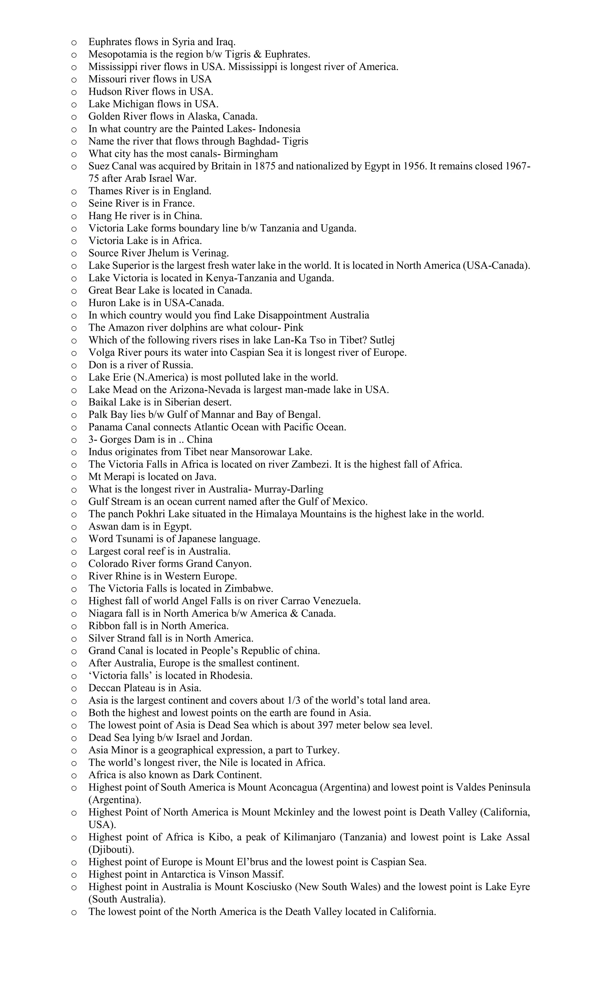 o Euphrates flows in Syria and Iraq.
o Mesopotamia is the region b/w Tigris & Euphrates.
o Mississippi river flows in USA. Mississippi is longest river of America.
o Missouri river flows in USA
o Hudson River flows in USA.
o Lake Michigan flows in USA.
o Golden River flows in Alaska, Canada.
o In what country are the Painted Lakes- Indonesia
o Name the river that flows through Baghdad- Tigris
o What city has the most canals- Birmingham
o Suez Canal was acquired by Britain in 1875 and nationalized by Egypt in 1956. It remains closed 1967-
75 after Arab Israel War.
o Thames River is in England.
o Seine River is in France.
o Hang He river is in China.
o Victoria Lake forms boundary line b/w Tanzania and Uganda.
o Victoria Lake is in Africa.
o Source River Jhelum is Verinag.
o Lake Superior is the largest fresh water lake in the world. It is located in North America (USA-Canada).
o Lake Victoria is located in Kenya-Tanzania and Uganda.
o Great Bear Lake is located in Canada.
o Huron Lake is in USA-Canada.
o In which country would you find Lake Disappointment Australia
o The Amazon river dolphins are what colour- Pink
o Which of the following rivers rises in lake Lan-Ka Tso in Tibet? Sutlej
o Volga River pours its water into Caspian Sea it is longest river of Europe.
o Don is a river of Russia.
o Lake Erie (N.America) is most polluted lake in the world.
o Lake Mead on the Arizona-Nevada is largest man-made lake in USA.
o Baikal Lake is in Siberian desert.
o Palk Bay lies b/w Gulf of Mannar and Bay of Bengal.
o Panama Canal connects Atlantic Ocean with Pacific Ocean.
o 3- Gorges Dam is in .. China
o Indus originates from Tibet near Mansorowar Lake.
o The Victoria Falls in Africa is located on river Zambezi. It is the highest fall of Africa.
o Mt Merapi is located on Java.
o What is the longest river in Australia- Murray-Darling
o Gulf Stream is an ocean current named after the Gulf of Mexico.
o The panch Pokhri Lake situated in the Himalaya Mountains is the highest lake in the world.
o Aswan dam is in Egypt.
o Word Tsunami is of Japanese language.
o Largest coral reef is in Australia.
o Colorado River forms Grand Canyon.
o River Rhine is in Western Europe.
o The Victoria Falls is located in Zimbabwe.
o Highest fall of world Angel Falls is on river Carrao Venezuela.
o Niagara fall is in North America b/w America & Canada.
o Ribbon fall is in North America.
o Silver Strand fall is in North America.
o Grand Canal is located in People’s Republic of china.
o After Australia, Europe is the smallest continent.
o ‘Victoria falls’ is located in Rhodesia.
o Deccan Plateau is in Asia.
o Asia is the largest continent and covers about 1/3 of the world’s total land area.
o Both the highest and lowest points on the earth are found in Asia.
o The lowest point of Asia is Dead Sea which is about 397 meter below sea level.
o Dead Sea lying b/w Israel and Jordan.
o Asia Minor is a geographical expression, a part to Turkey.
o The world’s longest river, the Nile is located in Africa.
o Africa is also known as Dark Continent.
o Highest point of South America is Mount Aconcagua (Argentina) and lowest point is Valdes Peninsula
(Argentina).
o Highest Point of North America is Mount Mckinley and the lowest point is Death Valley (California,
USA).
o Highest point of Africa is Kibo, a peak of Kilimanjaro (Tanzania) and lowest point is Lake Assal
(Djibouti).
o Highest point of Europe is Mount El’brus and the lowest point is Caspian Sea.
o Highest point in Antarctica is Vinson Massif.
o Highest point in Australia is Mount Kosciusko (New South Wales) and the lowest point is Lake Eyre
(South Australia).
o The lowest point of the North America is the Death Valley located in California.
 