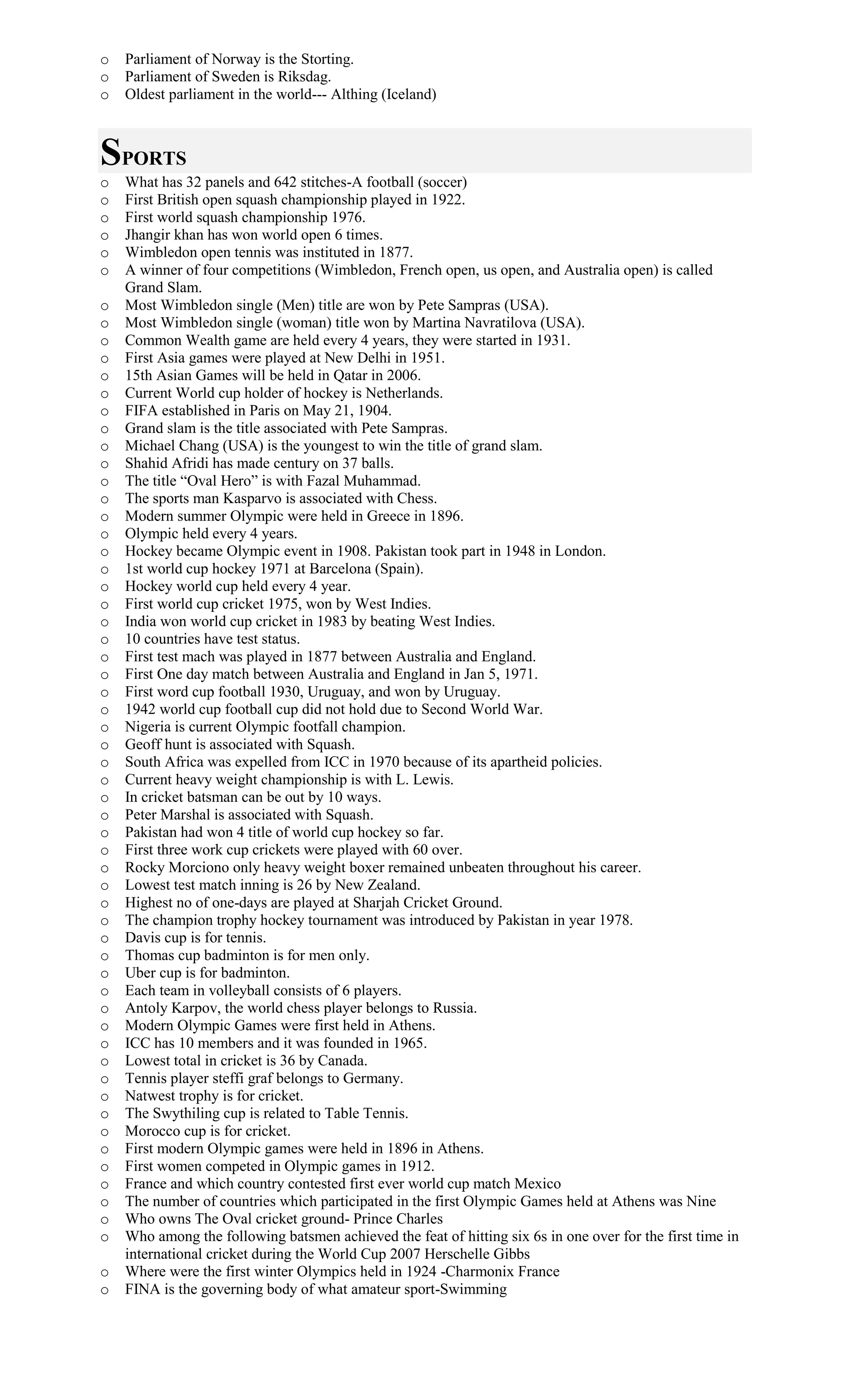o Parliament of Norway is the Storting.
o Parliament of Sweden is Riksdag.
o Oldest parliament in the world--- Althing (Iceland)
SPORTS
o What has 32 panels and 642 stitches-A football (soccer)
o First British open squash championship played in 1922.
o First world squash championship 1976.
o Jhangir khan has won world open 6 times.
o Wimbledon open tennis was instituted in 1877.
o A winner of four competitions (Wimbledon, French open, us open, and Australia open) is called
Grand Slam.
o Most Wimbledon single (Men) title are won by Pete Sampras (USA).
o Most Wimbledon single (woman) title won by Martina Navratilova (USA).
o Common Wealth game are held every 4 years, they were started in 1931.
o First Asia games were played at New Delhi in 1951.
o 15th Asian Games will be held in Qatar in 2006.
o Current World cup holder of hockey is Netherlands.
o FIFA established in Paris on May 21, 1904.
o Grand slam is the title associated with Pete Sampras.
o Michael Chang (USA) is the youngest to win the title of grand slam.
o Shahid Afridi has made century on 37 balls.
o The title “Oval Hero” is with Fazal Muhammad.
o The sports man Kasparvo is associated with Chess.
o Modern summer Olympic were held in Greece in 1896.
o Olympic held every 4 years.
o Hockey became Olympic event in 1908. Pakistan took part in 1948 in London.
o 1st world cup hockey 1971 at Barcelona (Spain).
o Hockey world cup held every 4 year.
o First world cup cricket 1975, won by West Indies.
o India won world cup cricket in 1983 by beating West Indies.
o 10 countries have test status.
o First test mach was played in 1877 between Australia and England.
o First One day match between Australia and England in Jan 5, 1971.
o First word cup football 1930, Uruguay, and won by Uruguay.
o 1942 world cup football cup did not hold due to Second World War.
o Nigeria is current Olympic footfall champion.
o Geoff hunt is associated with Squash.
o South Africa was expelled from ICC in 1970 because of its apartheid policies.
o Current heavy weight championship is with L. Lewis.
o In cricket batsman can be out by 10 ways.
o Peter Marshal is associated with Squash.
o Pakistan had won 4 title of world cup hockey so far.
o First three work cup crickets were played with 60 over.
o Rocky Morciono only heavy weight boxer remained unbeaten throughout his career.
o Lowest test match inning is 26 by New Zealand.
o Highest no of one-days are played at Sharjah Cricket Ground.
o The champion trophy hockey tournament was introduced by Pakistan in year 1978.
o Davis cup is for tennis.
o Thomas cup badminton is for men only.
o Uber cup is for badminton.
o Each team in volleyball consists of 6 players.
o Antoly Karpov, the world chess player belongs to Russia.
o Modern Olympic Games were first held in Athens.
o ICC has 10 members and it was founded in 1965.
o Lowest total in cricket is 36 by Canada.
o Tennis player steffi graf belongs to Germany.
o Natwest trophy is for cricket.
o The Swythiling cup is related to Table Tennis.
o Morocco cup is for cricket.
o First modern Olympic games were held in 1896 in Athens.
o First women competed in Olympic games in 1912.
o France and which country contested first ever world cup match Mexico
o The number of countries which participated in the first Olympic Games held at Athens was Nine
o Who owns The Oval cricket ground- Prince Charles
o Who among the following batsmen achieved the feat of hitting six 6s in one over for the first time in
international cricket during the World Cup 2007 Herschelle Gibbs
o Where were the first winter Olympics held in 1924 -Charmonix France
o FINA is the governing body of what amateur sport-Swimming
 
