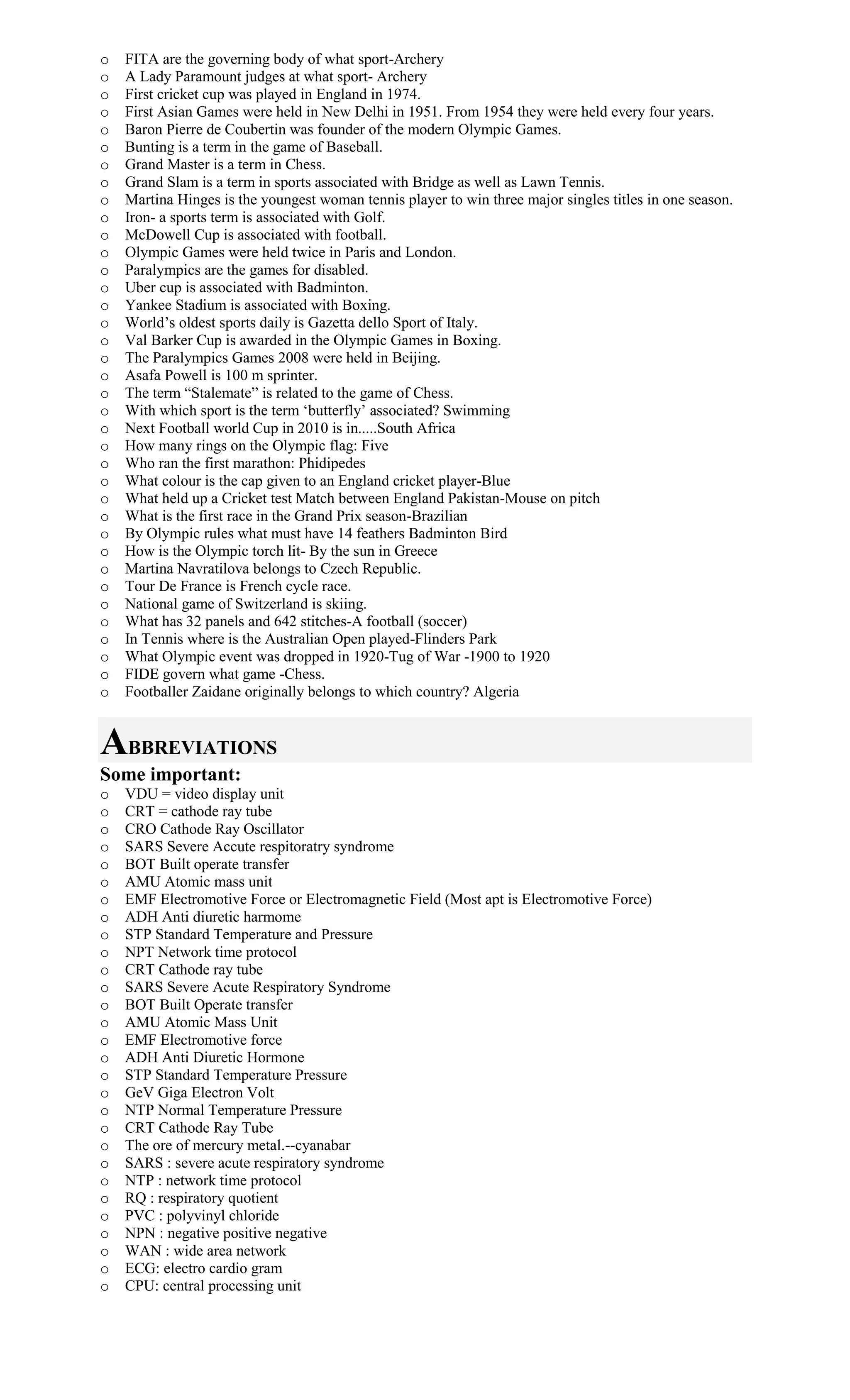 o FITA are the governing body of what sport-Archery
o A Lady Paramount judges at what sport- Archery
o First cricket cup was played in England in 1974.
o First Asian Games were held in New Delhi in 1951. From 1954 they were held every four years.
o Baron Pierre de Coubertin was founder of the modern Olympic Games.
o Bunting is a term in the game of Baseball.
o Grand Master is a term in Chess.
o Grand Slam is a term in sports associated with Bridge as well as Lawn Tennis.
o Martina Hinges is the youngest woman tennis player to win three major singles titles in one season.
o Iron- a sports term is associated with Golf.
o McDowell Cup is associated with football.
o Olympic Games were held twice in Paris and London.
o Paralympics are the games for disabled.
o Uber cup is associated with Badminton.
o Yankee Stadium is associated with Boxing.
o World’s oldest sports daily is Gazetta dello Sport of Italy.
o Val Barker Cup is awarded in the Olympic Games in Boxing.
o The Paralympics Games 2008 were held in Beijing.
o Asafa Powell is 100 m sprinter.
o The term “Stalemate” is related to the game of Chess.
o With which sport is the term ‘butterfly’ associated? Swimming
o Next Football world Cup in 2010 is in.....South Africa
o How many rings on the Olympic flag: Five
o Who ran the first marathon: Phidipedes
o What colour is the cap given to an England cricket player-Blue
o What held up a Cricket test Match between England Pakistan-Mouse on pitch
o What is the first race in the Grand Prix season-Brazilian
o By Olympic rules what must have 14 feathers Badminton Bird
o How is the Olympic torch lit- By the sun in Greece
o Martina Navratilova belongs to Czech Republic.
o Tour De France is French cycle race.
o National game of Switzerland is skiing.
o What has 32 panels and 642 stitches-A football (soccer)
o In Tennis where is the Australian Open played-Flinders Park
o What Olympic event was dropped in 1920-Tug of War -1900 to 1920
o FIDE govern what game -Chess.
o Footballer Zaidane originally belongs to which country? Algeria
ABBREVIATIONS
Some important:
o VDU = video display unit
o CRT = cathode ray tube
o CRO Cathode Ray Oscillator
o SARS Severe Accute respitoratry syndrome
o BOT Built operate transfer
o AMU Atomic mass unit
o EMF Electromotive Force or Electromagnetic Field (Most apt is Electromotive Force)
o ADH Anti diuretic harmome
o STP Standard Temperature and Pressure
o NPT Network time protocol
o CRT Cathode ray tube
o SARS Severe Acute Respiratory Syndrome
o BOT Built Operate transfer
o AMU Atomic Mass Unit
o EMF Electromotive force
o ADH Anti Diuretic Hormone
o STP Standard Temperature Pressure
o GeV Giga Electron Volt
o NTP Normal Temperature Pressure
o CRT Cathode Ray Tube
o The ore of mercury metal.--cyanabar
o SARS : severe acute respiratory syndrome
o NTP : network time protocol
o RQ : respiratory quotient
o PVC : polyvinyl chloride
o NPN : negative positive negative
o WAN : wide area network
o ECG: electro cardio gram
o CPU: central processing unit
 