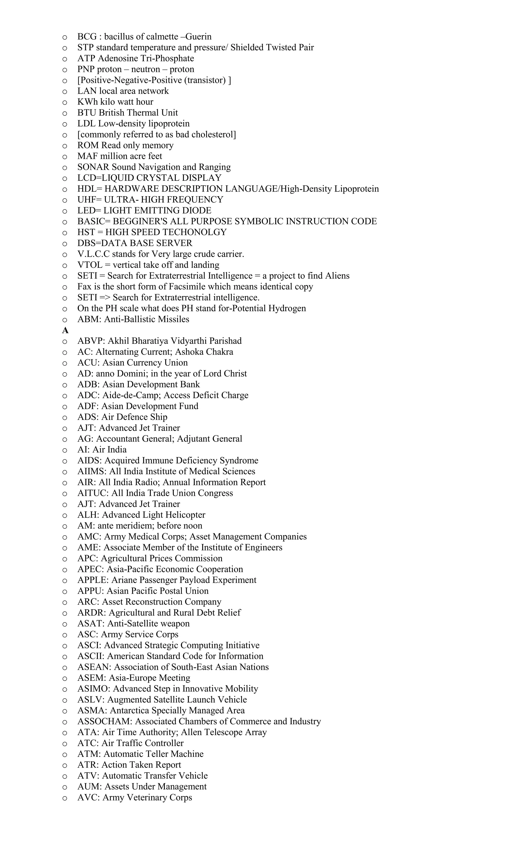 o BCG : bacillus of calmette –Guerin
o STP standard temperature and pressure/ Shielded Twisted Pair
o ATP Adenosine Tri-Phosphate
o PNP proton – neutron – proton
o [Positive-Negative-Positive (transistor) ]
o LAN local area network
o KWh kilo watt hour
o BTU British Thermal Unit
o LDL Low-density lipoprotein
o [commonly referred to as bad cholesterol]
o ROM Read only memory
o MAF million acre feet
o SONAR Sound Navigation and Ranging
o LCD=LIQUID CRYSTAL DISPLAY
o HDL= HARDWARE DESCRIPTION LANGUAGE/High-Density Lipoprotein
o UHF= ULTRA- HIGH FREQUENCY
o LED= LIGHT EMITTING DIODE
o BASIC= BEGGINER'S ALL PURPOSE SYMBOLIC INSTRUCTION CODE
o HST = HIGH SPEED TECHONOLGY
o DBS=DATA BASE SERVER
o V.L.C.C stands for Very large crude carrier.
o VTOL = vertical take off and landing
o SETI = Search for Extraterrestrial Intelligence = a project to find Aliens
o Fax is the short form of Facsimile which means identical copy
o SETI => Search for Extraterrestrial intelligence.
o On the PH scale what does PH stand for-Potential Hydrogen
o ABM: Anti-Ballistic Missiles
A
o ABVP: Akhil Bharatiya Vidyarthi Parishad
o AC: Alternating Current; Ashoka Chakra
o ACU: Asian Currency Union
o AD: anno Domini; in the year of Lord Christ
o ADB: Asian Development Bank
o ADC: Aide-de-Camp; Access Deficit Charge
o ADF: Asian Development Fund
o ADS: Air Defence Ship
o AJT: Advanced Jet Trainer
o AG: Accountant General; Adjutant General
o AI: Air India
o AIDS: Acquired Immune Deficiency Syndrome
o AIIMS: All India Institute of Medical Sciences
o AIR: All India Radio; Annual Information Report
o AITUC: All India Trade Union Congress
o AJT: Advanced Jet Trainer
o ALH: Advanced Light Helicopter
o AM: ante meridiem; before noon
o AMC: Army Medical Corps; Asset Management Companies
o AME: Associate Member of the Institute of Engineers
o APC: Agricultural Prices Commission
o APEC: Asia-Pacific Economic Cooperation
o APPLE: Ariane Passenger Payload Experiment
o APPU: Asian Pacific Postal Union
o ARC: Asset Reconstruction Company
o ARDR: Agricultural and Rural Debt Relief
o ASAT: Anti-Satellite weapon
o ASC: Army Service Corps
o ASCI: Advanced Strategic Computing Initiative
o ASCII: American Standard Code for Information
o ASEAN: Association of South-East Asian Nations
o ASEM: Asia-Europe Meeting
o ASIMO: Advanced Step in Innovative Mobility
o ASLV: Augmented Satellite Launch Vehicle
o ASMA: Antarctica Specially Managed Area
o ASSOCHAM: Associated Chambers of Commerce and Industry
o ATA: Air Time Authority; Allen Telescope Array
o ATC: Air Traffic Controller
o ATM: Automatic Teller Machine
o ATR: Action Taken Report
o ATV: Automatic Transfer Vehicle
o AUM: Assets Under Management
o AVC: Army Veterinary Corps
 