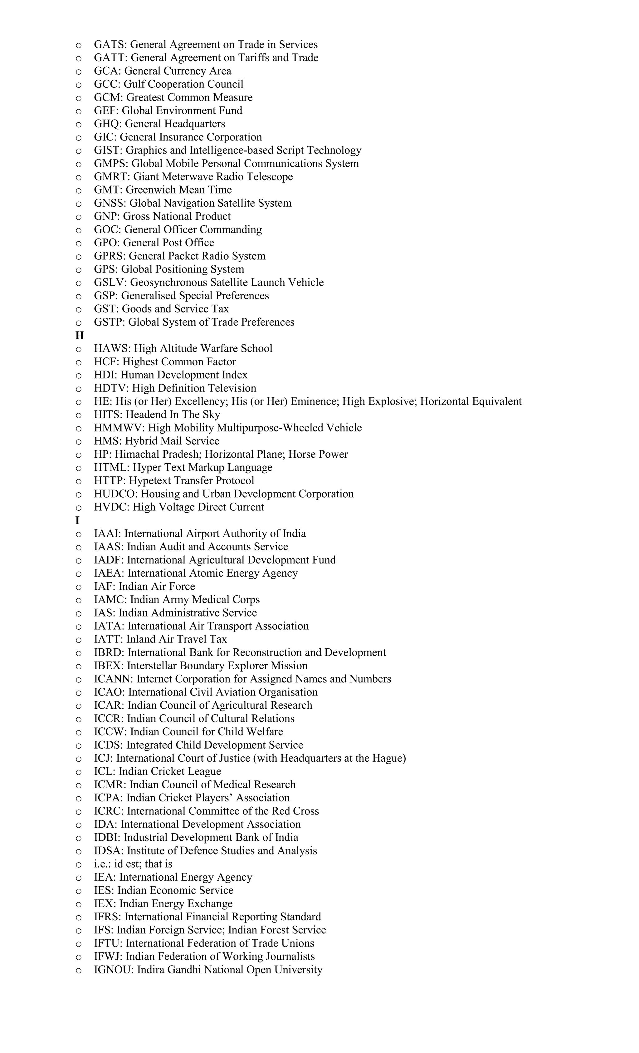 o GATS: General Agreement on Trade in Services
o GATT: General Agreement on Tariffs and Trade
o GCA: General Currency Area
o GCC: Gulf Cooperation Council
o GCM: Greatest Common Measure
o GEF: Global Environment Fund
o GHQ: General Headquarters
o GIC: General Insurance Corporation
o GIST: Graphics and Intelligence-based Script Technology
o GMPS: Global Mobile Personal Communications System
o GMRT: Giant Meterwave Radio Telescope
o GMT: Greenwich Mean Time
o GNSS: Global Navigation Satellite System
o GNP: Gross National Product
o GOC: General Officer Commanding
o GPO: General Post Office
o GPRS: General Packet Radio System
o GPS: Global Positioning System
o GSLV: Geosynchronous Satellite Launch Vehicle
o GSP: Generalised Special Preferences
o GST: Goods and Service Tax
o GSTP: Global System of Trade Preferences
H
o HAWS: High Altitude Warfare School
o HCF: Highest Common Factor
o HDI: Human Development Index
o HDTV: High Definition Television
o HE: His (or Her) Excellency; His (or Her) Eminence; High Explosive; Horizontal Equivalent
o HITS: Headend In The Sky
o HMMWV: High Mobility Multipurpose-Wheeled Vehicle
o HMS: Hybrid Mail Service
o HP: Himachal Pradesh; Horizontal Plane; Horse Power
o HTML: Hyper Text Markup Language
o HTTP: Hypetext Transfer Protocol
o HUDCO: Housing and Urban Development Corporation
o HVDC: High Voltage Direct Current
I
o IAAI: International Airport Authority of India
o IAAS: Indian Audit and Accounts Service
o IADF: International Agricultural Development Fund
o IAEA: International Atomic Energy Agency
o IAF: Indian Air Force
o IAMC: Indian Army Medical Corps
o IAS: Indian Administrative Service
o IATA: International Air Transport Association
o IATT: Inland Air Travel Tax
o IBRD: International Bank for Reconstruction and Development
o IBEX: Interstellar Boundary Explorer Mission
o ICANN: Internet Corporation for Assigned Names and Numbers
o ICAO: International Civil Aviation Organisation
o ICAR: Indian Council of Agricultural Research
o ICCR: Indian Council of Cultural Relations
o ICCW: Indian Council for Child Welfare
o ICDS: Integrated Child Development Service
o ICJ: International Court of Justice (with Headquarters at the Hague)
o ICL: Indian Cricket League
o ICMR: Indian Council of Medical Research
o ICPA: Indian Cricket Players’ Association
o ICRC: International Committee of the Red Cross
o IDA: International Development Association
o IDBI: Industrial Development Bank of India
o IDSA: Institute of Defence Studies and Analysis
o i.e.: id est; that is
o IEA: International Energy Agency
o IES: Indian Economic Service
o IEX: Indian Energy Exchange
o IFRS: International Financial Reporting Standard
o IFS: Indian Foreign Service; Indian Forest Service
o IFTU: International Federation of Trade Unions
o IFWJ: Indian Federation of Working Journalists
o IGNOU: Indira Gandhi National Open University
 