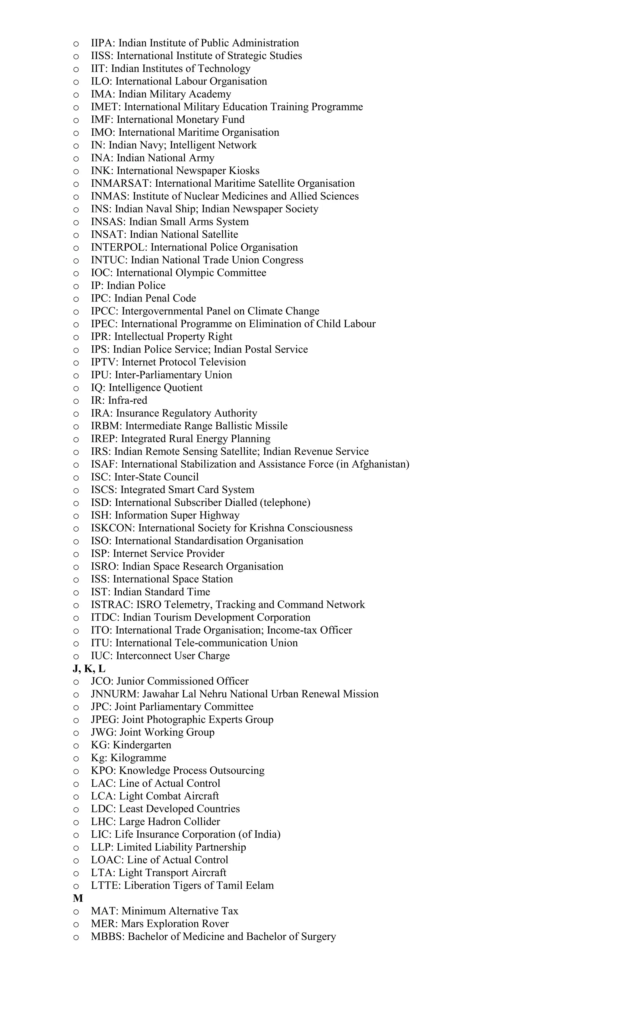 o IIPA: Indian Institute of Public Administration
o IISS: International Institute of Strategic Studies
o IIT: Indian Institutes of Technology
o ILO: International Labour Organisation
o IMA: Indian Military Academy
o IMET: International Military Education Training Programme
o IMF: International Monetary Fund
o IMO: International Maritime Organisation
o IN: Indian Navy; Intelligent Network
o INA: Indian National Army
o INK: International Newspaper Kiosks
o INMARSAT: International Maritime Satellite Organisation
o INMAS: Institute of Nuclear Medicines and Allied Sciences
o INS: Indian Naval Ship; Indian Newspaper Society
o INSAS: Indian Small Arms System
o INSAT: Indian National Satellite
o INTERPOL: International Police Organisation
o INTUC: Indian National Trade Union Congress
o IOC: International Olympic Committee
o IP: Indian Police
o IPC: Indian Penal Code
o IPCC: Intergovernmental Panel on Climate Change
o IPEC: International Programme on Elimination of Child Labour
o IPR: Intellectual Property Right
o IPS: Indian Police Service; Indian Postal Service
o IPTV: Internet Protocol Television
o IPU: Inter-Parliamentary Union
o IQ: Intelligence Quotient
o IR: Infra-red
o IRA: Insurance Regulatory Authority
o IRBM: Intermediate Range Ballistic Missile
o IREP: Integrated Rural Energy Planning
o IRS: Indian Remote Sensing Satellite; Indian Revenue Service
o ISAF: International Stabilization and Assistance Force (in Afghanistan)
o ISC: Inter-State Council
o ISCS: Integrated Smart Card System
o ISD: International Subscriber Dialled (telephone)
o ISH: Information Super Highway
o ISKCON: International Society for Krishna Consciousness
o ISO: International Standardisation Organisation
o ISP: Internet Service Provider
o ISRO: Indian Space Research Organisation
o ISS: International Space Station
o IST: Indian Standard Time
o ISTRAC: ISRO Telemetry, Tracking and Command Network
o ITDC: Indian Tourism Development Corporation
o ITO: International Trade Organisation; Income-tax Officer
o ITU: International Tele-communication Union
o IUC: Interconnect User Charge
J, K, L
o JCO: Junior Commissioned Officer
o JNNURM: Jawahar Lal Nehru National Urban Renewal Mission
o JPC: Joint Parliamentary Committee
o JPEG: Joint Photographic Experts Group
o JWG: Joint Working Group
o KG: Kindergarten
o Kg: Kilogramme
o KPO: Knowledge Process Outsourcing
o LAC: Line of Actual Control
o LCA: Light Combat Aircraft
o LDC: Least Developed Countries
o LHC: Large Hadron Collider
o LIC: Life Insurance Corporation (of India)
o LLP: Limited Liability Partnership
o LOAC: Line of Actual Control
o LTA: Light Transport Aircraft
o LTTE: Liberation Tigers of Tamil Eelam
M
o MAT: Minimum Alternative Tax
o MER: Mars Exploration Rover
o MBBS: Bachelor of Medicine and Bachelor of Surgery
 