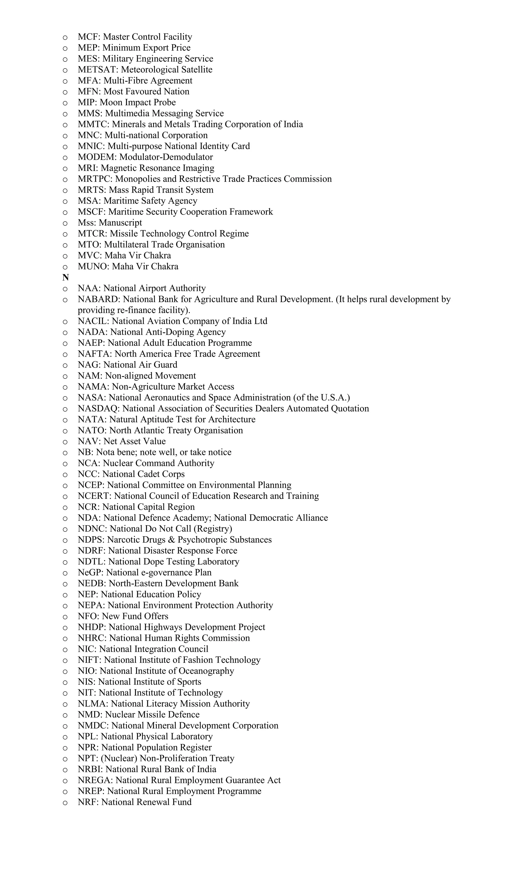 o MCF: Master Control Facility
o MEP: Minimum Export Price
o MES: Military Engineering Service
o METSAT: Meteorological Satellite
o MFA: Multi-Fibre Agreement
o MFN: Most Favoured Nation
o MIP: Moon Impact Probe
o MMS: Multimedia Messaging Service
o MMTC: Minerals and Metals Trading Corporation of India
o MNC: Multi-national Corporation
o MNIC: Multi-purpose National Identity Card
o MODEM: Modulator-Demodulator
o MRI: Magnetic Resonance Imaging
o MRTPC: Monopolies and Restrictive Trade Practices Commission
o MRTS: Mass Rapid Transit System
o MSA: Maritime Safety Agency
o MSCF: Maritime Security Cooperation Framework
o Mss: Manuscript
o MTCR: Missile Technology Control Regime
o MTO: Multilateral Trade Organisation
o MVC: Maha Vir Chakra
o MUNO: Maha Vir Chakra
N
o NAA: National Airport Authority
o NABARD: National Bank for Agriculture and Rural Development. (It helps rural development by
providing re-finance facility).
o NACIL: National Aviation Company of India Ltd
o NADA: National Anti-Doping Agency
o NAEP: National Adult Education Programme
o NAFTA: North America Free Trade Agreement
o NAG: National Air Guard
o NAM: Non-aligned Movement
o NAMA: Non-Agriculture Market Access
o NASA: National Aeronautics and Space Administration (of the U.S.A.)
o NASDAQ: National Association of Securities Dealers Automated Quotation
o NATA: Natural Aptitude Test for Architecture
o NATO: North Atlantic Treaty Organisation
o NAV: Net Asset Value
o NB: Nota bene; note well, or take notice
o NCA: Nuclear Command Authority
o NCC: National Cadet Corps
o NCEP: National Committee on Environmental Planning
o NCERT: National Council of Education Research and Training
o NCR: National Capital Region
o NDA: National Defence Academy; National Democratic Alliance
o NDNC: National Do Not Call (Registry)
o NDPS: Narcotic Drugs & Psychotropic Substances
o NDRF: National Disaster Response Force
o NDTL: National Dope Testing Laboratory
o NeGP: National e-governance Plan
o NEDB: North-Eastern Development Bank
o NEP: National Education Policy
o NEPA: National Environment Protection Authority
o NFO: New Fund Offers
o NHDP: National Highways Development Project
o NHRC: National Human Rights Commission
o NIC: National Integration Council
o NIFT: National Institute of Fashion Technology
o NIO: National Institute of Oceanography
o NIS: National Institute of Sports
o NIT: National Institute of Technology
o NLMA: National Literacy Mission Authority
o NMD: Nuclear Missile Defence
o NMDC: National Mineral Development Corporation
o NPL: National Physical Laboratory
o NPR: National Population Register
o NPT: (Nuclear) Non-Proliferation Treaty
o NRBI: National Rural Bank of India
o NREGA: National Rural Employment Guarantee Act
o NREP: National Rural Employment Programme
o NRF: National Renewal Fund
 