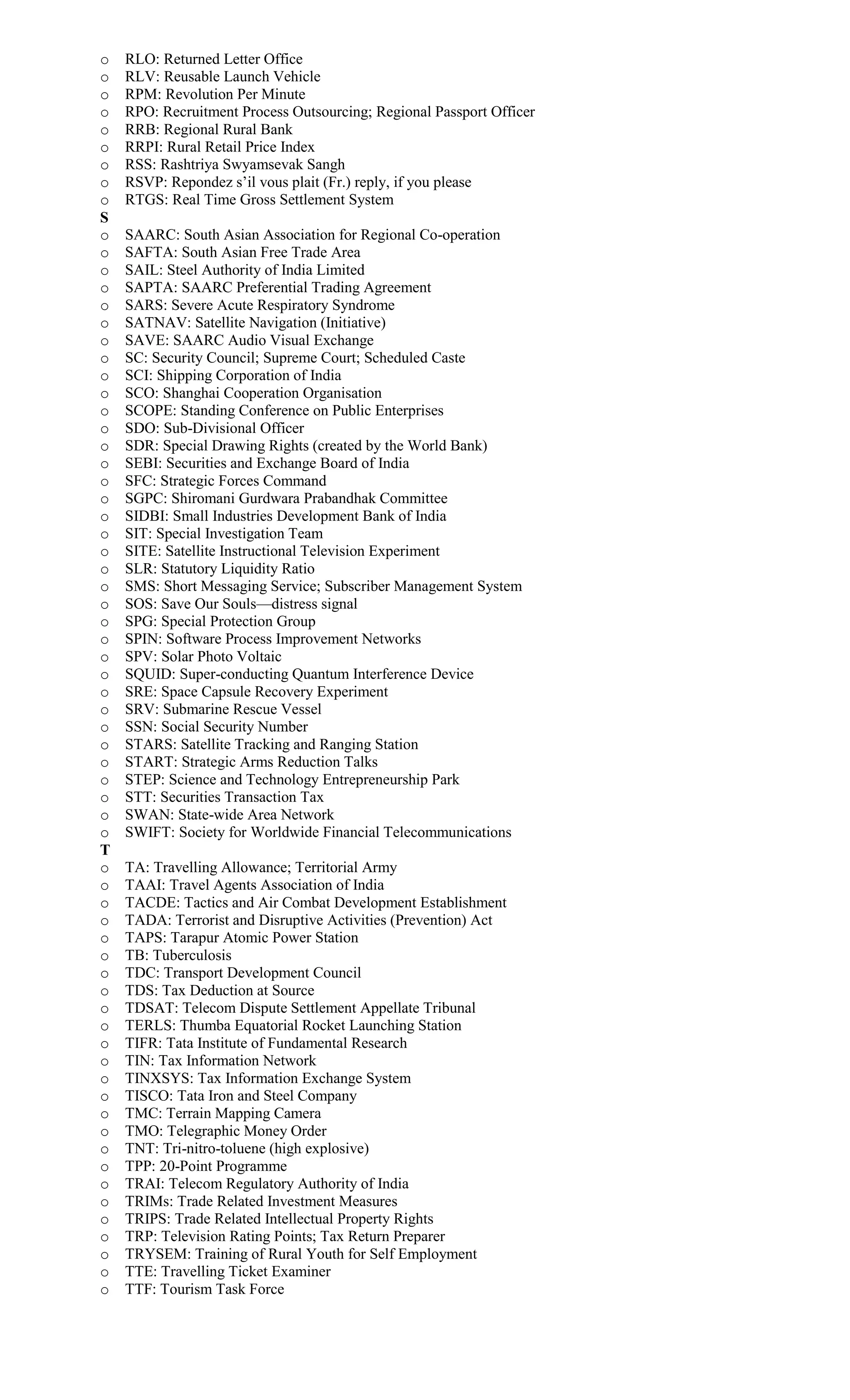 o RLO: Returned Letter Office
o RLV: Reusable Launch Vehicle
o RPM: Revolution Per Minute
o RPO: Recruitment Process Outsourcing; Regional Passport Officer
o RRB: Regional Rural Bank
o RRPI: Rural Retail Price Index
o RSS: Rashtriya Swyamsevak Sangh
o RSVP: Repondez s’il vous plait (Fr.) reply, if you please
o RTGS: Real Time Gross Settlement System
S
o SAARC: South Asian Association for Regional Co-operation
o SAFTA: South Asian Free Trade Area
o SAIL: Steel Authority of India Limited
o SAPTA: SAARC Preferential Trading Agreement
o SARS: Severe Acute Respiratory Syndrome
o SATNAV: Satellite Navigation (Initiative)
o SAVE: SAARC Audio Visual Exchange
o SC: Security Council; Supreme Court; Scheduled Caste
o SCI: Shipping Corporation of India
o SCO: Shanghai Cooperation Organisation
o SCOPE: Standing Conference on Public Enterprises
o SDO: Sub-Divisional Officer
o SDR: Special Drawing Rights (created by the World Bank)
o SEBI: Securities and Exchange Board of India
o SFC: Strategic Forces Command
o SGPC: Shiromani Gurdwara Prabandhak Committee
o SIDBI: Small Industries Development Bank of India
o SIT: Special Investigation Team
o SITE: Satellite Instructional Television Experiment
o SLR: Statutory Liquidity Ratio
o SMS: Short Messaging Service; Subscriber Management System
o SOS: Save Our Souls—distress signal
o SPG: Special Protection Group
o SPIN: Software Process Improvement Networks
o SPV: Solar Photo Voltaic
o SQUID: Super-conducting Quantum Interference Device
o SRE: Space Capsule Recovery Experiment
o SRV: Submarine Rescue Vessel
o SSN: Social Security Number
o STARS: Satellite Tracking and Ranging Station
o START: Strategic Arms Reduction Talks
o STEP: Science and Technology Entrepreneurship Park
o STT: Securities Transaction Tax
o SWAN: State-wide Area Network
o SWIFT: Society for Worldwide Financial Telecommunications
T
o TA: Travelling Allowance; Territorial Army
o TAAI: Travel Agents Association of India
o TACDE: Tactics and Air Combat Development Establishment
o TADA: Terrorist and Disruptive Activities (Prevention) Act
o TAPS: Tarapur Atomic Power Station
o TB: Tuberculosis
o TDC: Transport Development Council
o TDS: Tax Deduction at Source
o TDSAT: Telecom Dispute Settlement Appellate Tribunal
o TERLS: Thumba Equatorial Rocket Launching Station
o TIFR: Tata Institute of Fundamental Research
o TIN: Tax Information Network
o TINXSYS: Tax Information Exchange System
o TISCO: Tata Iron and Steel Company
o TMC: Terrain Mapping Camera
o TMO: Telegraphic Money Order
o TNT: Tri-nitro-toluene (high explosive)
o TPP: 20-Point Programme
o TRAI: Telecom Regulatory Authority of India
o TRIMs: Trade Related Investment Measures
o TRIPS: Trade Related Intellectual Property Rights
o TRP: Television Rating Points; Tax Return Preparer
o TRYSEM: Training of Rural Youth for Self Employment
o TTE: Travelling Ticket Examiner
o TTF: Tourism Task Force
 