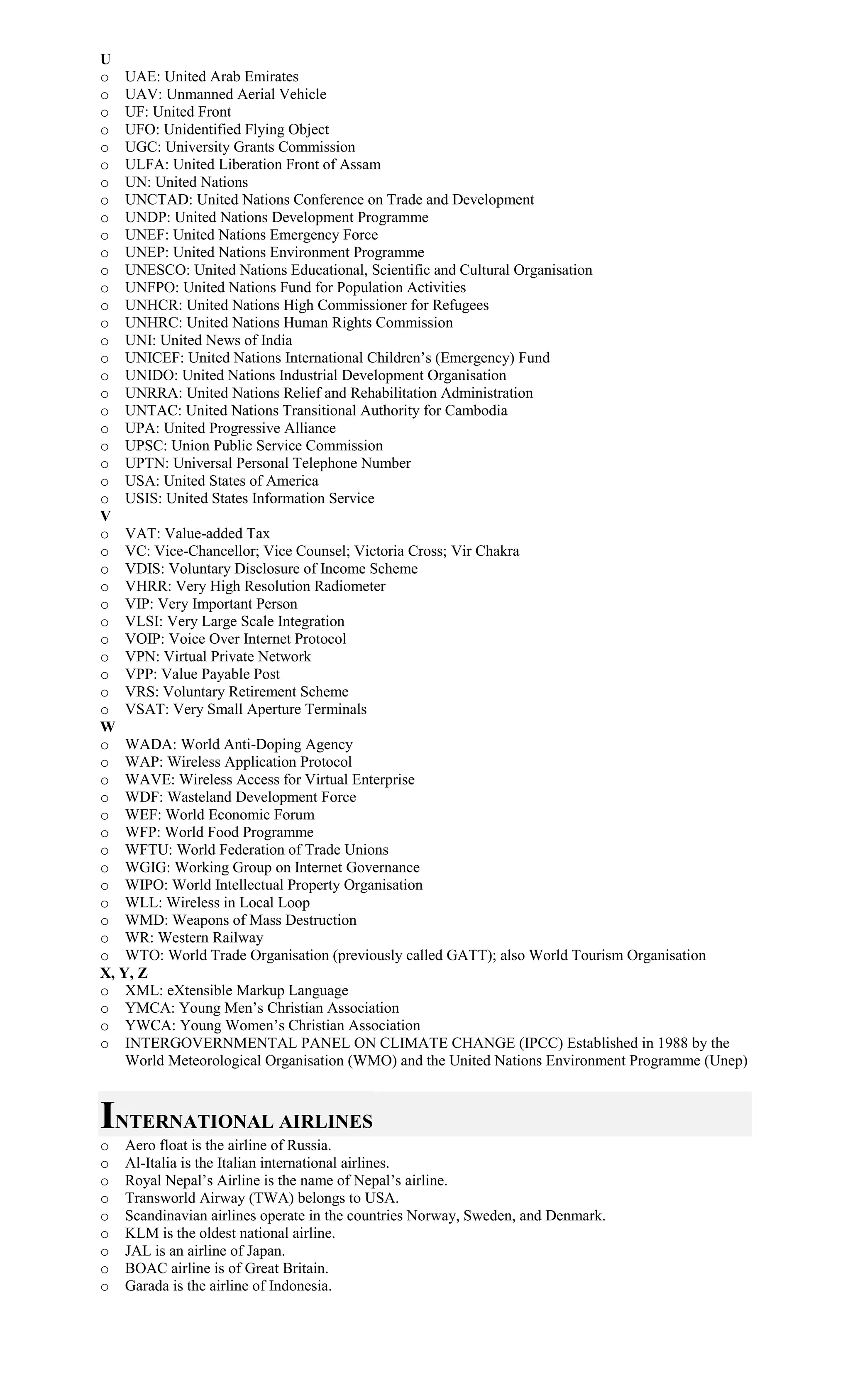 U
o UAE: United Arab Emirates
o UAV: Unmanned Aerial Vehicle
o UF: United Front
o UFO: Unidentified Flying Object
o UGC: University Grants Commission
o ULFA: United Liberation Front of Assam
o UN: United Nations
o UNCTAD: United Nations Conference on Trade and Development
o UNDP: United Nations Development Programme
o UNEF: United Nations Emergency Force
o UNEP: United Nations Environment Programme
o UNESCO: United Nations Educational, Scientific and Cultural Organisation
o UNFPO: United Nations Fund for Population Activities
o UNHCR: United Nations High Commissioner for Refugees
o UNHRC: United Nations Human Rights Commission
o UNI: United News of India
o UNICEF: United Nations International Children’s (Emergency) Fund
o UNIDO: United Nations Industrial Development Organisation
o UNRRA: United Nations Relief and Rehabilitation Administration
o UNTAC: United Nations Transitional Authority for Cambodia
o UPA: United Progressive Alliance
o UPSC: Union Public Service Commission
o UPTN: Universal Personal Telephone Number
o USA: United States of America
o USIS: United States Information Service
V
o VAT: Value-added Tax
o VC: Vice-Chancellor; Vice Counsel; Victoria Cross; Vir Chakra
o VDIS: Voluntary Disclosure of Income Scheme
o VHRR: Very High Resolution Radiometer
o VIP: Very Important Person
o VLSI: Very Large Scale Integration
o VOIP: Voice Over Internet Protocol
o VPN: Virtual Private Network
o VPP: Value Payable Post
o VRS: Voluntary Retirement Scheme
o VSAT: Very Small Aperture Terminals
W
o WADA: World Anti-Doping Agency
o WAP: Wireless Application Protocol
o WAVE: Wireless Access for Virtual Enterprise
o WDF: Wasteland Development Force
o WEF: World Economic Forum
o WFP: World Food Programme
o WFTU: World Federation of Trade Unions
o WGIG: Working Group on Internet Governance
o WIPO: World Intellectual Property Organisation
o WLL: Wireless in Local Loop
o WMD: Weapons of Mass Destruction
o WR: Western Railway
o WTO: World Trade Organisation (previously called GATT); also World Tourism Organisation
X, Y, Z
o XML: eXtensible Markup Language
o YMCA: Young Men’s Christian Association
o YWCA: Young Women’s Christian Association
o INTERGOVERNMENTAL PANEL ON CLIMATE CHANGE (IPCC) Established in 1988 by the
World Meteorological Organisation (WMO) and the United Nations Environment Programme (Unep)
INTERNATIONAL AIRLINES
o Aero float is the airline of Russia.
o Al-Italia is the Italian international airlines.
o Royal Nepal’s Airline is the name of Nepal’s airline.
o Transworld Airway (TWA) belongs to USA.
o Scandinavian airlines operate in the countries Norway, Sweden, and Denmark.
o KLM is the oldest national airline.
o JAL is an airline of Japan.
o BOAC airline is of Great Britain.
o Garada is the airline of Indonesia.
 
