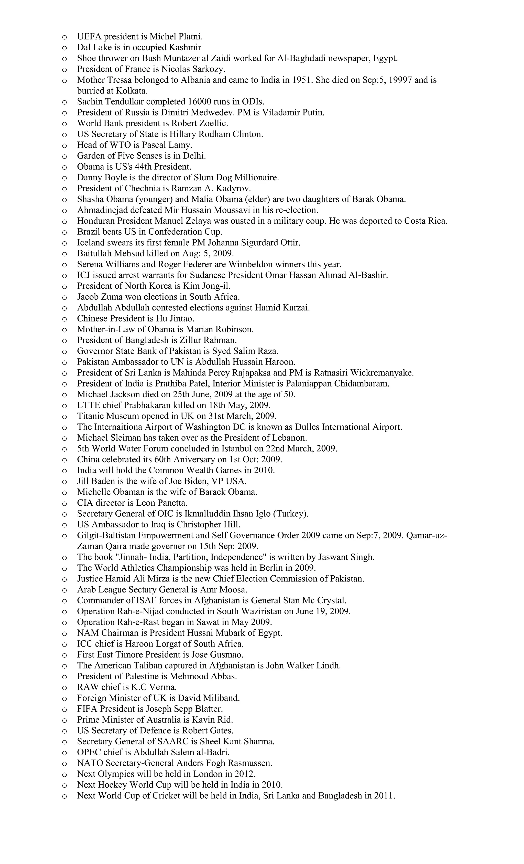 o UEFA president is Michel Platni.
o Dal Lake is in occupied Kashmir
o Shoe thrower on Bush Muntazer al Zaidi worked for Al-Baghdadi newspaper, Egypt.
o President of France is Nicolas Sarkozy.
o Mother Tressa belonged to Albania and came to India in 1951. She died on Sep:5, 19997 and is
burried at Kolkata.
o Sachin Tendulkar completed 16000 runs in ODIs.
o President of Russia is Dimitri Medwedev. PM is Viladamir Putin.
o World Bank president is Robert Zoellic.
o US Secretary of State is Hillary Rodham Clinton.
o Head of WTO is Pascal Lamy.
o Garden of Five Senses is in Delhi.
o Obama is US's 44th President.
o Danny Boyle is the director of Slum Dog Millionaire.
o President of Chechnia is Ramzan A. Kadyrov.
o Shasha Obama (younger) and Malia Obama (elder) are two daughters of Barak Obama.
o Ahmadinejad defeated Mir Hussain Moussavi in his re-election.
o Honduran President Manuel Zelaya was ousted in a military coup. He was deported to Costa Rica.
o Brazil beats US in Confederation Cup.
o Iceland swears its first female PM Johanna Sigurdard Ottir.
o Baitullah Mehsud killed on Aug: 5, 2009.
o Serena Williams and Roger Federer are Wimbeldon winners this year.
o ICJ issued arrest warrants for Sudanese President Omar Hassan Ahmad Al-Bashir.
o President of North Korea is Kim Jong-il.
o Jacob Zuma won elections in South Africa.
o Abdullah Abdullah contested elections against Hamid Karzai.
o Chinese President is Hu Jintao.
o Mother-in-Law of Obama is Marian Robinson.
o President of Bangladesh is Zillur Rahman.
o Governor State Bank of Pakistan is Syed Salim Raza.
o Pakistan Ambassador to UN is Abdullah Hussain Haroon.
o President of Sri Lanka is Mahinda Percy Rajapaksa and PM is Ratnasiri Wickremanyake.
o President of India is Prathiba Patel, Interior Minister is Palaniappan Chidambaram.
o Michael Jackson died on 25th June, 2009 at the age of 50.
o LTTE chief Prabhakaran killed on 18th May, 2009.
o Titanic Museum opened in UK on 31st March, 2009.
o The Internaitiona Airport of Washington DC is known as Dulles International Airport.
o Michael Sleiman has taken over as the President of Lebanon.
o 5th World Water Forum concluded in Istanbul on 22nd March, 2009.
o China celebrated its 60th Aniversary on 1st Oct: 2009.
o India will hold the Common Wealth Games in 2010.
o Jill Baden is the wife of Joe Biden, VP USA.
o Michelle Obaman is the wife of Barack Obama.
o CIA director is Leon Panetta.
o Secretary General of OIC is Ikmalluddin Ihsan Iglo (Turkey).
o US Ambassador to Iraq is Christopher Hill.
o Gilgit-Baltistan Empowerment and Self Governance Order 2009 came on Sep:7, 2009. Qamar-uz-
Zaman Qaira made governer on 15th Sep: 2009.
o The book "Jinnah- India, Partition, Independence" is written by Jaswant Singh.
o The World Athletics Championship was held in Berlin in 2009.
o Justice Hamid Ali Mirza is the new Chief Election Commission of Pakistan.
o Arab League Sectary General is Amr Moosa.
o Commander of ISAF forces in Afghanistan is General Stan Mc Crystal.
o Operation Rah-e-Nijad conducted in South Waziristan on June 19, 2009.
o Operation Rah-e-Rast began in Sawat in May 2009.
o NAM Chairman is President Hussni Mubark of Egypt.
o ICC chief is Haroon Lorgat of South Africa.
o First East Timore President is Jose Gusmao.
o The American Taliban captured in Afghanistan is John Walker Lindh.
o President of Palestine is Mehmood Abbas.
o RAW chief is K.C Verma.
o Foreign Minister of UK is David Miliband.
o FIFA President is Joseph Sepp Blatter.
o Prime Minister of Australia is Kavin Rid.
o US Secretary of Defence is Robert Gates.
o Secretary General of SAARC is Sheel Kant Sharma.
o OPEC chief is Abdullah Salem al-Badri.
o NATO Secretary-General Anders Fogh Rasmussen.
o Next Olympics will be held in London in 2012.
o Next Hockey World Cup will be held in India in 2010.
o Next World Cup of Cricket will be held in India, Sri Lanka and Bangladesh in 2011.
 