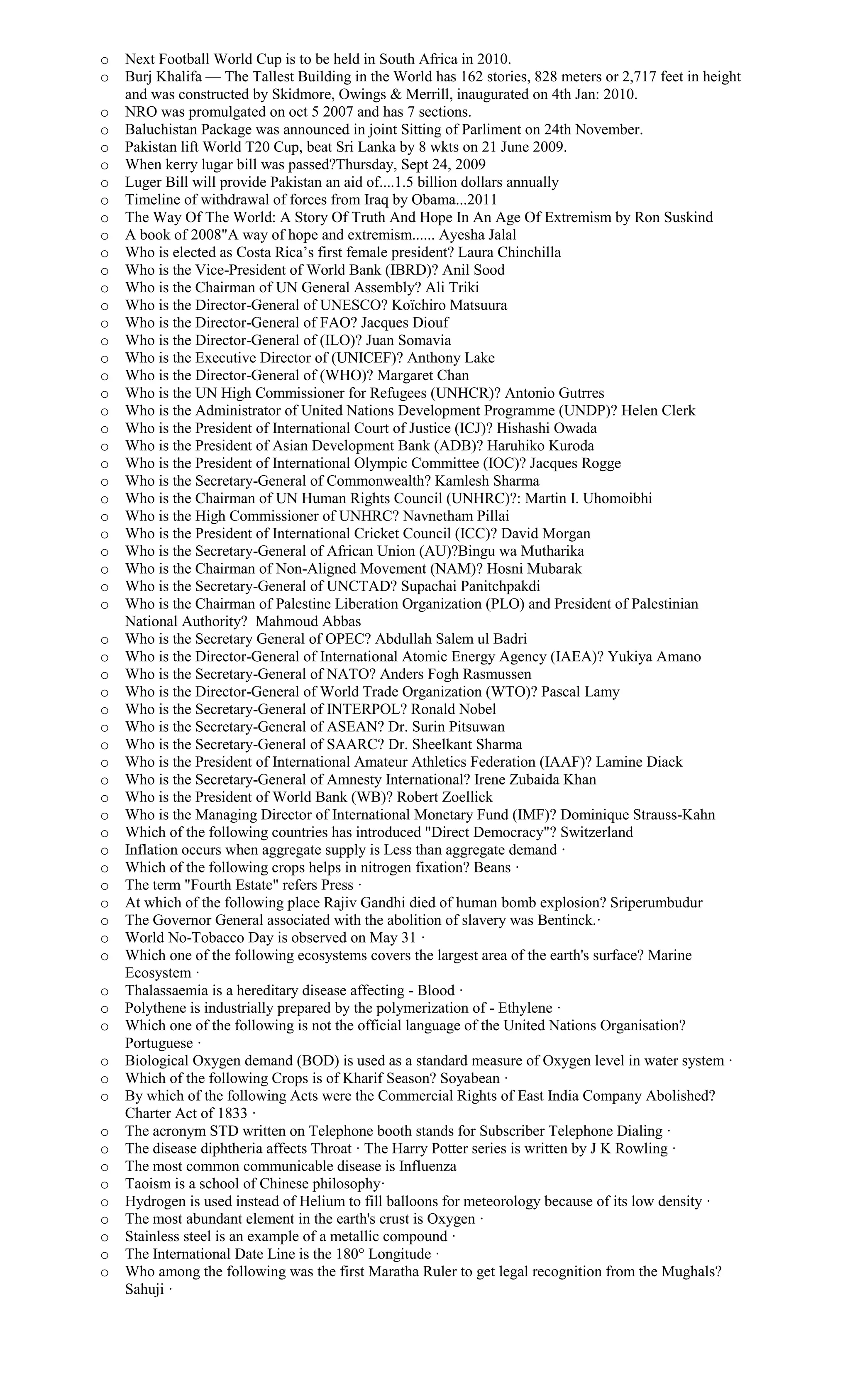 o Next Football World Cup is to be held in South Africa in 2010.
o Burj Khalifa — The Tallest Building in the World has 162 stories, 828 meters or 2,717 feet in height
and was constructed by Skidmore, Owings & Merrill, inaugurated on 4th Jan: 2010.
o NRO was promulgated on oct 5 2007 and has 7 sections.
o Baluchistan Package was announced in joint Sitting of Parliment on 24th November.
o Pakistan lift World T20 Cup, beat Sri Lanka by 8 wkts on 21 June 2009.
o When kerry lugar bill was passed?Thursday, Sept 24, 2009
o Luger Bill will provide Pakistan an aid of....1.5 billion dollars annually
o Timeline of withdrawal of forces from Iraq by Obama...2011
o The Way Of The World: A Story Of Truth And Hope In An Age Of Extremism by Ron Suskind
o A book of 2008"A way of hope and extremism...... Ayesha Jalal
o Who is elected as Costa Rica’s first female president? Laura Chinchilla
o Who is the Vice-President of World Bank (IBRD)? Anil Sood
o Who is the Chairman of UN General Assembly? Ali Triki
o Who is the Director-General of UNESCO? Koïchiro Matsuura
o Who is the Director-General of FAO? Jacques Diouf
o Who is the Director-General of (ILO)? Juan Somavia
o Who is the Executive Director of (UNICEF)? Anthony Lake
o Who is the Director-General of (WHO)? Margaret Chan
o Who is the UN High Commissioner for Refugees (UNHCR)? Antonio Gutrres
o Who is the Administrator of United Nations Development Programme (UNDP)? Helen Clerk
o Who is the President of International Court of Justice (ICJ)? Hishashi Owada
o Who is the President of Asian Development Bank (ADB)? Haruhiko Kuroda
o Who is the President of International Olympic Committee (IOC)? Jacques Rogge
o Who is the Secretary-General of Commonwealth? Kamlesh Sharma
o Who is the Chairman of UN Human Rights Council (UNHRC)?: Martin I. Uhomoibhi
o Who is the High Commissioner of UNHRC? Navnetham Pillai
o Who is the President of International Cricket Council (ICC)? David Morgan
o Who is the Secretary-General of African Union (AU)?Bingu wa Mutharika
o Who is the Chairman of Non-Aligned Movement (NAM)? Hosni Mubarak
o Who is the Secretary-General of UNCTAD? Supachai Panitchpakdi
o Who is the Chairman of Palestine Liberation Organization (PLO) and President of Palestinian
National Authority? Mahmoud Abbas
o Who is the Secretary General of OPEC? Abdullah Salem ul Badri
o Who is the Director-General of International Atomic Energy Agency (IAEA)? Yukiya Amano
o Who is the Secretary-General of NATO? Anders Fogh Rasmussen
o Who is the Director-General of World Trade Organization (WTO)? Pascal Lamy
o Who is the Secretary-General of INTERPOL? Ronald Nobel
o Who is the Secretary-General of ASEAN? Dr. Surin Pitsuwan
o Who is the Secretary-General of SAARC? Dr. Sheelkant Sharma
o Who is the President of International Amateur Athletics Federation (IAAF)? Lamine Diack
o Who is the Secretary-General of Amnesty International? Irene Zubaida Khan
o Who is the President of World Bank (WB)? Robert Zoellick
o Who is the Managing Director of International Monetary Fund (IMF)? Dominique Strauss-Kahn
o Which of the following countries has introduced "Direct Democracy"? Switzerland
o Inflation occurs when aggregate supply is Less than aggregate demand ·
o Which of the following crops helps in nitrogen fixation? Beans ·
o The term "Fourth Estate" refers Press ·
o At which of the following place Rajiv Gandhi died of human bomb explosion? Sriperumbudur
o The Governor General associated with the abolition of slavery was Bentinck.·
o World No-Tobacco Day is observed on May 31 ·
o Which one of the following ecosystems covers the largest area of the earth's surface? Marine
Ecosystem ·
o Thalassaemia is a hereditary disease affecting - Blood ·
o Polythene is industrially prepared by the polymerization of - Ethylene ·
o Which one of the following is not the official language of the United Nations Organisation?
Portuguese ·
o Biological Oxygen demand (BOD) is used as a standard measure of Oxygen level in water system ·
o Which of the following Crops is of Kharif Season? Soyabean ·
o By which of the following Acts were the Commercial Rights of East India Company Abolished?
Charter Act of 1833 ·
o The acronym STD written on Telephone booth stands for Subscriber Telephone Dialing ·
o The disease diphtheria affects Throat · The Harry Potter series is written by J K Rowling ·
o The most common communicable disease is Influenza
o Taoism is a school of Chinese philosophy·
o Hydrogen is used instead of Helium to fill balloons for meteorology because of its low density ·
o The most abundant element in the earth's crust is Oxygen ·
o Stainless steel is an example of a metallic compound ·
o The International Date Line is the 180° Longitude ·
o Who among the following was the first Maratha Ruler to get legal recognition from the Mughals?
Sahuji ·
 