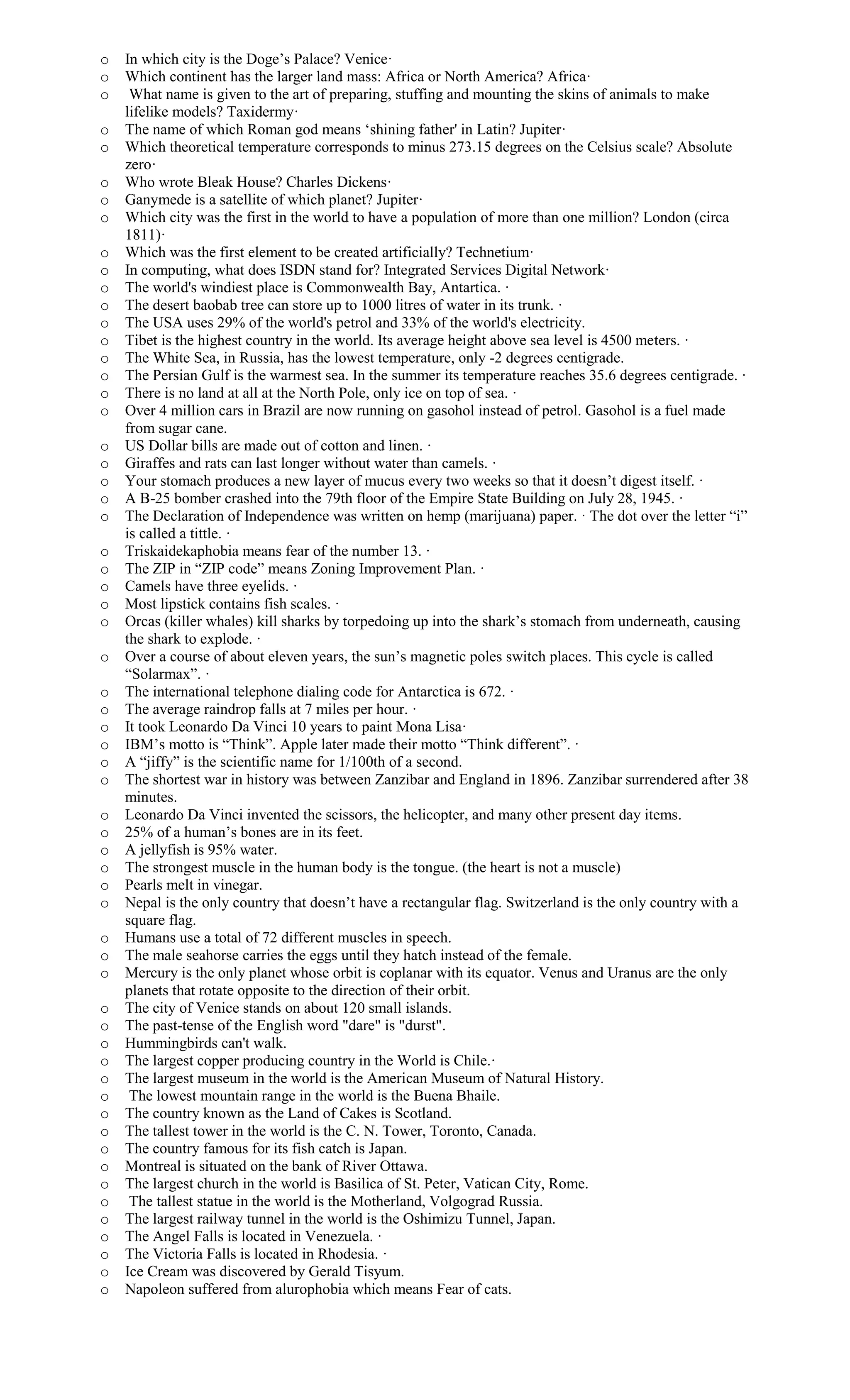 o In which city is the Doge’s Palace? Venice·
o Which continent has the larger land mass: Africa or North America? Africa·
o What name is given to the art of preparing, stuffing and mounting the skins of animals to make
lifelike models? Taxidermy·
o The name of which Roman god means ‘shining father' in Latin? Jupiter·
o Which theoretical temperature corresponds to minus 273.15 degrees on the Celsius scale? Absolute
zero·
o Who wrote Bleak House? Charles Dickens·
o Ganymede is a satellite of which planet? Jupiter·
o Which city was the first in the world to have a population of more than one million? London (circa
1811)·
o Which was the first element to be created artificially? Technetium·
o In computing, what does ISDN stand for? Integrated Services Digital Network·
o The world's windiest place is Commonwealth Bay, Antartica. ·
o The desert baobab tree can store up to 1000 litres of water in its trunk. ·
o The USA uses 29% of the world's petrol and 33% of the world's electricity.
o Tibet is the highest country in the world. Its average height above sea level is 4500 meters. ·
o The White Sea, in Russia, has the lowest temperature, only -2 degrees centigrade.
o The Persian Gulf is the warmest sea. In the summer its temperature reaches 35.6 degrees centigrade. ·
o There is no land at all at the North Pole, only ice on top of sea. ·
o Over 4 million cars in Brazil are now running on gasohol instead of petrol. Gasohol is a fuel made
from sugar cane.
o US Dollar bills are made out of cotton and linen. ·
o Giraffes and rats can last longer without water than camels. ·
o Your stomach produces a new layer of mucus every two weeks so that it doesn’t digest itself. ·
o A B-25 bomber crashed into the 79th floor of the Empire State Building on July 28, 1945. ·
o The Declaration of Independence was written on hemp (marijuana) paper. · The dot over the letter “i”
is called a tittle. ·
o Triskaidekaphobia means fear of the number 13. ·
o The ZIP in “ZIP code” means Zoning Improvement Plan. ·
o Camels have three eyelids. ·
o Most lipstick contains fish scales. ·
o Orcas (killer whales) kill sharks by torpedoing up into the shark’s stomach from underneath, causing
the shark to explode. ·
o Over a course of about eleven years, the sun’s magnetic poles switch places. This cycle is called
“Solarmax”. ·
o The international telephone dialing code for Antarctica is 672. ·
o The average raindrop falls at 7 miles per hour. ·
o It took Leonardo Da Vinci 10 years to paint Mona Lisa·
o IBM’s motto is “Think”. Apple later made their motto “Think different”. ·
o A “jiffy” is the scientific name for 1/100th of a second.
o The shortest war in history was between Zanzibar and England in 1896. Zanzibar surrendered after 38
minutes.
o Leonardo Da Vinci invented the scissors, the helicopter, and many other present day items.
o 25% of a human’s bones are in its feet.
o A jellyfish is 95% water.
o The strongest muscle in the human body is the tongue. (the heart is not a muscle)
o Pearls melt in vinegar.
o Nepal is the only country that doesn’t have a rectangular flag. Switzerland is the only country with a
square flag.
o Humans use a total of 72 different muscles in speech.
o The male seahorse carries the eggs until they hatch instead of the female.
o Mercury is the only planet whose orbit is coplanar with its equator. Venus and Uranus are the only
planets that rotate opposite to the direction of their orbit.
o The city of Venice stands on about 120 small islands.
o The past-tense of the English word "dare" is "durst".
o Hummingbirds can't walk.
o The largest copper producing country in the World is Chile.·
o The largest museum in the world is the American Museum of Natural History.
o The lowest mountain range in the world is the Buena Bhaile.
o The country known as the Land of Cakes is Scotland.
o The tallest tower in the world is the C. N. Tower, Toronto, Canada.
o The country famous for its fish catch is Japan.
o Montreal is situated on the bank of River Ottawa.
o The largest church in the world is Basilica of St. Peter, Vatican City, Rome.
o The tallest statue in the world is the Motherland, Volgograd Russia.
o The largest railway tunnel in the world is the Oshimizu Tunnel, Japan.
o The Angel Falls is located in Venezuela. ·
o The Victoria Falls is located in Rhodesia. ·
o Ice Cream was discovered by Gerald Tisyum.
o Napoleon suffered from alurophobia which means Fear of cats.
 