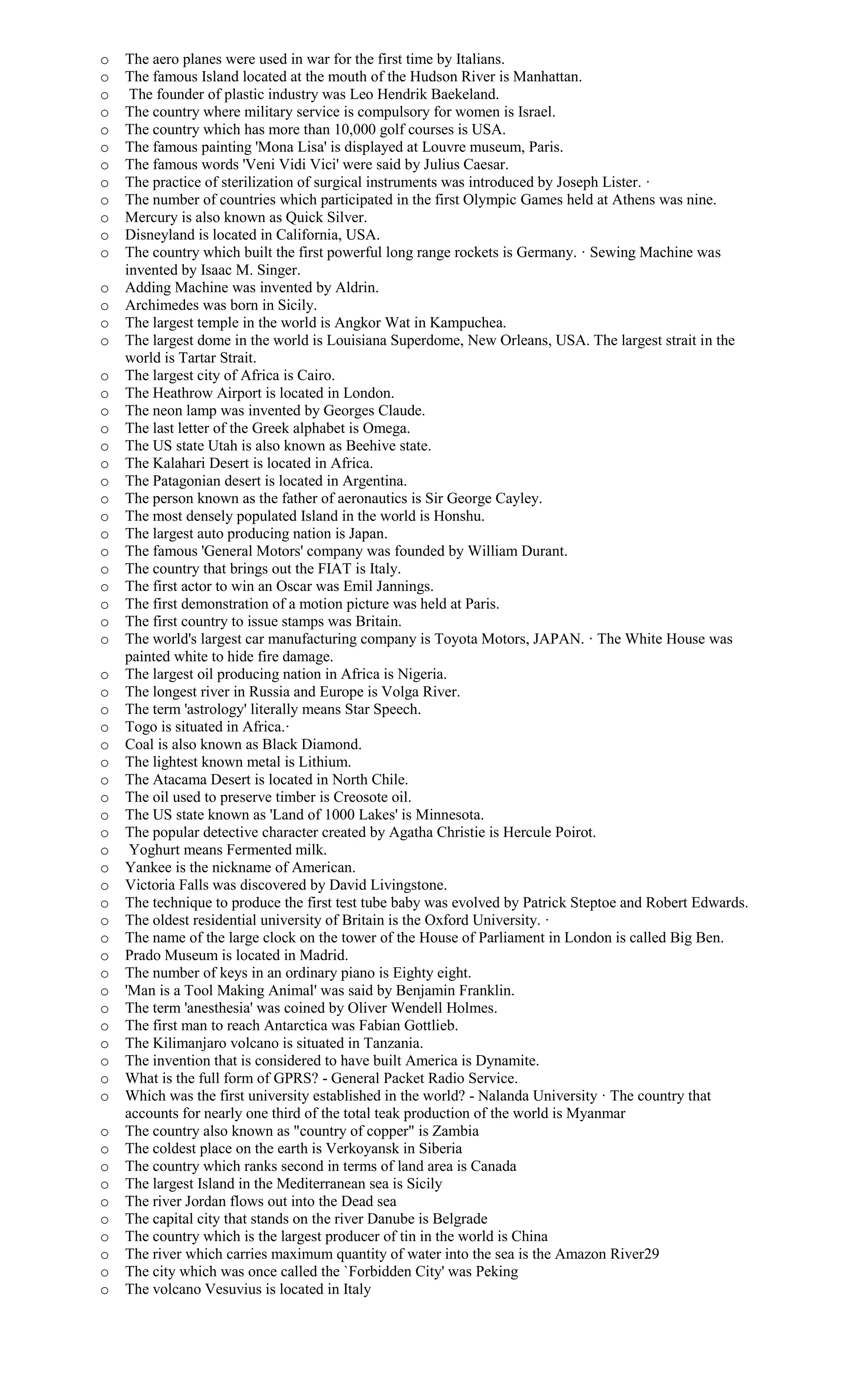 o The aero planes were used in war for the first time by Italians.
o The famous Island located at the mouth of the Hudson River is Manhattan.
o The founder of plastic industry was Leo Hendrik Baekeland.
o The country where military service is compulsory for women is Israel.
o The country which has more than 10,000 golf courses is USA.
o The famous painting 'Mona Lisa' is displayed at Louvre museum, Paris.
o The famous words 'Veni Vidi Vici' were said by Julius Caesar.
o The practice of sterilization of surgical instruments was introduced by Joseph Lister. ·
o The number of countries which participated in the first Olympic Games held at Athens was nine.
o Mercury is also known as Quick Silver.
o Disneyland is located in California, USA.
o The country which built the first powerful long range rockets is Germany. · Sewing Machine was
invented by Isaac M. Singer.
o Adding Machine was invented by Aldrin.
o Archimedes was born in Sicily.
o The largest temple in the world is Angkor Wat in Kampuchea.
o The largest dome in the world is Louisiana Superdome, New Orleans, USA. The largest strait in the
world is Tartar Strait.
o The largest city of Africa is Cairo.
o The Heathrow Airport is located in London.
o The neon lamp was invented by Georges Claude.
o The last letter of the Greek alphabet is Omega.
o The US state Utah is also known as Beehive state.
o The Kalahari Desert is located in Africa.
o The Patagonian desert is located in Argentina.
o The person known as the father of aeronautics is Sir George Cayley.
o The most densely populated Island in the world is Honshu.
o The largest auto producing nation is Japan.
o The famous 'General Motors' company was founded by William Durant.
o The country that brings out the FIAT is Italy.
o The first actor to win an Oscar was Emil Jannings.
o The first demonstration of a motion picture was held at Paris.
o The first country to issue stamps was Britain.
o The world's largest car manufacturing company is Toyota Motors, JAPAN. · The White House was
painted white to hide fire damage.
o The largest oil producing nation in Africa is Nigeria.
o The longest river in Russia and Europe is Volga River.
o The term 'astrology' literally means Star Speech.
o Togo is situated in Africa.·
o Coal is also known as Black Diamond.
o The lightest known metal is Lithium.
o The Atacama Desert is located in North Chile.
o The oil used to preserve timber is Creosote oil.
o The US state known as 'Land of 1000 Lakes' is Minnesota.
o The popular detective character created by Agatha Christie is Hercule Poirot.
o Yoghurt means Fermented milk.
o Yankee is the nickname of American.
o Victoria Falls was discovered by David Livingstone.
o The technique to produce the first test tube baby was evolved by Patrick Steptoe and Robert Edwards.
o The oldest residential university of Britain is the Oxford University. ·
o The name of the large clock on the tower of the House of Parliament in London is called Big Ben.
o Prado Museum is located in Madrid.
o The number of keys in an ordinary piano is Eighty eight.
o 'Man is a Tool Making Animal' was said by Benjamin Franklin.
o The term 'anesthesia' was coined by Oliver Wendell Holmes.
o The first man to reach Antarctica was Fabian Gottlieb.
o The Kilimanjaro volcano is situated in Tanzania.
o The invention that is considered to have built America is Dynamite.
o What is the full form of GPRS? - General Packet Radio Service.
o Which was the first university established in the world? - Nalanda University · The country that
accounts for nearly one third of the total teak production of the world is Myanmar
o The country also known as "country of copper" is Zambia
o The coldest place on the earth is Verkoyansk in Siberia
o The country which ranks second in terms of land area is Canada
o The largest Island in the Mediterranean sea is Sicily
o The river Jordan flows out into the Dead sea
o The capital city that stands on the river Danube is Belgrade
o The country which is the largest producer of tin in the world is China
o The river which carries maximum quantity of water into the sea is the Amazon River29
o The city which was once called the `Forbidden City' was Peking
o The volcano Vesuvius is located in Italy
 