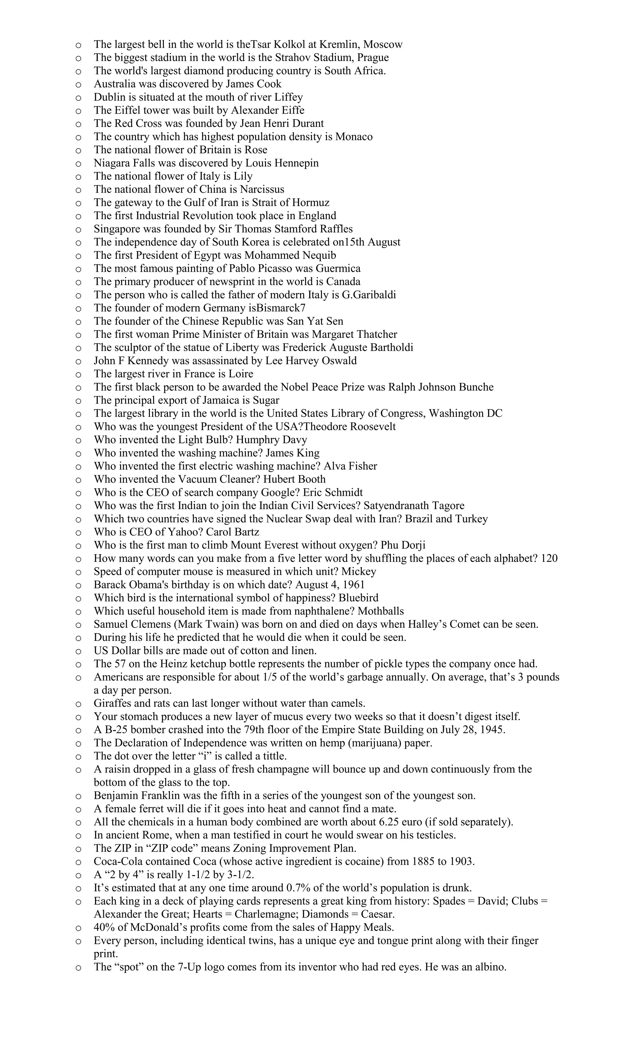 o The largest bell in the world is theTsar Kolkol at Kremlin, Moscow
o The biggest stadium in the world is the Strahov Stadium, Prague
o The world's largest diamond producing country is South Africa.
o Australia was discovered by James Cook
o Dublin is situated at the mouth of river Liffey
o The Eiffel tower was built by Alexander Eiffe
o The Red Cross was founded by Jean Henri Durant
o The country which has highest population density is Monaco
o The national flower of Britain is Rose
o Niagara Falls was discovered by Louis Hennepin
o The national flower of Italy is Lily
o The national flower of China is Narcissus
o The gateway to the Gulf of Iran is Strait of Hormuz
o The first Industrial Revolution took place in England
o Singapore was founded by Sir Thomas Stamford Raffles
o The independence day of South Korea is celebrated on15th August
o The first President of Egypt was Mohammed Nequib
o The most famous painting of Pablo Picasso was Guermica
o The primary producer of newsprint in the world is Canada
o The person who is called the father of modern Italy is G.Garibaldi
o The founder of modern Germany isBismarck7
o The founder of the Chinese Republic was San Yat Sen
o The first woman Prime Minister of Britain was Margaret Thatcher
o The sculptor of the statue of Liberty was Frederick Auguste Bartholdi
o John F Kennedy was assassinated by Lee Harvey Oswald
o The largest river in France is Loire
o The first black person to be awarded the Nobel Peace Prize was Ralph Johnson Bunche
o The principal export of Jamaica is Sugar
o The largest library in the world is the United States Library of Congress, Washington DC
o Who was the youngest President of the USA?Theodore Roosevelt
o Who invented the Light Bulb? Humphry Davy
o Who invented the washing machine? James King
o Who invented the first electric washing machine? Alva Fisher
o Who invented the Vacuum Cleaner? Hubert Booth
o Who is the CEO of search company Google? Eric Schmidt
o Who was the first Indian to join the Indian Civil Services? Satyendranath Tagore
o Which two countries have signed the Nuclear Swap deal with Iran? Brazil and Turkey
o Who is CEO of Yahoo? Carol Bartz
o Who is the first man to climb Mount Everest without oxygen? Phu Dorji
o How many words can you make from a five letter word by shuffling the places of each alphabet? 120
o Speed of computer mouse is measured in which unit? Mickey
o Barack Obama's birthday is on which date? August 4, 1961
o Which bird is the international symbol of happiness? Bluebird
o Which useful household item is made from naphthalene? Mothballs
o Samuel Clemens (Mark Twain) was born on and died on days when Halley’s Comet can be seen.
o During his life he predicted that he would die when it could be seen.
o US Dollar bills are made out of cotton and linen.
o The 57 on the Heinz ketchup bottle represents the number of pickle types the company once had.
o Americans are responsible for about 1/5 of the world’s garbage annually. On average, that’s 3 pounds
a day per person.
o Giraffes and rats can last longer without water than camels.
o Your stomach produces a new layer of mucus every two weeks so that it doesn’t digest itself.
o A B-25 bomber crashed into the 79th floor of the Empire State Building on July 28, 1945.
o The Declaration of Independence was written on hemp (marijuana) paper.
o The dot over the letter “i” is called a tittle.
o A raisin dropped in a glass of fresh champagne will bounce up and down continuously from the
bottom of the glass to the top.
o Benjamin Franklin was the fifth in a series of the youngest son of the youngest son.
o A female ferret will die if it goes into heat and cannot find a mate.
o All the chemicals in a human body combined are worth about 6.25 euro (if sold separately).
o In ancient Rome, when a man testified in court he would swear on his testicles.
o The ZIP in “ZIP code” means Zoning Improvement Plan.
o Coca-Cola contained Coca (whose active ingredient is cocaine) from 1885 to 1903.
o A “2 by 4” is really 1-1/2 by 3-1/2.
o It’s estimated that at any one time around 0.7% of the world’s population is drunk.
o Each king in a deck of playing cards represents a great king from history: Spades = David; Clubs =
Alexander the Great; Hearts = Charlemagne; Diamonds = Caesar.
o 40% of McDonald’s profits come from the sales of Happy Meals.
o Every person, including identical twins, has a unique eye and tongue print along with their finger
print.
o The “spot” on the 7-Up logo comes from its inventor who had red eyes. He was an albino.
 