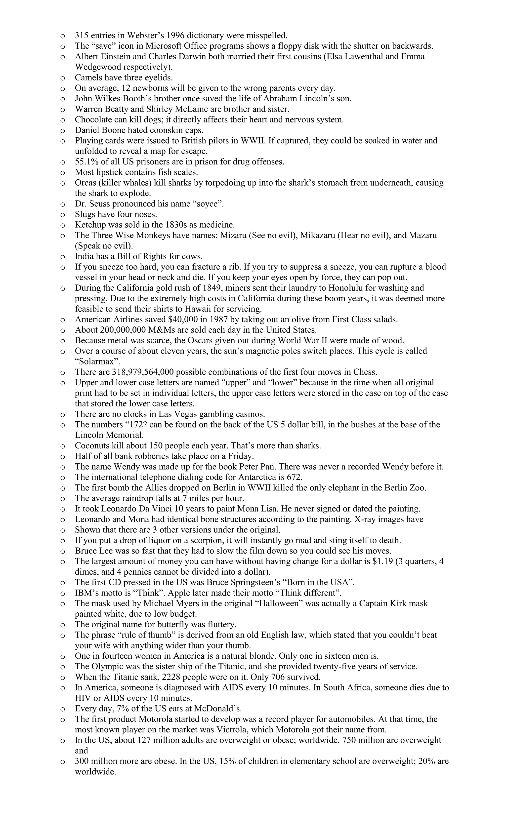 o 315 entries in Webster’s 1996 dictionary were misspelled.
o The “save” icon in Microsoft Office programs shows a floppy disk with the shutter on backwards.
o Albert Einstein and Charles Darwin both married their first cousins (Elsa Lawenthal and Emma
Wedgewood respectively).
o Camels have three eyelids.
o On average, 12 newborns will be given to the wrong parents every day.
o John Wilkes Booth’s brother once saved the life of Abraham Lincoln’s son.
o Warren Beatty and Shirley McLaine are brother and sister.
o Chocolate can kill dogs; it directly affects their heart and nervous system.
o Daniel Boone hated coonskin caps.
o Playing cards were issued to British pilots in WWII. If captured, they could be soaked in water and
unfolded to reveal a map for escape.
o 55.1% of all US prisoners are in prison for drug offenses.
o Most lipstick contains fish scales.
o Orcas (killer whales) kill sharks by torpedoing up into the shark’s stomach from underneath, causing
the shark to explode.
o Dr. Seuss pronounced his name “soyce”.
o Slugs have four noses.
o Ketchup was sold in the 1830s as medicine.
o The Three Wise Monkeys have names: Mizaru (See no evil), Mikazaru (Hear no evil), and Mazaru
(Speak no evil).
o India has a Bill of Rights for cows.
o If you sneeze too hard, you can fracture a rib. If you try to suppress a sneeze, you can rupture a blood
vessel in your head or neck and die. If you keep your eyes open by force, they can pop out.
o During the California gold rush of 1849, miners sent their laundry to Honolulu for washing and
pressing. Due to the extremely high costs in California during these boom years, it was deemed more
feasible to send their shirts to Hawaii for servicing.
o American Airlines saved $40,000 in 1987 by taking out an olive from First Class salads.
o About 200,000,000 M&Ms are sold each day in the United States.
o Because metal was scarce, the Oscars given out during World War II were made of wood.
o Over a course of about eleven years, the sun’s magnetic poles switch places. This cycle is called
“Solarmax”.
o There are 318,979,564,000 possible combinations of the first four moves in Chess.
o Upper and lower case letters are named “upper” and “lower” because in the time when all original
print had to be set in individual letters, the upper case letters were stored in the case on top of the case
that stored the lower case letters.
o There are no clocks in Las Vegas gambling casinos.
o The numbers “172? can be found on the back of the US 5 dollar bill, in the bushes at the base of the
Lincoln Memorial.
o Coconuts kill about 150 people each year. That’s more than sharks.
o Half of all bank robberies take place on a Friday.
o The name Wendy was made up for the book Peter Pan. There was never a recorded Wendy before it.
o The international telephone dialing code for Antarctica is 672.
o The first bomb the Allies dropped on Berlin in WWII killed the only elephant in the Berlin Zoo.
o The average raindrop falls at 7 miles per hour.
o It took Leonardo Da Vinci 10 years to paint Mona Lisa. He never signed or dated the painting.
o Leonardo and Mona had identical bone structures according to the painting. X-ray images have
o Shown that there are 3 other versions under the original.
o If you put a drop of liquor on a scorpion, it will instantly go mad and sting itself to death.
o Bruce Lee was so fast that they had to slow the film down so you could see his moves.
o The largest amount of money you can have without having change for a dollar is $1.19 (3 quarters, 4
dimes, and 4 pennies cannot be divided into a dollar).
o The first CD pressed in the US was Bruce Springsteen’s “Born in the USA”.
o IBM’s motto is “Think”. Apple later made their motto “Think different”.
o The mask used by Michael Myers in the original “Halloween” was actually a Captain Kirk mask
painted white, due to low budget.
o The original name for butterfly was fluttery.
o The phrase “rule of thumb” is derived from an old English law, which stated that you couldn’t beat
your wife with anything wider than your thumb.
o One in fourteen women in America is a natural blonde. Only one in sixteen men is.
o The Olympic was the sister ship of the Titanic, and she provided twenty-five years of service.
o When the Titanic sank, 2228 people were on it. Only 706 survived.
o In America, someone is diagnosed with AIDS every 10 minutes. In South Africa, someone dies due to
HIV or AIDS every 10 minutes.
o Every day, 7% of the US eats at McDonald’s.
o The first product Motorola started to develop was a record player for automobiles. At that time, the
most known player on the market was Victrola, which Motorola got their name from.
o In the US, about 127 million adults are overweight or obese; worldwide, 750 million are overweight
and
o 300 million more are obese. In the US, 15% of children in elementary school are overweight; 20% are
worldwide.
 