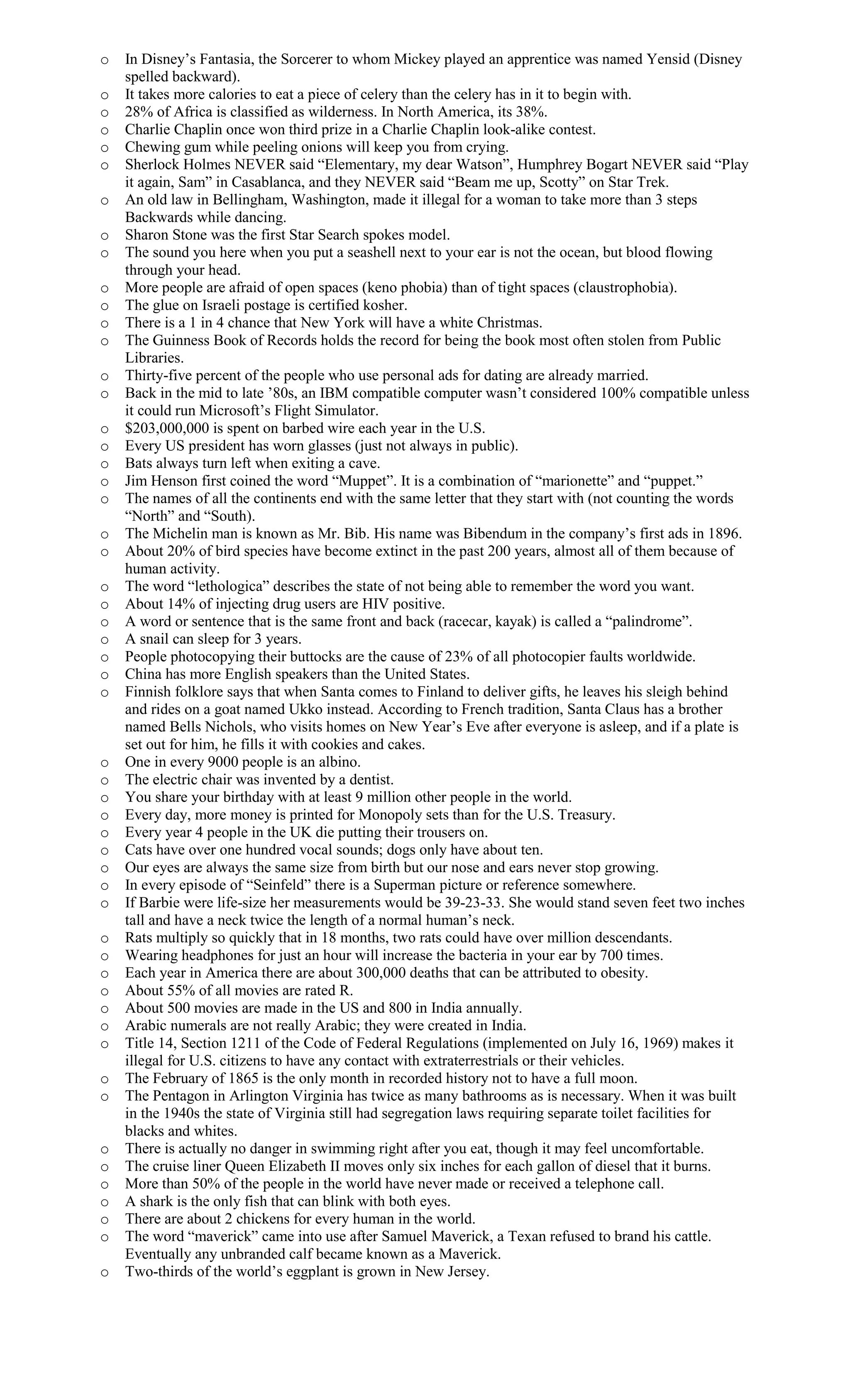 o In Disney’s Fantasia, the Sorcerer to whom Mickey played an apprentice was named Yensid (Disney
spelled backward).
o It takes more calories to eat a piece of celery than the celery has in it to begin with.
o 28% of Africa is classified as wilderness. In North America, its 38%.
o Charlie Chaplin once won third prize in a Charlie Chaplin look-alike contest.
o Chewing gum while peeling onions will keep you from crying.
o Sherlock Holmes NEVER said “Elementary, my dear Watson”, Humphrey Bogart NEVER said “Play
it again, Sam” in Casablanca, and they NEVER said “Beam me up, Scotty” on Star Trek.
o An old law in Bellingham, Washington, made it illegal for a woman to take more than 3 steps
Backwards while dancing.
o Sharon Stone was the first Star Search spokes model.
o The sound you here when you put a seashell next to your ear is not the ocean, but blood flowing
through your head.
o More people are afraid of open spaces (keno phobia) than of tight spaces (claustrophobia).
o The glue on Israeli postage is certified kosher.
o There is a 1 in 4 chance that New York will have a white Christmas.
o The Guinness Book of Records holds the record for being the book most often stolen from Public
Libraries.
o Thirty-five percent of the people who use personal ads for dating are already married.
o Back in the mid to late ’80s, an IBM compatible computer wasn’t considered 100% compatible unless
it could run Microsoft’s Flight Simulator.
o $203,000,000 is spent on barbed wire each year in the U.S.
o Every US president has worn glasses (just not always in public).
o Bats always turn left when exiting a cave.
o Jim Henson first coined the word “Muppet”. It is a combination of “marionette” and “puppet.”
o The names of all the continents end with the same letter that they start with (not counting the words
“North” and “South).
o The Michelin man is known as Mr. Bib. His name was Bibendum in the company’s first ads in 1896.
o About 20% of bird species have become extinct in the past 200 years, almost all of them because of
human activity.
o The word “lethologica” describes the state of not being able to remember the word you want.
o About 14% of injecting drug users are HIV positive.
o A word or sentence that is the same front and back (racecar, kayak) is called a “palindrome”.
o A snail can sleep for 3 years.
o People photocopying their buttocks are the cause of 23% of all photocopier faults worldwide.
o China has more English speakers than the United States.
o Finnish folklore says that when Santa comes to Finland to deliver gifts, he leaves his sleigh behind
and rides on a goat named Ukko instead. According to French tradition, Santa Claus has a brother
named Bells Nichols, who visits homes on New Year’s Eve after everyone is asleep, and if a plate is
set out for him, he fills it with cookies and cakes.
o One in every 9000 people is an albino.
o The electric chair was invented by a dentist.
o You share your birthday with at least 9 million other people in the world.
o Every day, more money is printed for Monopoly sets than for the U.S. Treasury.
o Every year 4 people in the UK die putting their trousers on.
o Cats have over one hundred vocal sounds; dogs only have about ten.
o Our eyes are always the same size from birth but our nose and ears never stop growing.
o In every episode of “Seinfeld” there is a Superman picture or reference somewhere.
o If Barbie were life-size her measurements would be 39-23-33. She would stand seven feet two inches
tall and have a neck twice the length of a normal human’s neck.
o Rats multiply so quickly that in 18 months, two rats could have over million descendants.
o Wearing headphones for just an hour will increase the bacteria in your ear by 700 times.
o Each year in America there are about 300,000 deaths that can be attributed to obesity.
o About 55% of all movies are rated R.
o About 500 movies are made in the US and 800 in India annually.
o Arabic numerals are not really Arabic; they were created in India.
o Title 14, Section 1211 of the Code of Federal Regulations (implemented on July 16, 1969) makes it
illegal for U.S. citizens to have any contact with extraterrestrials or their vehicles.
o The February of 1865 is the only month in recorded history not to have a full moon.
o The Pentagon in Arlington Virginia has twice as many bathrooms as is necessary. When it was built
in the 1940s the state of Virginia still had segregation laws requiring separate toilet facilities for
blacks and whites.
o There is actually no danger in swimming right after you eat, though it may feel uncomfortable.
o The cruise liner Queen Elizabeth II moves only six inches for each gallon of diesel that it burns.
o More than 50% of the people in the world have never made or received a telephone call.
o A shark is the only fish that can blink with both eyes.
o There are about 2 chickens for every human in the world.
o The word “maverick” came into use after Samuel Maverick, a Texan refused to brand his cattle.
Eventually any unbranded calf became known as a Maverick.
o Two-thirds of the world’s eggplant is grown in New Jersey.
 
