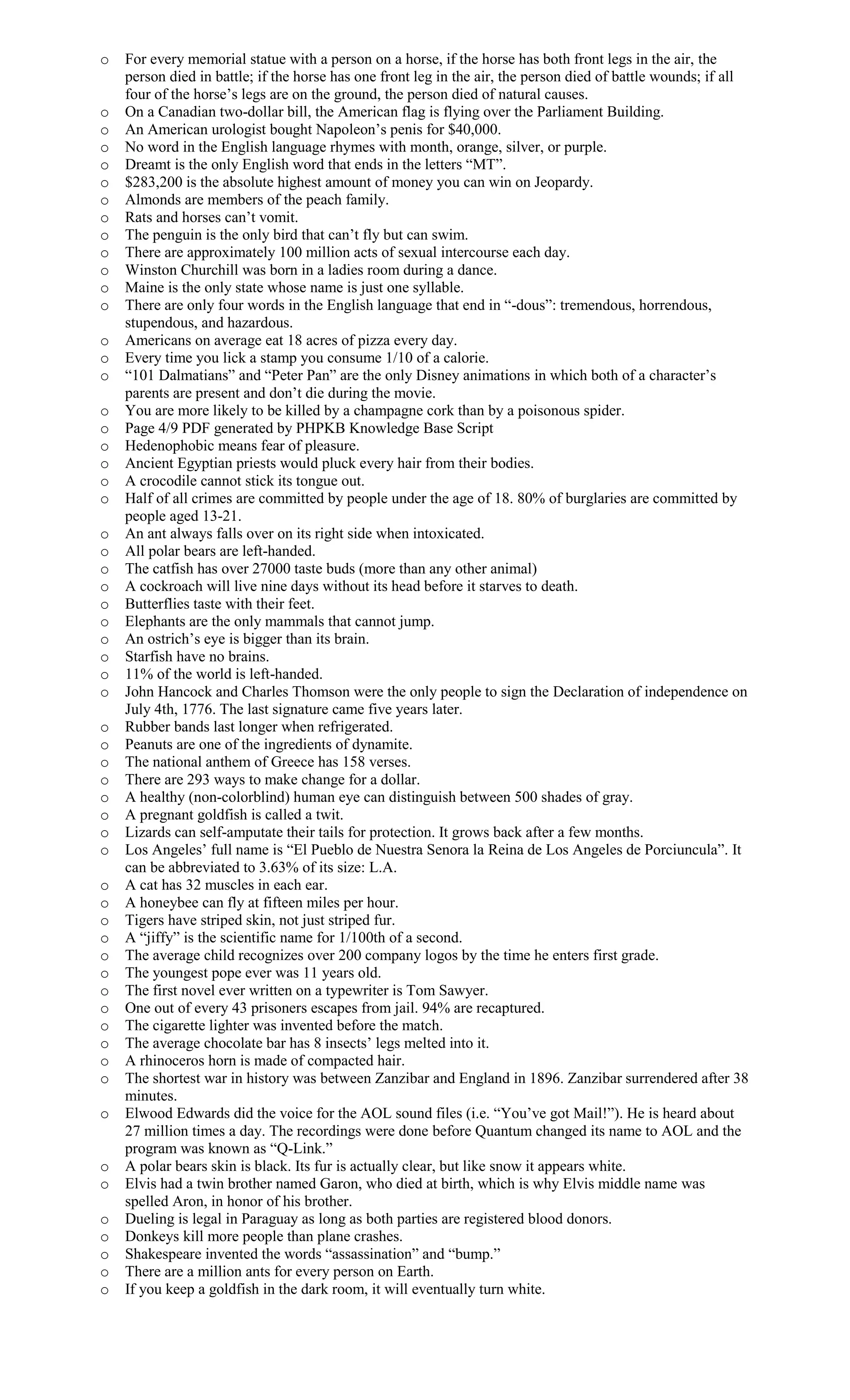 o For every memorial statue with a person on a horse, if the horse has both front legs in the air, the
person died in battle; if the horse has one front leg in the air, the person died of battle wounds; if all
four of the horse’s legs are on the ground, the person died of natural causes.
o On a Canadian two-dollar bill, the American flag is flying over the Parliament Building.
o An American urologist bought Napoleon’s penis for $40,000.
o No word in the English language rhymes with month, orange, silver, or purple.
o Dreamt is the only English word that ends in the letters “MT”.
o $283,200 is the absolute highest amount of money you can win on Jeopardy.
o Almonds are members of the peach family.
o Rats and horses can’t vomit.
o The penguin is the only bird that can’t fly but can swim.
o There are approximately 100 million acts of sexual intercourse each day.
o Winston Churchill was born in a ladies room during a dance.
o Maine is the only state whose name is just one syllable.
o There are only four words in the English language that end in “-dous”: tremendous, horrendous,
stupendous, and hazardous.
o Americans on average eat 18 acres of pizza every day.
o Every time you lick a stamp you consume 1/10 of a calorie.
o “101 Dalmatians” and “Peter Pan” are the only Disney animations in which both of a character’s
parents are present and don’t die during the movie.
o You are more likely to be killed by a champagne cork than by a poisonous spider.
o Page 4/9 PDF generated by PHPKB Knowledge Base Script
o Hedenophobic means fear of pleasure.
o Ancient Egyptian priests would pluck every hair from their bodies.
o A crocodile cannot stick its tongue out.
o Half of all crimes are committed by people under the age of 18. 80% of burglaries are committed by
people aged 13-21.
o An ant always falls over on its right side when intoxicated.
o All polar bears are left-handed.
o The catfish has over 27000 taste buds (more than any other animal)
o A cockroach will live nine days without its head before it starves to death.
o Butterflies taste with their feet.
o Elephants are the only mammals that cannot jump.
o An ostrich’s eye is bigger than its brain.
o Starfish have no brains.
o 11% of the world is left-handed.
o John Hancock and Charles Thomson were the only people to sign the Declaration of independence on
July 4th, 1776. The last signature came five years later.
o Rubber bands last longer when refrigerated.
o Peanuts are one of the ingredients of dynamite.
o The national anthem of Greece has 158 verses.
o There are 293 ways to make change for a dollar.
o A healthy (non-colorblind) human eye can distinguish between 500 shades of gray.
o A pregnant goldfish is called a twit.
o Lizards can self-amputate their tails for protection. It grows back after a few months.
o Los Angeles’ full name is “El Pueblo de Nuestra Senora la Reina de Los Angeles de Porciuncula”. It
can be abbreviated to 3.63% of its size: L.A.
o A cat has 32 muscles in each ear.
o A honeybee can fly at fifteen miles per hour.
o Tigers have striped skin, not just striped fur.
o A “jiffy” is the scientific name for 1/100th of a second.
o The average child recognizes over 200 company logos by the time he enters first grade.
o The youngest pope ever was 11 years old.
o The first novel ever written on a typewriter is Tom Sawyer.
o One out of every 43 prisoners escapes from jail. 94% are recaptured.
o The cigarette lighter was invented before the match.
o The average chocolate bar has 8 insects’ legs melted into it.
o A rhinoceros horn is made of compacted hair.
o The shortest war in history was between Zanzibar and England in 1896. Zanzibar surrendered after 38
minutes.
o Elwood Edwards did the voice for the AOL sound files (i.e. “You’ve got Mail!”). He is heard about
27 million times a day. The recordings were done before Quantum changed its name to AOL and the
program was known as “Q-Link.”
o A polar bears skin is black. Its fur is actually clear, but like snow it appears white.
o Elvis had a twin brother named Garon, who died at birth, which is why Elvis middle name was
spelled Aron, in honor of his brother.
o Dueling is legal in Paraguay as long as both parties are registered blood donors.
o Donkeys kill more people than plane crashes.
o Shakespeare invented the words “assassination” and “bump.”
o There are a million ants for every person on Earth.
o If you keep a goldfish in the dark room, it will eventually turn white.
 