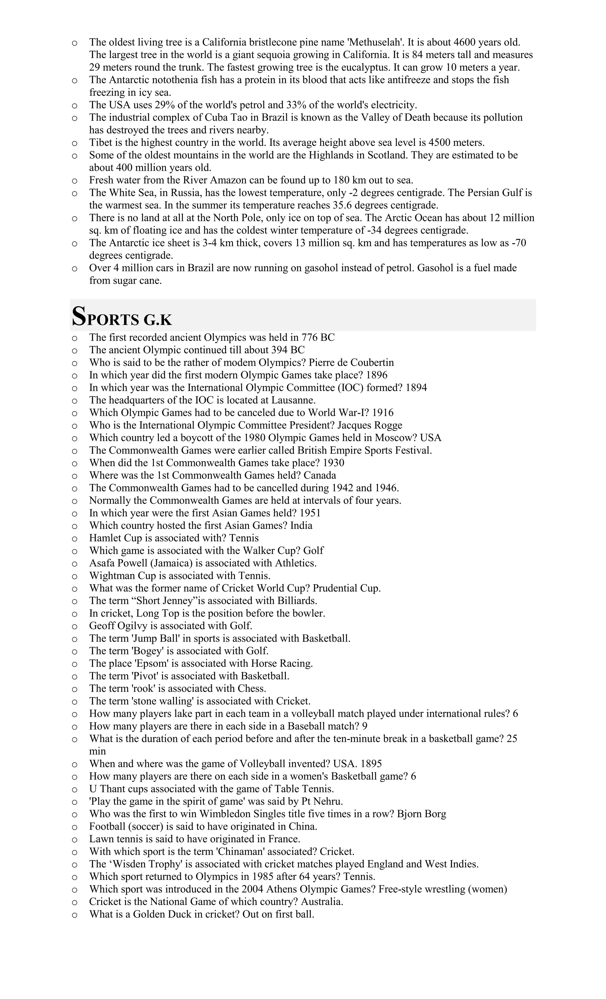o The oldest living tree is a California bristlecone pine name 'Methuselah'. It is about 4600 years old.
The largest tree in the world is a giant sequoia growing in California. It is 84 meters tall and measures
29 meters round the trunk. The fastest growing tree is the eucalyptus. It can grow 10 meters a year.
o The Antarctic notothenia fish has a protein in its blood that acts like antifreeze and stops the fish
freezing in icy sea.
o The USA uses 29% of the world's petrol and 33% of the world's electricity.
o The industrial complex of Cuba Tao in Brazil is known as the Valley of Death because its pollution
has destroyed the trees and rivers nearby.
o Tibet is the highest country in the world. Its average height above sea level is 4500 meters.
o Some of the oldest mountains in the world are the Highlands in Scotland. They are estimated to be
about 400 million years old.
o Fresh water from the River Amazon can be found up to 180 km out to sea.
o The White Sea, in Russia, has the lowest temperature, only -2 degrees centigrade. The Persian Gulf is
the warmest sea. In the summer its temperature reaches 35.6 degrees centigrade.
o There is no land at all at the North Pole, only ice on top of sea. The Arctic Ocean has about 12 million
sq. km of floating ice and has the coldest winter temperature of -34 degrees centigrade.
o The Antarctic ice sheet is 3-4 km thick, covers 13 million sq. km and has temperatures as low as -70
degrees centigrade.
o Over 4 million cars in Brazil are now running on gasohol instead of petrol. Gasohol is a fuel made
from sugar cane.
SPORTS G.K
o The first recorded ancient Olympics was held in 776 BC
o The ancient Olympic continued till about 394 BC
o Who is said to be the rather of modem Olympics? Pierre de Coubertin
o In which year did the first modern Olympic Games take place? 1896
o In which year was the International Olympic Committee (IOC) formed? 1894
o The headquarters of the IOC is located at Lausanne.
o Which Olympic Games had to be canceled due to World War-I? 1916
o Who is the International Olympic Committee President? Jacques Rogge
o Which country led a boycott of the 1980 Olympic Games held in Moscow? USA
o The Commonwealth Games were earlier called British Empire Sports Festival.
o When did the 1st Commonwealth Games take place? 1930
o Where was the 1st Commonwealth Games held? Canada
o The Commonwealth Games had to be cancelled during 1942 and 1946.
o Normally the Commonwealth Games are held at intervals of four years.
o In which year were the first Asian Games held? 1951
o Which country hosted the first Asian Games? India
o Hamlet Cup is associated with? Tennis
o Which game is associated with the Walker Cup? Golf
o Asafa Powell (Jamaica) is associated with Athletics.
o Wightman Cup is associated with Tennis.
o What was the former name of Cricket World Cup? Prudential Cup.
o The term “Short Jenney”is associated with Billiards.
o In cricket, Long Top is the position before the bowler.
o Geoff Ogilvy is associated with Golf.
o The term 'Jump Ball' in sports is associated with Basketball.
o The term 'Bogey' is associated with Golf.
o The place 'Epsom' is associated with Horse Racing.
o The term 'Pivot' is associated with Basketball.
o The term 'rook' is associated with Chess.
o The term 'stone walling' is associated with Cricket.
o How many players lake part in each team in a volleyball match played under international rules? 6
o How many players are there in each side in a Baseball match? 9
o What is the duration of each period before and after the ten-minute break in a basketball game? 25
min
o When and where was the game of Volleyball invented? USA. 1895
o How many players are there on each side in a women's Basketball game? 6
o U Thant cups associated with the game of Table Tennis.
o 'Play the game in the spirit of game' was said by Pt Nehru.
o Who was the first to win Wimbledon Singles title five times in a row? Bjorn Borg
o Football (soccer) is said to have originated in China.
o Lawn tennis is said to have originated in France.
o With which sport is the term 'Chinaman' associated? Cricket.
o The ‘Wisden Trophy' is associated with cricket matches played England and West Indies.
o Which sport returned to Olympics in 1985 after 64 years? Tennis.
o Which sport was introduced in the 2004 Athens Olympic Games? Free-style wrestling (women)
o Cricket is the National Game of which country? Australia.
o What is a Golden Duck in cricket? Out on first ball.
 