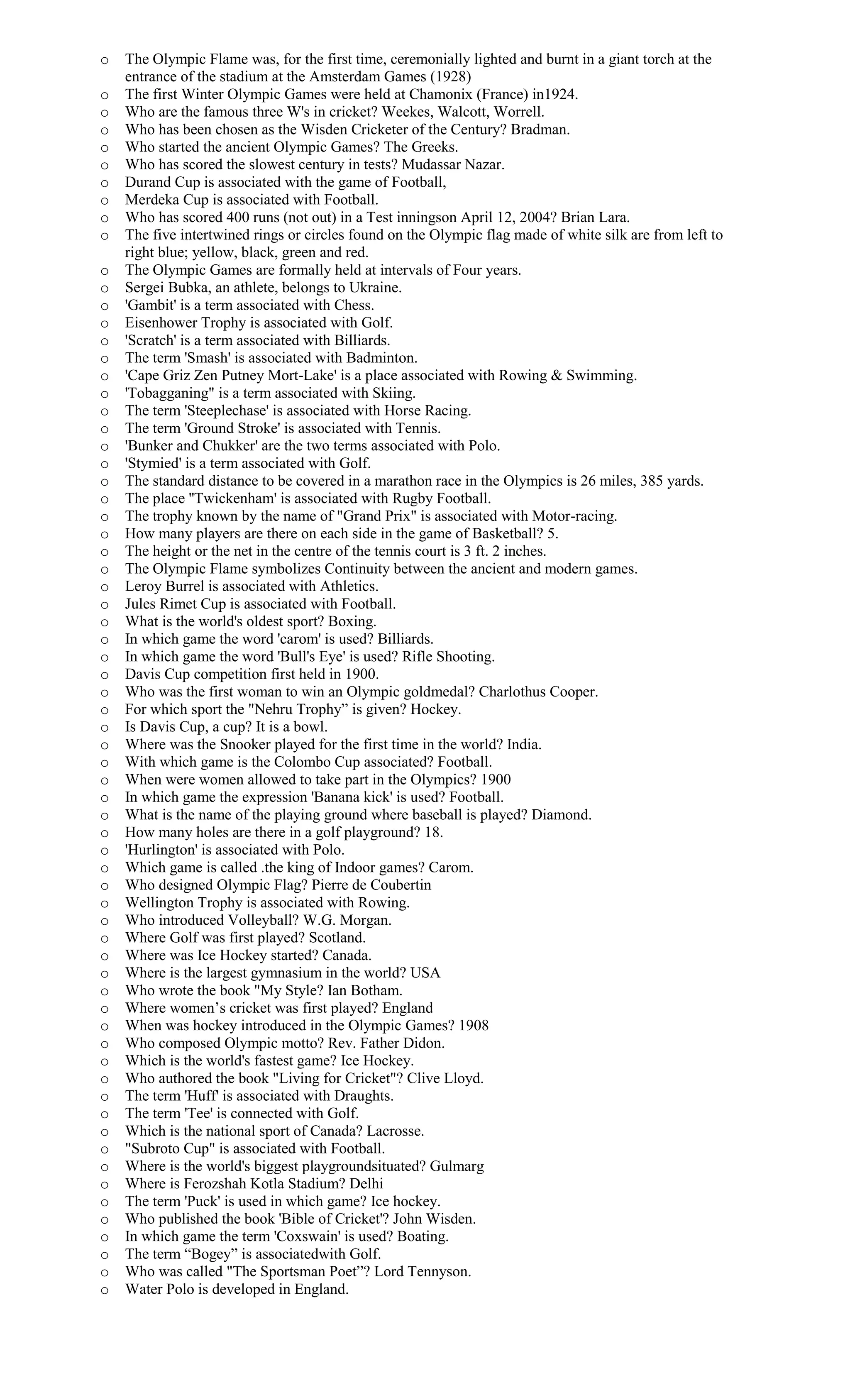 o The Olympic Flame was, for the first time, ceremonially lighted and burnt in a giant torch at the
entrance of the stadium at the Amsterdam Games (1928)
o The first Winter Olympic Games were held at Chamonix (France) in1924.
o Who are the famous three W's in cricket? Weekes, Walcott, Worrell.
o Who has been chosen as the Wisden Cricketer of the Century? Bradman.
o Who started the ancient Olympic Games? The Greeks.
o Who has scored the slowest century in tests? Mudassar Nazar.
o Durand Cup is associated with the game of Football,
o Merdeka Cup is associated with Football.
o Who has scored 400 runs (not out) in a Test inningson April 12, 2004? Brian Lara.
o The five intertwined rings or circles found on the Olympic flag made of white silk are from left to
right blue; yellow, black, green and red.
o The Olympic Games are formally held at intervals of Four years.
o Sergei Bubka, an athlete, belongs to Ukraine.
o 'Gambit' is a term associated with Chess.
o Eisenhower Trophy is associated with Golf.
o 'Scratch' is a term associated with Billiards.
o The term 'Smash' is associated with Badminton.
o 'Cape Griz Zen Putney Mort-Lake' is a place associated with Rowing & Swimming.
o 'Tobagganing" is a term associated with Skiing.
o The term 'Steeplechase' is associated with Horse Racing.
o The term 'Ground Stroke' is associated with Tennis.
o 'Bunker and Chukker' are the two terms associated with Polo.
o 'Stymied' is a term associated with Golf.
o The standard distance to be covered in a marathon race in the Olympics is 26 miles, 385 yards.
o The place ''Twickenham' is associated with Rugby Football.
o The trophy known by the name of "Grand Prix" is associated with Motor-racing.
o How many players are there on each side in the game of Basketball? 5.
o The height or the net in the centre of the tennis court is 3 ft. 2 inches.
o The Olympic Flame symbolizes Continuity between the ancient and modern games.
o Leroy Burrel is associated with Athletics.
o Jules Rimet Cup is associated with Football.
o What is the world's oldest sport? Boxing.
o In which game the word 'carom' is used? Billiards.
o In which game the word 'Bull's Eye' is used? Rifle Shooting.
o Davis Cup competition first held in 1900.
o Who was the first woman to win an Olympic goldmedal? Charlothus Cooper.
o For which sport the "Nehru Trophy” is given? Hockey.
o Is Davis Cup, a cup? It is a bowl.
o Where was the Snooker played for the first time in the world? India.
o With which game is the Colombo Cup associated? Football.
o When were women allowed to take part in the Olympics? 1900
o In which game the expression 'Banana kick' is used? Football.
o What is the name of the playing ground where baseball is played? Diamond.
o How many holes are there in a golf playground? 18.
o 'Hurlington' is associated with Polo.
o Which game is called .the king of Indoor games? Carom.
o Who designed Olympic Flag? Pierre de Coubertin
o Wellington Trophy is associated with Rowing.
o Who introduced Volleyball? W.G. Morgan.
o Where Golf was first played? Scotland.
o Where was Ice Hockey started? Canada.
o Where is the largest gymnasium in the world? USA
o Who wrote the book "My Style? Ian Botham.
o Where women’s cricket was first played? England
o When was hockey introduced in the Olympic Games? 1908
o Who composed Olympic motto? Rev. Father Didon.
o Which is the world's fastest game? Ice Hockey.
o Who authored the book "Living for Cricket"? Clive Lloyd.
o The term 'Huff' is associated with Draughts.
o The term 'Tee' is connected with Golf.
o Which is the national sport of Canada? Lacrosse.
o "Subroto Cup" is associated with Football.
o Where is the world's biggest playgroundsituated? Gulmarg
o Where is Ferozshah Kotla Stadium? Delhi
o The term 'Puck' is used in which game? Ice hockey.
o Who published the book 'Bible of Cricket'? John Wisden.
o In which game the term 'Coxswain' is used? Boating.
o The term “Bogey” is associatedwith Golf.
o Who was called "The Sportsman Poet”? Lord Tennyson.
o Water Polo is developed in England.
 