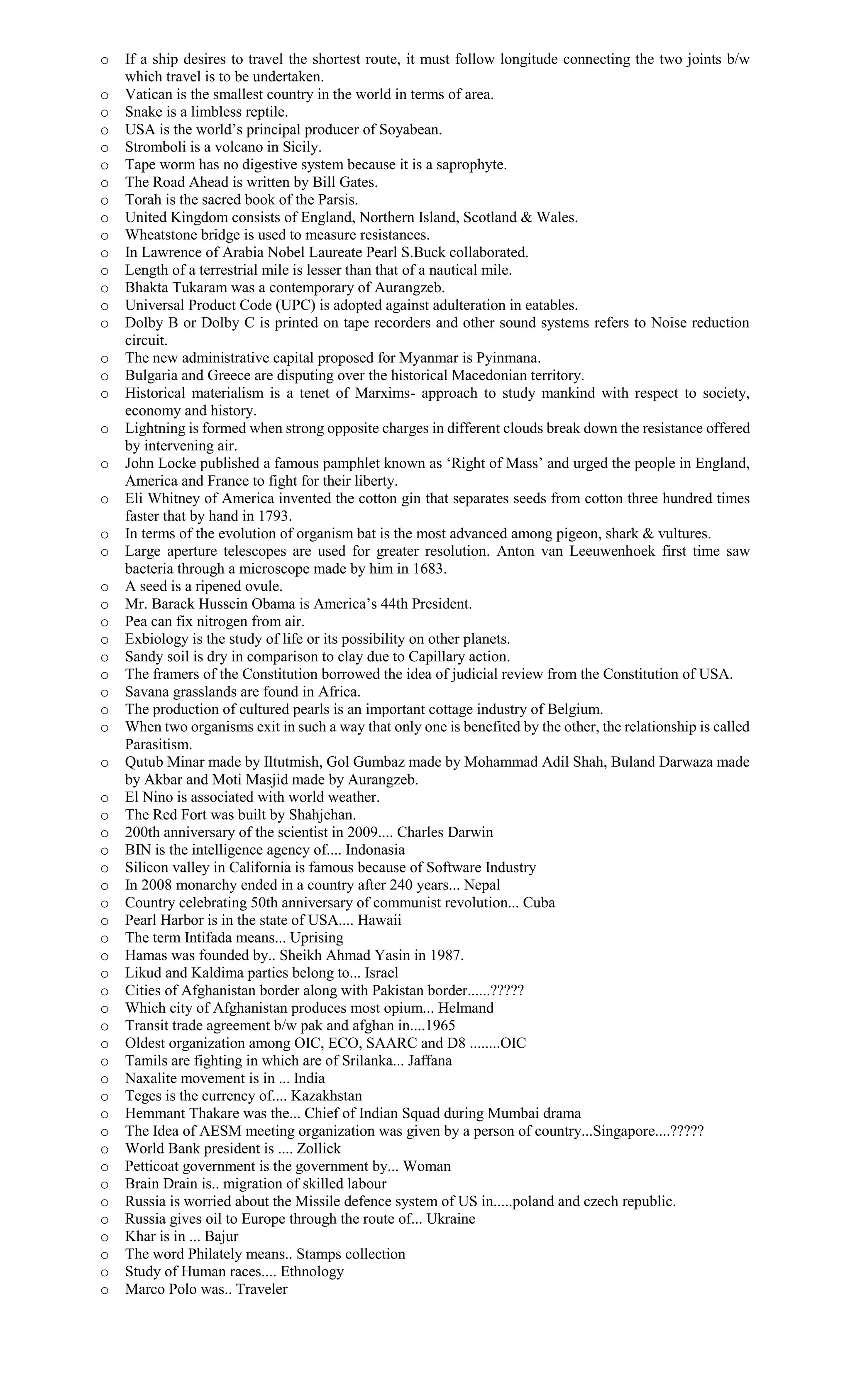 o If a ship desires to travel the shortest route, it must follow longitude connecting the two joints b/w
which travel is to be undertaken.
o Vatican is the smallest country in the world in terms of area.
o Snake is a limbless reptile.
o USA is the world’s principal producer of Soyabean.
o Stromboli is a volcano in Sicily.
o Tape worm has no digestive system because it is a saprophyte.
o The Road Ahead is written by Bill Gates.
o Torah is the sacred book of the Parsis.
o United Kingdom consists of England, Northern Island, Scotland & Wales.
o Wheatstone bridge is used to measure resistances.
o In Lawrence of Arabia Nobel Laureate Pearl S.Buck collaborated.
o Length of a terrestrial mile is lesser than that of a nautical mile.
o Bhakta Tukaram was a contemporary of Aurangzeb.
o Universal Product Code (UPC) is adopted against adulteration in eatables.
o Dolby B or Dolby C is printed on tape recorders and other sound systems refers to Noise reduction
circuit.
o The new administrative capital proposed for Myanmar is Pyinmana.
o Bulgaria and Greece are disputing over the historical Macedonian territory.
o Historical materialism is a tenet of Marxims- approach to study mankind with respect to society,
economy and history.
o Lightning is formed when strong opposite charges in different clouds break down the resistance offered
by intervening air.
o John Locke published a famous pamphlet known as ‘Right of Mass’ and urged the people in England,
America and France to fight for their liberty.
o Eli Whitney of America invented the cotton gin that separates seeds from cotton three hundred times
faster that by hand in 1793.
o In terms of the evolution of organism bat is the most advanced among pigeon, shark & vultures.
o Large aperture telescopes are used for greater resolution. Anton van Leeuwenhoek first time saw
bacteria through a microscope made by him in 1683.
o A seed is a ripened ovule.
o Mr. Barack Hussein Obama is America’s 44th President.
o Pea can fix nitrogen from air.
o Exbiology is the study of life or its possibility on other planets.
o Sandy soil is dry in comparison to clay due to Capillary action.
o The framers of the Constitution borrowed the idea of judicial review from the Constitution of USA.
o Savana grasslands are found in Africa.
o The production of cultured pearls is an important cottage industry of Belgium.
o When two organisms exit in such a way that only one is benefited by the other, the relationship is called
Parasitism.
o Qutub Minar made by Iltutmish, Gol Gumbaz made by Mohammad Adil Shah, Buland Darwaza made
by Akbar and Moti Masjid made by Aurangzeb.
o El Nino is associated with world weather.
o The Red Fort was built by Shahjehan.
o 200th anniversary of the scientist in 2009.... Charles Darwin
o BIN is the intelligence agency of.... Indonasia
o Silicon valley in California is famous because of Software Industry
o In 2008 monarchy ended in a country after 240 years... Nepal
o Country celebrating 50th anniversary of communist revolution... Cuba
o Pearl Harbor is in the state of USA.... Hawaii
o The term Intifada means... Uprising
o Hamas was founded by.. Sheikh Ahmad Yasin in 1987.
o Likud and Kaldima parties belong to... Israel
o Cities of Afghanistan border along with Pakistan border......?????
o Which city of Afghanistan produces most opium... Helmand
o Transit trade agreement b/w pak and afghan in....1965
o Oldest organization among OIC, ECO, SAARC and D8 ........OIC
o Tamils are fighting in which are of Srilanka... Jaffana
o Naxalite movement is in ... India
o Teges is the currency of.... Kazakhstan
o Hemmant Thakare was the... Chief of Indian Squad during Mumbai drama
o The Idea of AESM meeting organization was given by a person of country...Singapore....?????
o World Bank president is .... Zollick
o Petticoat government is the government by... Woman
o Brain Drain is.. migration of skilled labour
o Russia is worried about the Missile defence system of US in.....poland and czech republic.
o Russia gives oil to Europe through the route of... Ukraine
o Khar is in ... Bajur
o The word Philately means.. Stamps collection
o Study of Human races.... Ethnology
o Marco Polo was.. Traveler
 