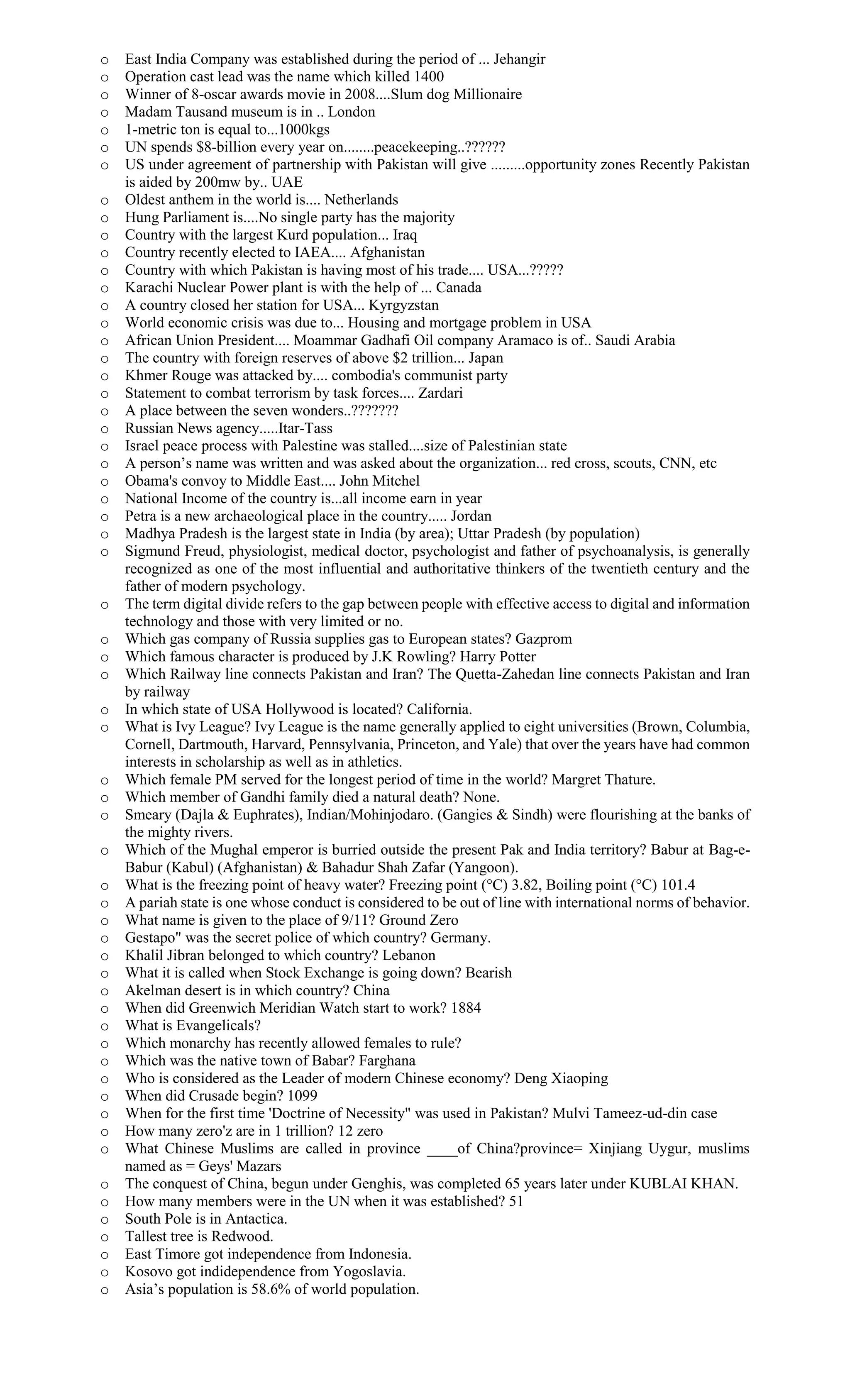 o East India Company was established during the period of ... Jehangir
o Operation cast lead was the name which killed 1400
o Winner of 8-oscar awards movie in 2008....Slum dog Millionaire
o Madam Tausand museum is in .. London
o 1-metric ton is equal to...1000kgs
o UN spends $8-billion every year on........peacekeeping..??????
o US under agreement of partnership with Pakistan will give .........opportunity zones Recently Pakistan
is aided by 200mw by.. UAE
o Oldest anthem in the world is.... Netherlands
o Hung Parliament is....No single party has the majority
o Country with the largest Kurd population... Iraq
o Country recently elected to IAEA.... Afghanistan
o Country with which Pakistan is having most of his trade.... USA...?????
o Karachi Nuclear Power plant is with the help of ... Canada
o A country closed her station for USA... Kyrgyzstan
o World economic crisis was due to... Housing and mortgage problem in USA
o African Union President.... Moammar Gadhafi Oil company Aramaco is of.. Saudi Arabia
o The country with foreign reserves of above $2 trillion... Japan
o Khmer Rouge was attacked by.... combodia's communist party
o Statement to combat terrorism by task forces.... Zardari
o A place between the seven wonders..???????
o Russian News agency.....Itar-Tass
o Israel peace process with Palestine was stalled....size of Palestinian state
o A person’s name was written and was asked about the organization... red cross, scouts, CNN, etc
o Obama's convoy to Middle East.... John Mitchel
o National Income of the country is...all income earn in year
o Petra is a new archaeological place in the country..... Jordan
o Madhya Pradesh is the largest state in India (by area); Uttar Pradesh (by population)
o Sigmund Freud, physiologist, medical doctor, psychologist and father of psychoanalysis, is generally
recognized as one of the most influential and authoritative thinkers of the twentieth century and the
father of modern psychology.
o The term digital divide refers to the gap between people with effective access to digital and information
technology and those with very limited or no.
o Which gas company of Russia supplies gas to European states? Gazprom
o Which famous character is produced by J.K Rowling? Harry Potter
o Which Railway line connects Pakistan and Iran? The Quetta-Zahedan line connects Pakistan and Iran
by railway
o In which state of USA Hollywood is located? California.
o What is Ivy League? Ivy League is the name generally applied to eight universities (Brown, Columbia,
Cornell, Dartmouth, Harvard, Pennsylvania, Princeton, and Yale) that over the years have had common
interests in scholarship as well as in athletics.
o Which female PM served for the longest period of time in the world? Margret Thature.
o Which member of Gandhi family died a natural death? None.
o Smeary (Dajla & Euphrates), Indian/Mohinjodaro. (Gangies & Sindh) were flourishing at the banks of
the mighty rivers.
o Which of the Mughal emperor is burried outside the present Pak and India territory? Babur at Bag-e-
Babur (Kabul) (Afghanistan) & Bahadur Shah Zafar (Yangoon).
o What is the freezing point of heavy water? Freezing point (°C) 3.82, Boiling point (°C) 101.4
o A pariah state is one whose conduct is considered to be out of line with international norms of behavior.
o What name is given to the place of 9/11? Ground Zero
o Gestapo" was the secret police of which country? Germany.
o Khalil Jibran belonged to which country? Lebanon
o What it is called when Stock Exchange is going down? Bearish
o Akelman desert is in which country? China
o When did Greenwich Meridian Watch start to work? 1884
o What is Evangelicals?
o Which monarchy has recently allowed females to rule?
o Which was the native town of Babar? Farghana
o Who is considered as the Leader of modern Chinese economy? Deng Xiaoping
o When did Crusade begin? 1099
o When for the first time 'Doctrine of Necessity" was used in Pakistan? Mulvi Tameez-ud-din case
o How many zero'z are in 1 trillion? 12 zero
o What Chinese Muslims are called in province ____of China?province= Xinjiang Uygur, muslims
named as = Geys' Mazars
o The conquest of China, begun under Genghis, was completed 65 years later under KUBLAI KHAN.
o How many members were in the UN when it was established? 51
o South Pole is in Antactica.
o Tallest tree is Redwood.
o East Timore got independence from Indonesia.
o Kosovo got indidependence from Yogoslavia.
o Asia’s population is 58.6% of world population.
 