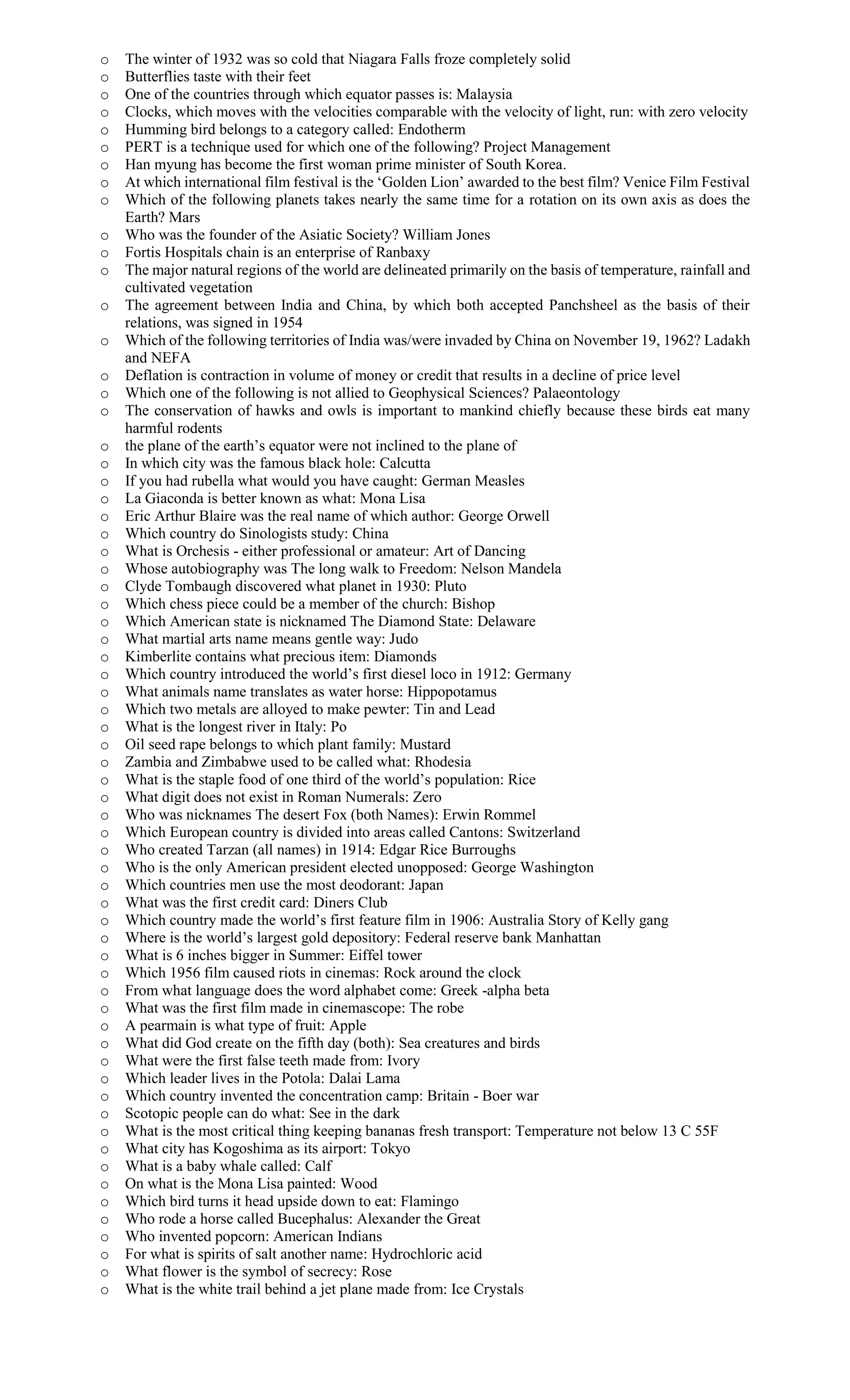 o The winter of 1932 was so cold that Niagara Falls froze completely solid
o Butterflies taste with their feet
o One of the countries through which equator passes is: Malaysia
o Clocks, which moves with the velocities comparable with the velocity of light, run: with zero velocity
o Humming bird belongs to a category called: Endotherm
o PERT is a technique used for which one of the following? Project Management
o Han myung has become the first woman prime minister of South Korea.
o At which international film festival is the ‘Golden Lion’ awarded to the best film? Venice Film Festival
o Which of the following planets takes nearly the same time for a rotation on its own axis as does the
Earth? Mars
o Who was the founder of the Asiatic Society? William Jones
o Fortis Hospitals chain is an enterprise of Ranbaxy
o The major natural regions of the world are delineated primarily on the basis of temperature, rainfall and
cultivated vegetation
o The agreement between India and China, by which both accepted Panchsheel as the basis of their
relations, was signed in 1954
o Which of the following territories of India was/were invaded by China on November 19, 1962? Ladakh
and NEFA
o Deflation is contraction in volume of money or credit that results in a decline of price level
o Which one of the following is not allied to Geophysical Sciences? Palaeontology
o The conservation of hawks and owls is important to mankind chiefly because these birds eat many
harmful rodents
o the plane of the earth’s equator were not inclined to the plane of
o In which city was the famous black hole: Calcutta
o If you had rubella what would you have caught: German Measles
o La Giaconda is better known as what: Mona Lisa
o Eric Arthur Blaire was the real name of which author: George Orwell
o Which country do Sinologists study: China
o What is Orchesis - either professional or amateur: Art of Dancing
o Whose autobiography was The long walk to Freedom: Nelson Mandela
o Clyde Tombaugh discovered what planet in 1930: Pluto
o Which chess piece could be a member of the church: Bishop
o Which American state is nicknamed The Diamond State: Delaware
o What martial arts name means gentle way: Judo
o Kimberlite contains what precious item: Diamonds
o Which country introduced the world’s first diesel loco in 1912: Germany
o What animals name translates as water horse: Hippopotamus
o Which two metals are alloyed to make pewter: Tin and Lead
o What is the longest river in Italy: Po
o Oil seed rape belongs to which plant family: Mustard
o Zambia and Zimbabwe used to be called what: Rhodesia
o What is the staple food of one third of the world’s population: Rice
o What digit does not exist in Roman Numerals: Zero
o Who was nicknames The desert Fox (both Names): Erwin Rommel
o Which European country is divided into areas called Cantons: Switzerland
o Who created Tarzan (all names) in 1914: Edgar Rice Burroughs
o Who is the only American president elected unopposed: George Washington
o Which countries men use the most deodorant: Japan
o What was the first credit card: Diners Club
o Which country made the world’s first feature film in 1906: Australia Story of Kelly gang
o Where is the world’s largest gold depository: Federal reserve bank Manhattan
o What is 6 inches bigger in Summer: Eiffel tower
o Which 1956 film caused riots in cinemas: Rock around the clock
o From what language does the word alphabet come: Greek -alpha beta
o What was the first film made in cinemascope: The robe
o A pearmain is what type of fruit: Apple
o What did God create on the fifth day (both): Sea creatures and birds
o What were the first false teeth made from: Ivory
o Which leader lives in the Potola: Dalai Lama
o Which country invented the concentration camp: Britain - Boer war
o Scotopic people can do what: See in the dark
o What is the most critical thing keeping bananas fresh transport: Temperature not below 13 C 55F
o What city has Kogoshima as its airport: Tokyo
o What is a baby whale called: Calf
o On what is the Mona Lisa painted: Wood
o Which bird turns it head upside down to eat: Flamingo
o Who rode a horse called Bucephalus: Alexander the Great
o Who invented popcorn: American Indians
o For what is spirits of salt another name: Hydrochloric acid
o What flower is the symbol of secrecy: Rose
o What is the white trail behind a jet plane made from: Ice Crystals
 