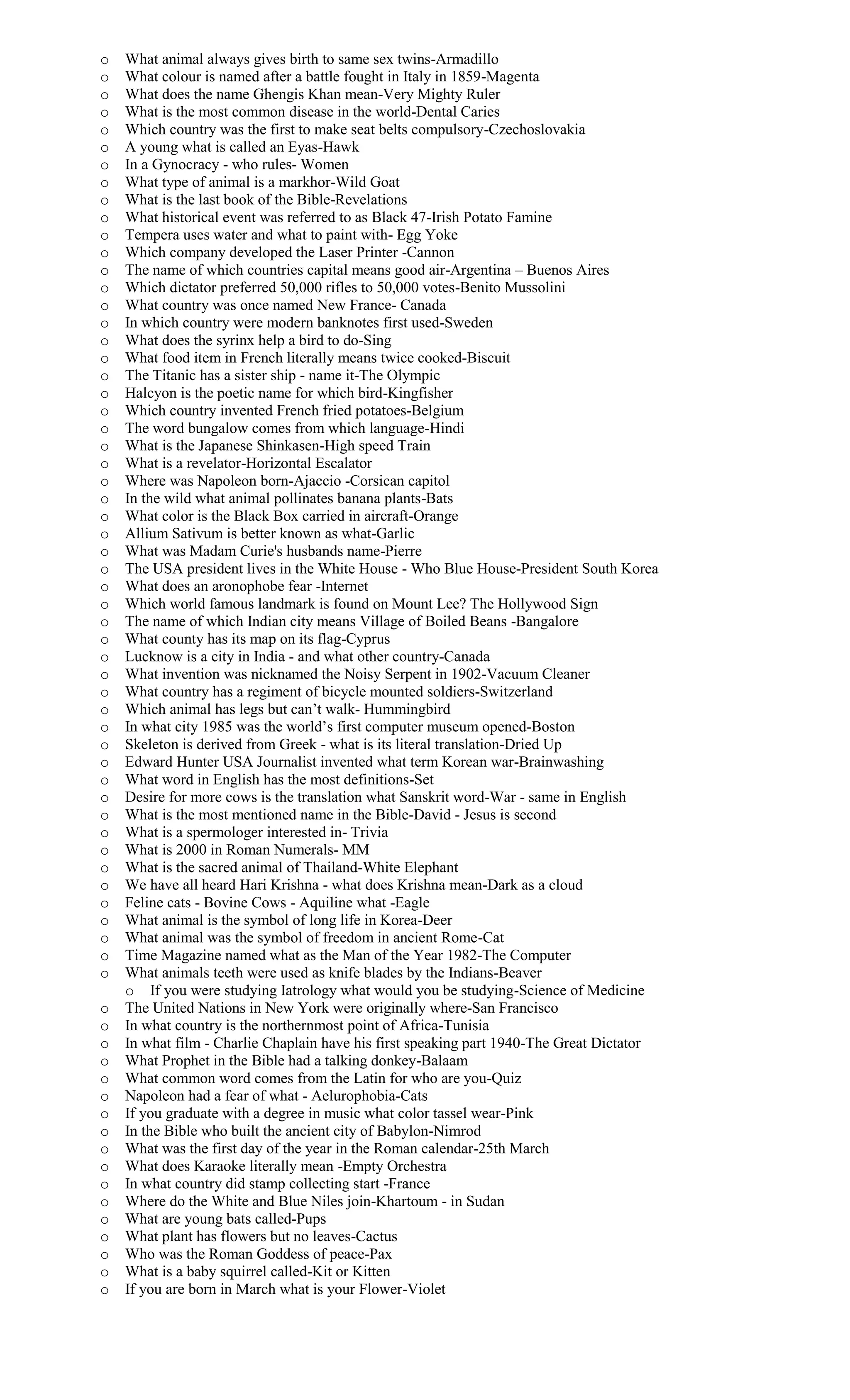 o What animal always gives birth to same sex twins-Armadillo
o What colour is named after a battle fought in Italy in 1859-Magenta
o What does the name Ghengis Khan mean-Very Mighty Ruler
o What is the most common disease in the world-Dental Caries
o Which country was the first to make seat belts compulsory-Czechoslovakia
o A young what is called an Eyas-Hawk
o In a Gynocracy - who rules- Women
o What type of animal is a markhor-Wild Goat
o What is the last book of the Bible-Revelations
o What historical event was referred to as Black 47-Irish Potato Famine
o Tempera uses water and what to paint with- Egg Yoke
o Which company developed the Laser Printer -Cannon
o The name of which countries capital means good air-Argentina – Buenos Aires
o Which dictator preferred 50,000 rifles to 50,000 votes-Benito Mussolini
o What country was once named New France- Canada
o In which country were modern banknotes first used-Sweden
o What does the syrinx help a bird to do-Sing
o What food item in French literally means twice cooked-Biscuit
o The Titanic has a sister ship - name it-The Olympic
o Halcyon is the poetic name for which bird-Kingfisher
o Which country invented French fried potatoes-Belgium
o The word bungalow comes from which language-Hindi
o What is the Japanese Shinkasen-High speed Train
o What is a revelator-Horizontal Escalator
o Where was Napoleon born-Ajaccio -Corsican capitol
o In the wild what animal pollinates banana plants-Bats
o What color is the Black Box carried in aircraft-Orange
o Allium Sativum is better known as what-Garlic
o What was Madam Curie's husbands name-Pierre
o The USA president lives in the White House - Who Blue House-President South Korea
o What does an aronophobe fear -Internet
o Which world famous landmark is found on Mount Lee? The Hollywood Sign
o The name of which Indian city means Village of Boiled Beans -Bangalore
o What county has its map on its flag-Cyprus
o Lucknow is a city in India - and what other country-Canada
o What invention was nicknamed the Noisy Serpent in 1902-Vacuum Cleaner
o What country has a regiment of bicycle mounted soldiers-Switzerland
o Which animal has legs but can’t walk- Hummingbird
o In what city 1985 was the world’s first computer museum opened-Boston
o Skeleton is derived from Greek - what is its literal translation-Dried Up
o Edward Hunter USA Journalist invented what term Korean war-Brainwashing
o What word in English has the most definitions-Set
o Desire for more cows is the translation what Sanskrit word-War - same in English
o What is the most mentioned name in the Bible-David - Jesus is second
o What is a spermologer interested in- Trivia
o What is 2000 in Roman Numerals- MM
o What is the sacred animal of Thailand-White Elephant
o We have all heard Hari Krishna - what does Krishna mean-Dark as a cloud
o Feline cats - Bovine Cows - Aquiline what -Eagle
o What animal is the symbol of long life in Korea-Deer
o What animal was the symbol of freedom in ancient Rome-Cat
o Time Magazine named what as the Man of the Year 1982-The Computer
o What animals teeth were used as knife blades by the Indians-Beaver
o If you were studying Iatrology what would you be studying-Science of Medicine
o The United Nations in New York were originally where-San Francisco
o In what country is the northernmost point of Africa-Tunisia
o In what film - Charlie Chaplain have his first speaking part 1940-The Great Dictator
o What Prophet in the Bible had a talking donkey-Balaam
o What common word comes from the Latin for who are you-Quiz
o Napoleon had a fear of what - Aelurophobia-Cats
o If you graduate with a degree in music what color tassel wear-Pink
o In the Bible who built the ancient city of Babylon-Nimrod
o What was the first day of the year in the Roman calendar-25th March
o What does Karaoke literally mean -Empty Orchestra
o In what country did stamp collecting start -France
o Where do the White and Blue Niles join-Khartoum - in Sudan
o What are young bats called-Pups
o What plant has flowers but no leaves-Cactus
o Who was the Roman Goddess of peace-Pax
o What is a baby squirrel called-Kit or Kitten
o If you are born in March what is your Flower-Violet
 