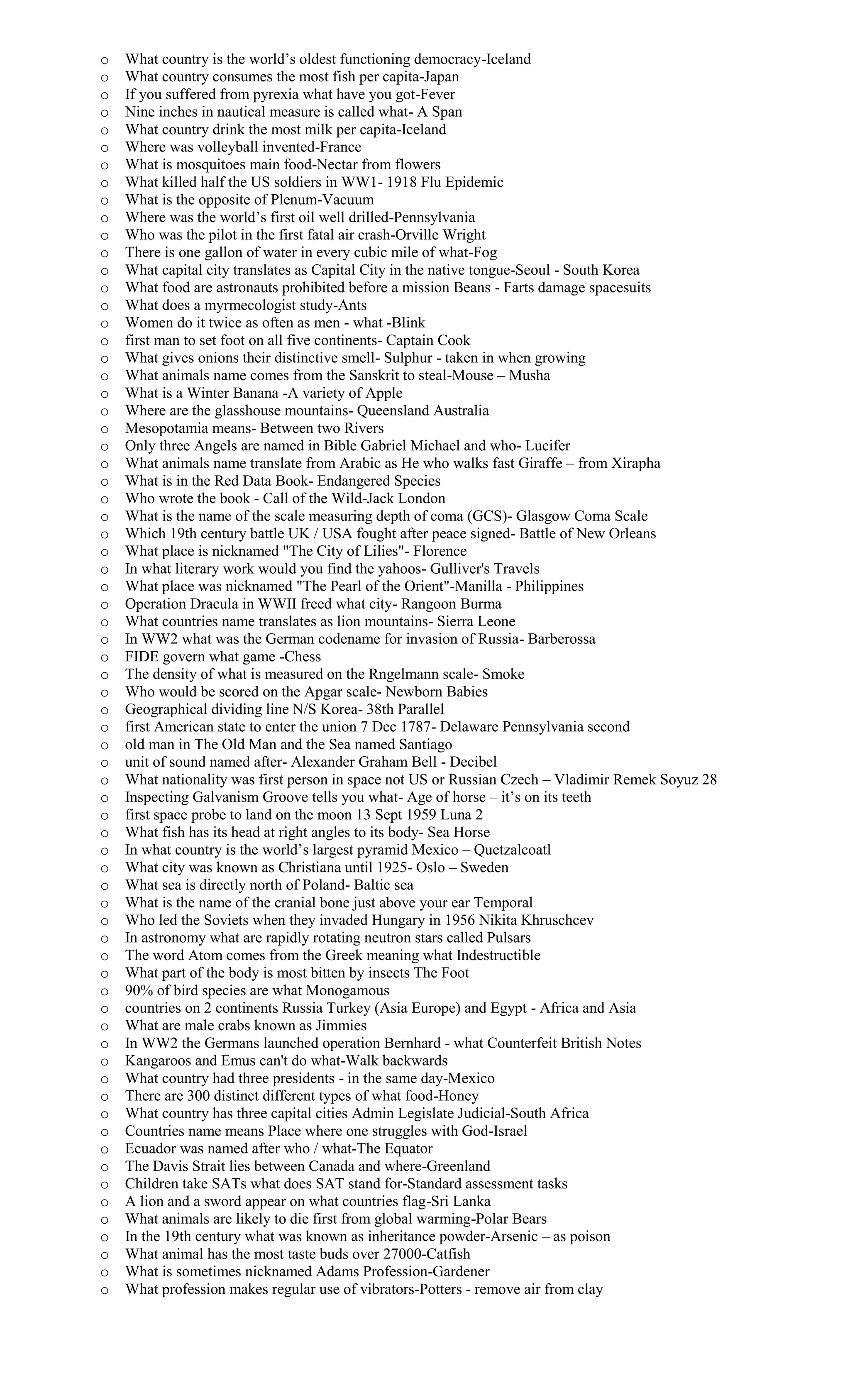 o What country is the world’s oldest functioning democracy-Iceland
o What country consumes the most fish per capita-Japan
o If you suffered from pyrexia what have you got-Fever
o Nine inches in nautical measure is called what- A Span
o What country drink the most milk per capita-Iceland
o Where was volleyball invented-France
o What is mosquitoes main food-Nectar from flowers
o What killed half the US soldiers in WW1- 1918 Flu Epidemic
o What is the opposite of Plenum-Vacuum
o Where was the world’s first oil well drilled-Pennsylvania
o Who was the pilot in the first fatal air crash-Orville Wright
o There is one gallon of water in every cubic mile of what-Fog
o What capital city translates as Capital City in the native tongue-Seoul - South Korea
o What food are astronauts prohibited before a mission Beans - Farts damage spacesuits
o What does a myrmecologist study-Ants
o Women do it twice as often as men - what -Blink
o first man to set foot on all five continents- Captain Cook
o What gives onions their distinctive smell- Sulphur - taken in when growing
o What animals name comes from the Sanskrit to steal-Mouse – Musha
o What is a Winter Banana -A variety of Apple
o Where are the glasshouse mountains- Queensland Australia
o Mesopotamia means- Between two Rivers
o Only three Angels are named in Bible Gabriel Michael and who- Lucifer
o What animals name translate from Arabic as He who walks fast Giraffe – from Xirapha
o What is in the Red Data Book- Endangered Species
o Who wrote the book - Call of the Wild-Jack London
o What is the name of the scale measuring depth of coma (GCS)- Glasgow Coma Scale
o Which 19th century battle UK / USA fought after peace signed- Battle of New Orleans
o What place is nicknamed "The City of Lilies"- Florence
o In what literary work would you find the yahoos- Gulliver's Travels
o What place was nicknamed "The Pearl of the Orient"-Manilla - Philippines
o Operation Dracula in WWII freed what city- Rangoon Burma
o What countries name translates as lion mountains- Sierra Leone
o In WW2 what was the German codename for invasion of Russia- Barberossa
o FIDE govern what game -Chess
o The density of what is measured on the Rngelmann scale- Smoke
o Who would be scored on the Apgar scale- Newborn Babies
o Geographical dividing line N/S Korea- 38th Parallel
o first American state to enter the union 7 Dec 1787- Delaware Pennsylvania second
o old man in The Old Man and the Sea named Santiago
o unit of sound named after- Alexander Graham Bell - Decibel
o What nationality was first person in space not US or Russian Czech – Vladimir Remek Soyuz 28
o Inspecting Galvanism Groove tells you what- Age of horse – it’s on its teeth
o first space probe to land on the moon 13 Sept 1959 Luna 2
o What fish has its head at right angles to its body- Sea Horse
o In what country is the world’s largest pyramid Mexico – Quetzalcoatl
o What city was known as Christiana until 1925- Oslo – Sweden
o What sea is directly north of Poland- Baltic sea
o What is the name of the cranial bone just above your ear Temporal
o Who led the Soviets when they invaded Hungary in 1956 Nikita Khruschcev
o In astronomy what are rapidly rotating neutron stars called Pulsars
o The word Atom comes from the Greek meaning what Indestructible
o What part of the body is most bitten by insects The Foot
o 90% of bird species are what Monogamous
o countries on 2 continents Russia Turkey (Asia Europe) and Egypt - Africa and Asia
o What are male crabs known as Jimmies
o In WW2 the Germans launched operation Bernhard - what Counterfeit British Notes
o Kangaroos and Emus can't do what-Walk backwards
o What country had three presidents - in the same day-Mexico
o There are 300 distinct different types of what food-Honey
o What country has three capital cities Admin Legislate Judicial-South Africa
o Countries name means Place where one struggles with God-Israel
o Ecuador was named after who / what-The Equator
o The Davis Strait lies between Canada and where-Greenland
o Children take SATs what does SAT stand for-Standard assessment tasks
o A lion and a sword appear on what countries flag-Sri Lanka
o What animals are likely to die first from global warming-Polar Bears
o In the 19th century what was known as inheritance powder-Arsenic – as poison
o What animal has the most taste buds over 27000-Catfish
o What is sometimes nicknamed Adams Profession-Gardener
o What profession makes regular use of vibrators-Potters - remove air from clay
 
