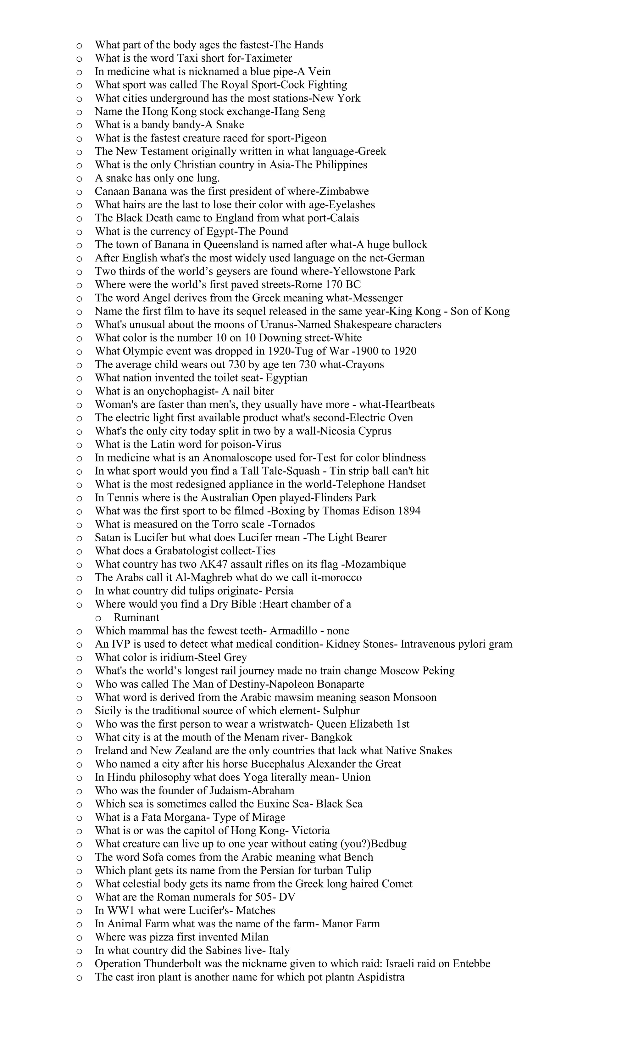 o What part of the body ages the fastest-The Hands
o What is the word Taxi short for-Taximeter
o In medicine what is nicknamed a blue pipe-A Vein
o What sport was called The Royal Sport-Cock Fighting
o What cities underground has the most stations-New York
o Name the Hong Kong stock exchange-Hang Seng
o What is a bandy bandy-A Snake
o What is the fastest creature raced for sport-Pigeon
o The New Testament originally written in what language-Greek
o What is the only Christian country in Asia-The Philippines
o A snake has only one lung.
o Canaan Banana was the first president of where-Zimbabwe
o What hairs are the last to lose their color with age-Eyelashes
o The Black Death came to England from what port-Calais
o What is the currency of Egypt-The Pound
o The town of Banana in Queensland is named after what-A huge bullock
o After English what's the most widely used language on the net-German
o Two thirds of the world’s geysers are found where-Yellowstone Park
o Where were the world’s first paved streets-Rome 170 BC
o The word Angel derives from the Greek meaning what-Messenger
o Name the first film to have its sequel released in the same year-King Kong - Son of Kong
o What's unusual about the moons of Uranus-Named Shakespeare characters
o What color is the number 10 on 10 Downing street-White
o What Olympic event was dropped in 1920-Tug of War -1900 to 1920
o The average child wears out 730 by age ten 730 what-Crayons
o What nation invented the toilet seat- Egyptian
o What is an onychophagist- A nail biter
o Woman's are faster than men's, they usually have more - what-Heartbeats
o The electric light first available product what's second-Electric Oven
o What's the only city today split in two by a wall-Nicosia Cyprus
o What is the Latin word for poison-Virus
o In medicine what is an Anomaloscope used for-Test for color blindness
o In what sport would you find a Tall Tale-Squash - Tin strip ball can't hit
o What is the most redesigned appliance in the world-Telephone Handset
o In Tennis where is the Australian Open played-Flinders Park
o What was the first sport to be filmed -Boxing by Thomas Edison 1894
o What is measured on the Torro scale -Tornados
o Satan is Lucifer but what does Lucifer mean -The Light Bearer
o What does a Grabatologist collect-Ties
o What country has two AK47 assault rifles on its flag -Mozambique
o The Arabs call it Al-Maghreb what do we call it-morocco
o In what country did tulips originate- Persia
o Where would you find a Dry Bible :Heart chamber of a
o Ruminant
o Which mammal has the fewest teeth- Armadillo - none
o An IVP is used to detect what medical condition- Kidney Stones- Intravenous pylori gram
o What color is iridium-Steel Grey
o What's the world’s longest rail journey made no train change Moscow Peking
o Who was called The Man of Destiny-Napoleon Bonaparte
o What word is derived from the Arabic mawsim meaning season Monsoon
o Sicily is the traditional source of which element- Sulphur
o Who was the first person to wear a wristwatch- Queen Elizabeth 1st
o What city is at the mouth of the Menam river- Bangkok
o Ireland and New Zealand are the only countries that lack what Native Snakes
o Who named a city after his horse Bucephalus Alexander the Great
o In Hindu philosophy what does Yoga literally mean- Union
o Who was the founder of Judaism-Abraham
o Which sea is sometimes called the Euxine Sea- Black Sea
o What is a Fata Morgana- Type of Mirage
o What is or was the capitol of Hong Kong- Victoria
o What creature can live up to one year without eating (you?)Bedbug
o The word Sofa comes from the Arabic meaning what Bench
o Which plant gets its name from the Persian for turban Tulip
o What celestial body gets its name from the Greek long haired Comet
o What are the Roman numerals for 505- DV
o In WW1 what were Lucifer's- Matches
o In Animal Farm what was the name of the farm- Manor Farm
o Where was pizza first invented Milan
o In what country did the Sabines live- Italy
o Operation Thunderbolt was the nickname given to which raid: Israeli raid on Entebbe
o The cast iron plant is another name for which pot plantn Aspidistra
 