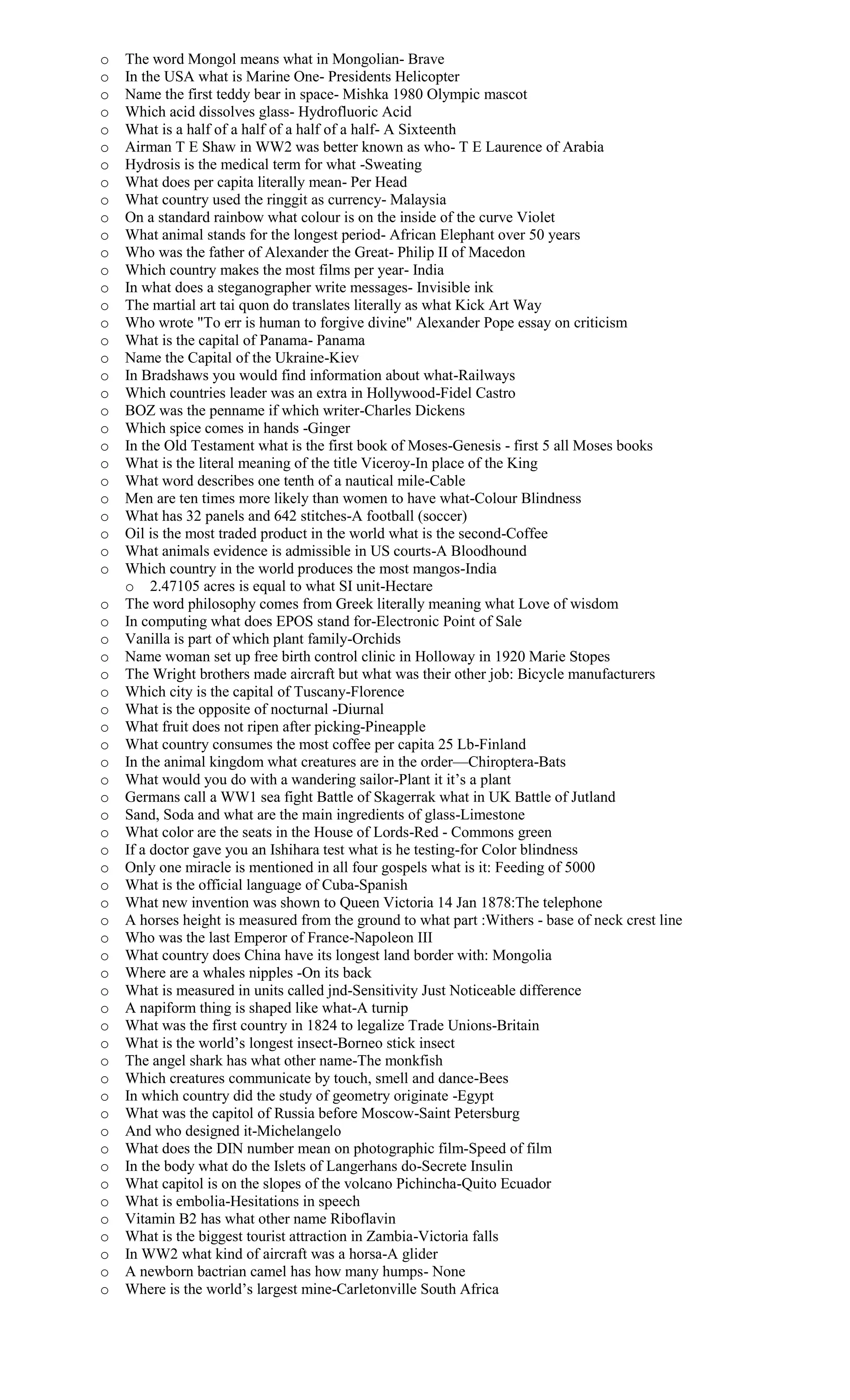 o The word Mongol means what in Mongolian- Brave
o In the USA what is Marine One- Presidents Helicopter
o Name the first teddy bear in space- Mishka 1980 Olympic mascot
o Which acid dissolves glass- Hydrofluoric Acid
o What is a half of a half of a half of a half- A Sixteenth
o Airman T E Shaw in WW2 was better known as who- T E Laurence of Arabia
o Hydrosis is the medical term for what -Sweating
o What does per capita literally mean- Per Head
o What country used the ringgit as currency- Malaysia
o On a standard rainbow what colour is on the inside of the curve Violet
o What animal stands for the longest period- African Elephant over 50 years
o Who was the father of Alexander the Great- Philip II of Macedon
o Which country makes the most films per year- India
o In what does a steganographer write messages- Invisible ink
o The martial art tai quon do translates literally as what Kick Art Way
o Who wrote "To err is human to forgive divine" Alexander Pope essay on criticism
o What is the capital of Panama- Panama
o Name the Capital of the Ukraine-Kiev
o In Bradshaws you would find information about what-Railways
o Which countries leader was an extra in Hollywood-Fidel Castro
o BOZ was the penname if which writer-Charles Dickens
o Which spice comes in hands -Ginger
o In the Old Testament what is the first book of Moses-Genesis - first 5 all Moses books
o What is the literal meaning of the title Viceroy-In place of the King
o What word describes one tenth of a nautical mile-Cable
o Men are ten times more likely than women to have what-Colour Blindness
o What has 32 panels and 642 stitches-A football (soccer)
o Oil is the most traded product in the world what is the second-Coffee
o What animals evidence is admissible in US courts-A Bloodhound
o Which country in the world produces the most mangos-India
o 2.47105 acres is equal to what SI unit-Hectare
o The word philosophy comes from Greek literally meaning what Love of wisdom
o In computing what does EPOS stand for-Electronic Point of Sale
o Vanilla is part of which plant family-Orchids
o Name woman set up free birth control clinic in Holloway in 1920 Marie Stopes
o The Wright brothers made aircraft but what was their other job: Bicycle manufacturers
o Which city is the capital of Tuscany-Florence
o What is the opposite of nocturnal -Diurnal
o What fruit does not ripen after picking-Pineapple
o What country consumes the most coffee per capita 25 Lb-Finland
o In the animal kingdom what creatures are in the order—Chiroptera-Bats
o What would you do with a wandering sailor-Plant it it’s a plant
o Germans call a WW1 sea fight Battle of Skagerrak what in UK Battle of Jutland
o Sand, Soda and what are the main ingredients of glass-Limestone
o What color are the seats in the House of Lords-Red - Commons green
o If a doctor gave you an Ishihara test what is he testing-for Color blindness
o Only one miracle is mentioned in all four gospels what is it: Feeding of 5000
o What is the official language of Cuba-Spanish
o What new invention was shown to Queen Victoria 14 Jan 1878:The telephone
o A horses height is measured from the ground to what part :Withers - base of neck crest line
o Who was the last Emperor of France-Napoleon III
o What country does China have its longest land border with: Mongolia
o Where are a whales nipples -On its back
o What is measured in units called jnd-Sensitivity Just Noticeable difference
o A napiform thing is shaped like what-A turnip
o What was the first country in 1824 to legalize Trade Unions-Britain
o What is the world’s longest insect-Borneo stick insect
o The angel shark has what other name-The monkfish
o Which creatures communicate by touch, smell and dance-Bees
o In which country did the study of geometry originate -Egypt
o What was the capitol of Russia before Moscow-Saint Petersburg
o And who designed it-Michelangelo
o What does the DIN number mean on photographic film-Speed of film
o In the body what do the Islets of Langerhans do-Secrete Insulin
o What capitol is on the slopes of the volcano Pichincha-Quito Ecuador
o What is embolia-Hesitations in speech
o Vitamin B2 has what other name Riboflavin
o What is the biggest tourist attraction in Zambia-Victoria falls
o In WW2 what kind of aircraft was a horsa-A glider
o A newborn bactrian camel has how many humps- None
o Where is the world’s largest mine-Carletonville South Africa
 