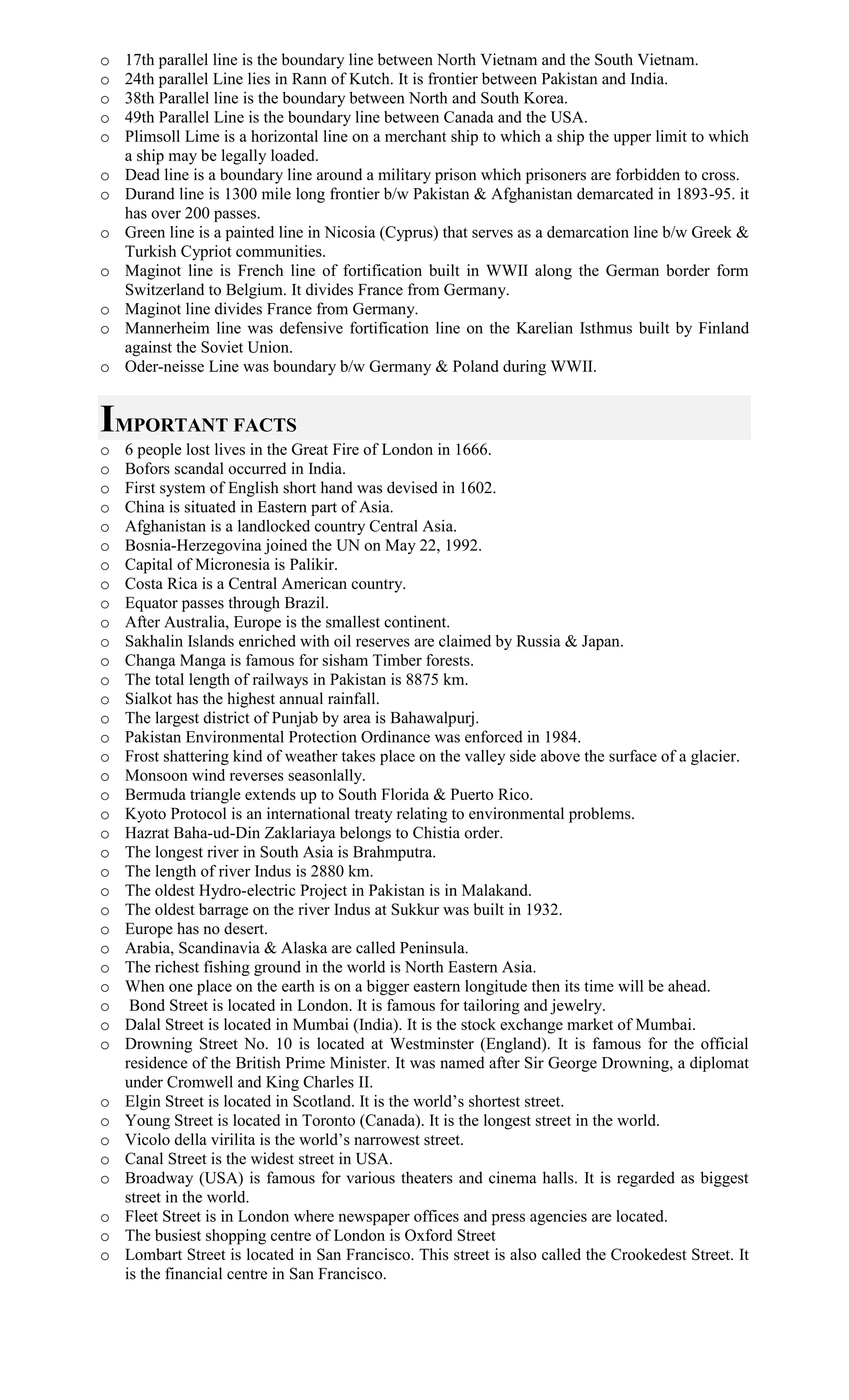 o 17th parallel line is the boundary line between North Vietnam and the South Vietnam.
o 24th parallel Line lies in Rann of Kutch. It is frontier between Pakistan and India.
o 38th Parallel line is the boundary between North and South Korea.
o 49th Parallel Line is the boundary line between Canada and the USA.
o Plimsoll Lime is a horizontal line on a merchant ship to which a ship the upper limit to which
a ship may be legally loaded.
o Dead line is a boundary line around a military prison which prisoners are forbidden to cross.
o Durand line is 1300 mile long frontier b/w Pakistan & Afghanistan demarcated in 1893-95. it
has over 200 passes.
o Green line is a painted line in Nicosia (Cyprus) that serves as a demarcation line b/w Greek &
Turkish Cypriot communities.
o Maginot line is French line of fortification built in WWII along the German border form
Switzerland to Belgium. It divides France from Germany.
o Maginot line divides France from Germany.
o Mannerheim line was defensive fortification line on the Karelian Isthmus built by Finland
against the Soviet Union.
o Oder-neisse Line was boundary b/w Germany & Poland during WWII.
IMPORTANT FACTS
o 6 people lost lives in the Great Fire of London in 1666.
o Bofors scandal occurred in India.
o First system of English short hand was devised in 1602.
o China is situated in Eastern part of Asia.
o Afghanistan is a landlocked country Central Asia.
o Bosnia-Herzegovina joined the UN on May 22, 1992.
o Capital of Micronesia is Palikir.
o Costa Rica is a Central American country.
o Equator passes through Brazil.
o After Australia, Europe is the smallest continent.
o Sakhalin Islands enriched with oil reserves are claimed by Russia & Japan.
o Changa Manga is famous for sisham Timber forests.
o The total length of railways in Pakistan is 8875 km.
o Sialkot has the highest annual rainfall.
o The largest district of Punjab by area is Bahawalpurj.
o Pakistan Environmental Protection Ordinance was enforced in 1984.
o Frost shattering kind of weather takes place on the valley side above the surface of a glacier.
o Monsoon wind reverses seasonlally.
o Bermuda triangle extends up to South Florida & Puerto Rico.
o Kyoto Protocol is an international treaty relating to environmental problems.
o Hazrat Baha-ud-Din Zaklariaya belongs to Chistia order.
o The longest river in South Asia is Brahmputra.
o The length of river Indus is 2880 km.
o The oldest Hydro-electric Project in Pakistan is in Malakand.
o The oldest barrage on the river Indus at Sukkur was built in 1932.
o Europe has no desert.
o Arabia, Scandinavia & Alaska are called Peninsula.
o The richest fishing ground in the world is North Eastern Asia.
o When one place on the earth is on a bigger eastern longitude then its time will be ahead.
o Bond Street is located in London. It is famous for tailoring and jewelry.
o Dalal Street is located in Mumbai (India). It is the stock exchange market of Mumbai.
o Drowning Street No. 10 is located at Westminster (England). It is famous for the official
residence of the British Prime Minister. It was named after Sir George Drowning, a diplomat
under Cromwell and King Charles II.
o Elgin Street is located in Scotland. It is the world’s shortest street.
o Young Street is located in Toronto (Canada). It is the longest street in the world.
o Vicolo della virilita is the world’s narrowest street.
o Canal Street is the widest street in USA.
o Broadway (USA) is famous for various theaters and cinema halls. It is regarded as biggest
street in the world.
o Fleet Street is in London where newspaper offices and press agencies are located.
o The busiest shopping centre of London is Oxford Street
o Lombart Street is located in San Francisco. This street is also called the Crookedest Street. It
is the financial centre in San Francisco.
 