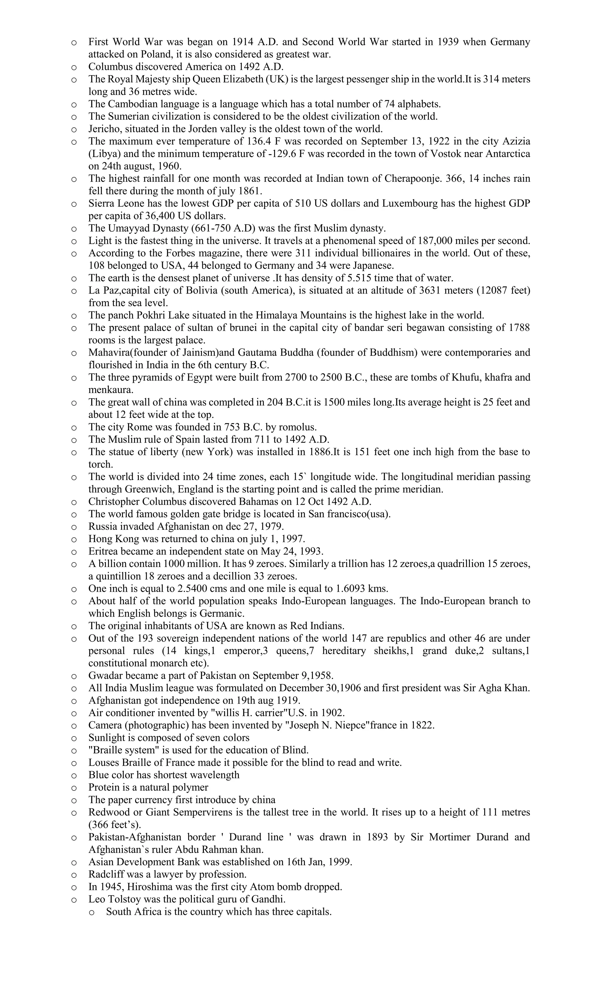 o First World War was began on 1914 A.D. and Second World War started in 1939 when Germany
attacked on Poland, it is also considered as greatest war.
o Columbus discovered America on 1492 A.D.
o The Royal Majesty ship Queen Elizabeth (UK) is the largest pessenger ship in the world.It is 314 meters
long and 36 metres wide.
o The Cambodian language is a language which has a total number of 74 alphabets.
o The Sumerian civilization is considered to be the oldest civilization of the world.
o Jericho, situated in the Jorden valley is the oldest town of the world.
o The maximum ever temperature of 136.4 F was recorded on September 13, 1922 in the city Azizia
(Libya) and the minimum temperature of -129.6 F was recorded in the town of Vostok near Antarctica
on 24th august, 1960.
o The highest rainfall for one month was recorded at Indian town of Cherapoonje. 366, 14 inches rain
fell there during the month of july 1861.
o Sierra Leone has the lowest GDP per capita of 510 US dollars and Luxembourg has the highest GDP
per capita of 36,400 US dollars.
o The Umayyad Dynasty (661-750 A.D) was the first Muslim dynasty.
o Light is the fastest thing in the universe. It travels at a phenomenal speed of 187,000 miles per second.
o According to the Forbes magazine, there were 311 individual billionaires in the world. Out of these,
108 belonged to USA, 44 belonged to Germany and 34 were Japanese.
o The earth is the densest planet of universe .It has density of 5.515 time that of water.
o La Paz,capital city of Bolivia (south America), is situated at an altitude of 3631 meters (12087 feet)
from the sea level.
o The panch Pokhri Lake situated in the Himalaya Mountains is the highest lake in the world.
o The present palace of sultan of brunei in the capital city of bandar seri begawan consisting of 1788
rooms is the largest palace.
o Mahavira(founder of Jainism)and Gautama Buddha (founder of Buddhism) were contemporaries and
flourished in India in the 6th century B.C.
o The three pyramids of Egypt were built from 2700 to 2500 B.C., these are tombs of Khufu, khafra and
menkaura.
o The great wall of china was completed in 204 B.C.it is 1500 miles long.Its average height is 25 feet and
about 12 feet wide at the top.
o The city Rome was founded in 753 B.C. by romolus.
o The Muslim rule of Spain lasted from 711 to 1492 A.D.
o The statue of liberty (new York) was installed in 1886.It is 151 feet one inch high from the base to
torch.
o The world is divided into 24 time zones, each 15` longitude wide. The longitudinal meridian passing
through Greenwich, England is the starting point and is called the prime meridian.
o Christopher Columbus discovered Bahamas on 12 Oct 1492 A.D.
o The world famous golden gate bridge is located in San francisco(usa).
o Russia invaded Afghanistan on dec 27, 1979.
o Hong Kong was returned to china on july 1, 1997.
o Eritrea became an independent state on May 24, 1993.
o A billion contain 1000 million. It has 9 zeroes. Similarly a trillion has 12 zeroes,a quadrillion 15 zeroes,
a quintillion 18 zeroes and a decillion 33 zeroes.
o One inch is equal to 2.5400 cms and one mile is equal to 1.6093 kms.
o About half of the world population speaks Indo-European languages. The Indo-European branch to
which English belongs is Germanic.
o The original inhabitants of USA are known as Red Indians.
o Out of the 193 sovereign independent nations of the world 147 are republics and other 46 are under
personal rules (14 kings,1 emperor,3 queens,7 hereditary sheikhs,1 grand duke,2 sultans,1
constitutional monarch etc).
o Gwadar became a part of Pakistan on September 9,1958.
o All India Muslim league was formulated on December 30,1906 and first president was Sir Agha Khan.
o Afghanistan got independence on 19th aug 1919.
o Air conditioner invented by "willis H. carrier"U.S. in 1902.
o Camera (photographic) has been invented by "Joseph N. Niepce"france in 1822.
o Sunlight is composed of seven colors
o "Braille system" is used for the education of Blind.
o Louses Braille of France made it possible for the blind to read and write.
o Blue color has shortest wavelength
o Protein is a natural polymer
o The paper currency first introduce by china
o Redwood or Giant Sempervirens is the tallest tree in the world. It rises up to a height of 111 metres
(366 feet’s).
o Pakistan-Afghanistan border ' Durand line ' was drawn in 1893 by Sir Mortimer Durand and
Afghanistan`s ruler Abdu Rahman khan.
o Asian Development Bank was established on 16th Jan, 1999.
o Radcliff was a lawyer by profession.
o In 1945, Hiroshima was the first city Atom bomb dropped.
o Leo Tolstoy was the political guru of Gandhi.
o South Africa is the country which has three capitals.
 
