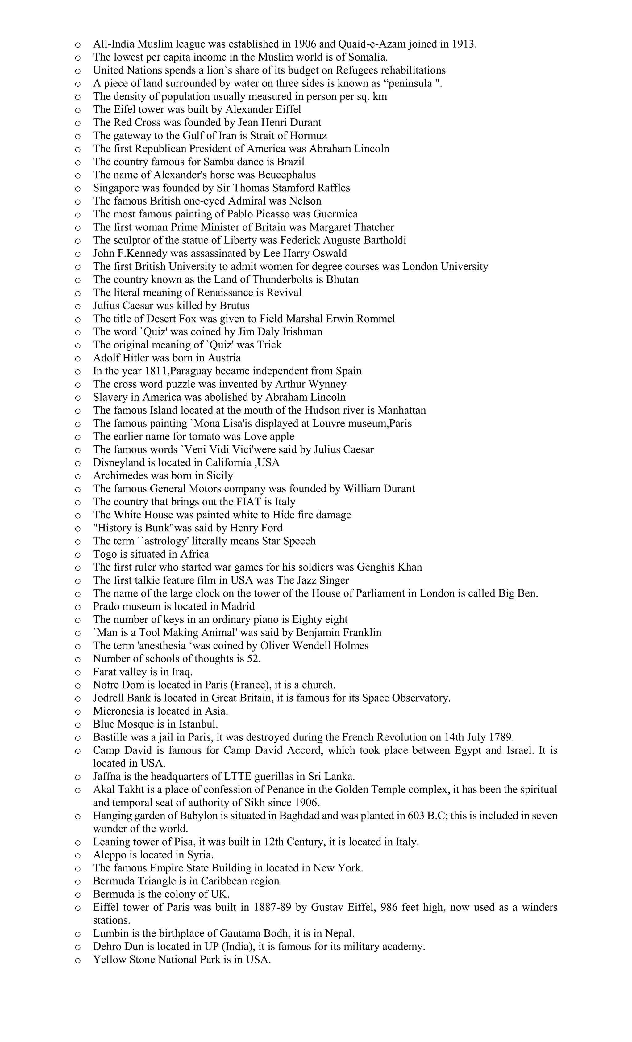 o All-India Muslim league was established in 1906 and Quaid-e-Azam joined in 1913.
o The lowest per capita income in the Muslim world is of Somalia.
o United Nations spends a lion`s share of its budget on Refugees rehabilitations
o A piece of land surrounded by water on three sides is known as “peninsula ".
o The density of population usually measured in person per sq. km
o The Eifel tower was built by Alexander Eiffel
o The Red Cross was founded by Jean Henri Durant
o The gateway to the Gulf of Iran is Strait of Hormuz
o The first Republican President of America was Abraham Lincoln
o The country famous for Samba dance is Brazil
o The name of Alexander's horse was Beucephalus
o Singapore was founded by Sir Thomas Stamford Raffles
o The famous British one-eyed Admiral was Nelson
o The most famous painting of Pablo Picasso was Guermica
o The first woman Prime Minister of Britain was Margaret Thatcher
o The sculptor of the statue of Liberty was Federick Auguste Bartholdi
o John F.Kennedy was assassinated by Lee Harry Oswald
o The first British University to admit women for degree courses was London University
o The country known as the Land of Thunderbolts is Bhutan
o The literal meaning of Renaissance is Revival
o Julius Caesar was killed by Brutus
o The title of Desert Fox was given to Field Marshal Erwin Rommel
o The word `Quiz' was coined by Jim Daly Irishman
o The original meaning of `Quiz' was Trick
o Adolf Hitler was born in Austria
o In the year 1811,Paraguay became independent from Spain
o The cross word puzzle was invented by Arthur Wynney
o Slavery in America was abolished by Abraham Lincoln
o The famous Island located at the mouth of the Hudson river is Manhattan
o The famous painting `Mona Lisa'is displayed at Louvre museum,Paris
o The earlier name for tomato was Love apple
o The famous words `Veni Vidi Vici'were said by Julius Caesar
o Disneyland is located in California ,USA
o Archimedes was born in Sicily
o The famous General Motors company was founded by William Durant
o The country that brings out the FIAT is Italy
o The White House was painted white to Hide fire damage
o "History is Bunk"was said by Henry Ford
o The term ``astrology' literally means Star Speech
o Togo is situated in Africa
o The first ruler who started war games for his soldiers was Genghis Khan
o The first talkie feature film in USA was The Jazz Singer
o The name of the large clock on the tower of the House of Parliament in London is called Big Ben.
o Prado museum is located in Madrid
o The number of keys in an ordinary piano is Eighty eight
o `Man is a Tool Making Animal' was said by Benjamin Franklin
o The term 'anesthesia ‘was coined by Oliver Wendell Holmes
o Number of schools of thoughts is 52.
o Farat valley is in Iraq.
o Notre Dom is located in Paris (France), it is a church.
o Jodrell Bank is located in Great Britain, it is famous for its Space Observatory.
o Micronesia is located in Asia.
o Blue Mosque is in Istanbul.
o Bastille was a jail in Paris, it was destroyed during the French Revolution on 14th July 1789.
o Camp David is famous for Camp David Accord, which took place between Egypt and Israel. It is
located in USA.
o Jaffna is the headquarters of LTTE guerillas in Sri Lanka.
o Akal Takht is a place of confession of Penance in the Golden Temple complex, it has been the spiritual
and temporal seat of authority of Sikh since 1906.
o Hanging garden of Babylon is situated in Baghdad and was planted in 603 B.C; this is included in seven
wonder of the world.
o Leaning tower of Pisa, it was built in 12th Century, it is located in Italy.
o Aleppo is located in Syria.
o The famous Empire State Building in located in New York.
o Bermuda Triangle is in Caribbean region.
o Bermuda is the colony of UK.
o Eiffel tower of Paris was built in 1887-89 by Gustav Eiffel, 986 feet high, now used as a winders
stations.
o Lumbin is the birthplace of Gautama Bodh, it is in Nepal.
o Dehro Dun is located in UP (India), it is famous for its military academy.
o Yellow Stone National Park is in USA.
 