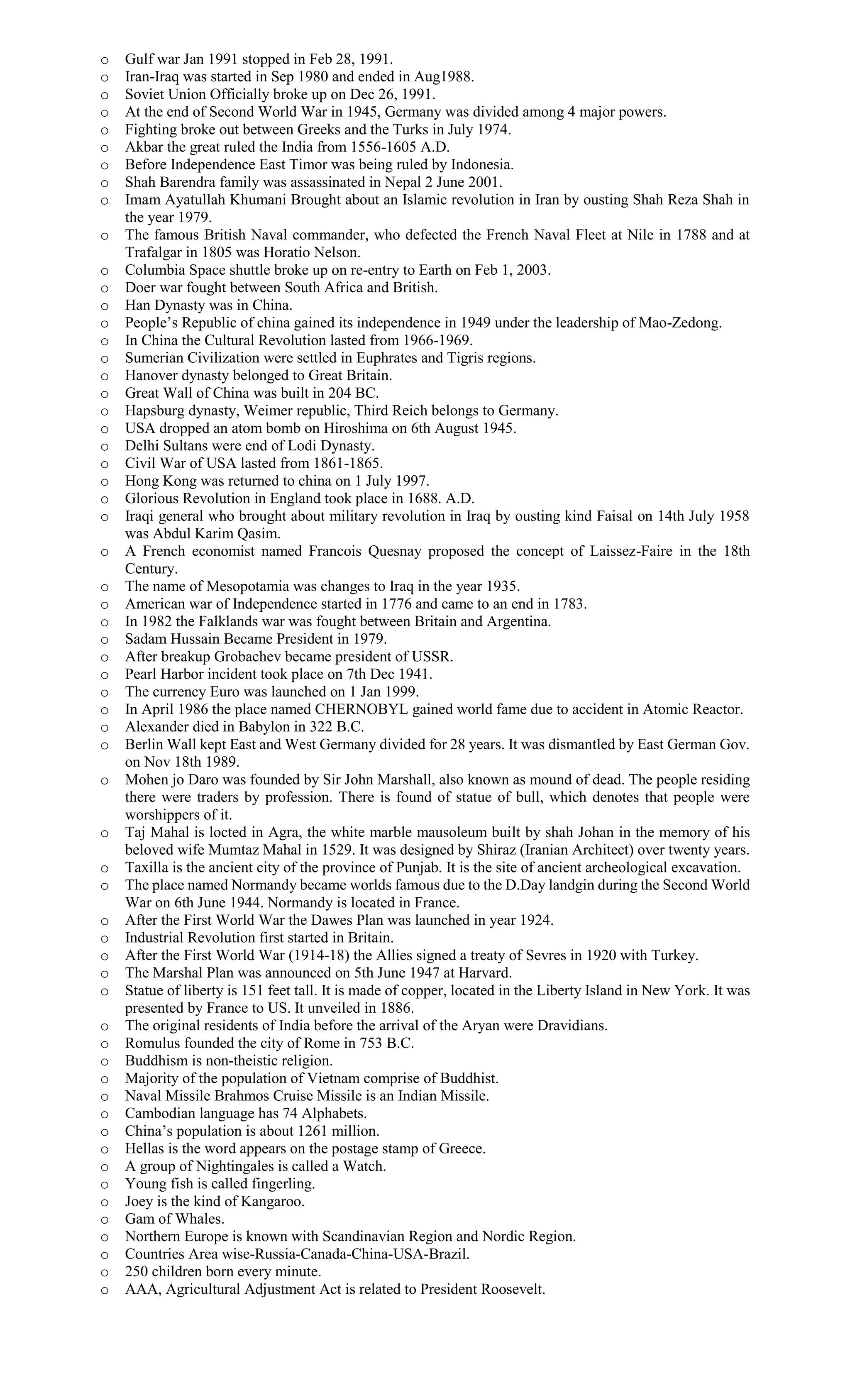 o Gulf war Jan 1991 stopped in Feb 28, 1991.
o Iran-Iraq was started in Sep 1980 and ended in Aug1988.
o Soviet Union Officially broke up on Dec 26, 1991.
o At the end of Second World War in 1945, Germany was divided among 4 major powers.
o Fighting broke out between Greeks and the Turks in July 1974.
o Akbar the great ruled the India from 1556-1605 A.D.
o Before Independence East Timor was being ruled by Indonesia.
o Shah Barendra family was assassinated in Nepal 2 June 2001.
o Imam Ayatullah Khumani Brought about an Islamic revolution in Iran by ousting Shah Reza Shah in
the year 1979.
o The famous British Naval commander, who defected the French Naval Fleet at Nile in 1788 and at
Trafalgar in 1805 was Horatio Nelson.
o Columbia Space shuttle broke up on re-entry to Earth on Feb 1, 2003.
o Doer war fought between South Africa and British.
o Han Dynasty was in China.
o People’s Republic of china gained its independence in 1949 under the leadership of Mao-Zedong.
o In China the Cultural Revolution lasted from 1966-1969.
o Sumerian Civilization were settled in Euphrates and Tigris regions.
o Hanover dynasty belonged to Great Britain.
o Great Wall of China was built in 204 BC.
o Hapsburg dynasty, Weimer republic, Third Reich belongs to Germany.
o USA dropped an atom bomb on Hiroshima on 6th August 1945.
o Delhi Sultans were end of Lodi Dynasty.
o Civil War of USA lasted from 1861-1865.
o Hong Kong was returned to china on 1 July 1997.
o Glorious Revolution in England took place in 1688. A.D.
o Iraqi general who brought about military revolution in Iraq by ousting kind Faisal on 14th July 1958
was Abdul Karim Qasim.
o A French economist named Francois Quesnay proposed the concept of Laissez-Faire in the 18th
Century.
o The name of Mesopotamia was changes to Iraq in the year 1935.
o American war of Independence started in 1776 and came to an end in 1783.
o In 1982 the Falklands war was fought between Britain and Argentina.
o Sadam Hussain Became President in 1979.
o After breakup Grobachev became president of USSR.
o Pearl Harbor incident took place on 7th Dec 1941.
o The currency Euro was launched on 1 Jan 1999.
o In April 1986 the place named CHERNOBYL gained world fame due to accident in Atomic Reactor.
o Alexander died in Babylon in 322 B.C.
o Berlin Wall kept East and West Germany divided for 28 years. It was dismantled by East German Gov.
on Nov 18th 1989.
o Mohen jo Daro was founded by Sir John Marshall, also known as mound of dead. The people residing
there were traders by profession. There is found of statue of bull, which denotes that people were
worshippers of it.
o Taj Mahal is locted in Agra, the white marble mausoleum built by shah Johan in the memory of his
beloved wife Mumtaz Mahal in 1529. It was designed by Shiraz (Iranian Architect) over twenty years.
o Taxilla is the ancient city of the province of Punjab. It is the site of ancient archeological excavation.
o The place named Normandy became worlds famous due to the D.Day landgin during the Second World
War on 6th June 1944. Normandy is located in France.
o After the First World War the Dawes Plan was launched in year 1924.
o Industrial Revolution first started in Britain.
o After the First World War (1914-18) the Allies signed a treaty of Sevres in 1920 with Turkey.
o The Marshal Plan was announced on 5th June 1947 at Harvard.
o Statue of liberty is 151 feet tall. It is made of copper, located in the Liberty Island in New York. It was
presented by France to US. It unveiled in 1886.
o The original residents of India before the arrival of the Aryan were Dravidians.
o Romulus founded the city of Rome in 753 B.C.
o Buddhism is non-theistic religion.
o Majority of the population of Vietnam comprise of Buddhist.
o Naval Missile Brahmos Cruise Missile is an Indian Missile.
o Cambodian language has 74 Alphabets.
o China’s population is about 1261 million.
o Hellas is the word appears on the postage stamp of Greece.
o A group of Nightingales is called a Watch.
o Young fish is called fingerling.
o Joey is the kind of Kangaroo.
o Gam of Whales.
o Northern Europe is known with Scandinavian Region and Nordic Region.
o Countries Area wise-Russia-Canada-China-USA-Brazil.
o 250 children born every minute.
o AAA, Agricultural Adjustment Act is related to President Roosevelt.
 