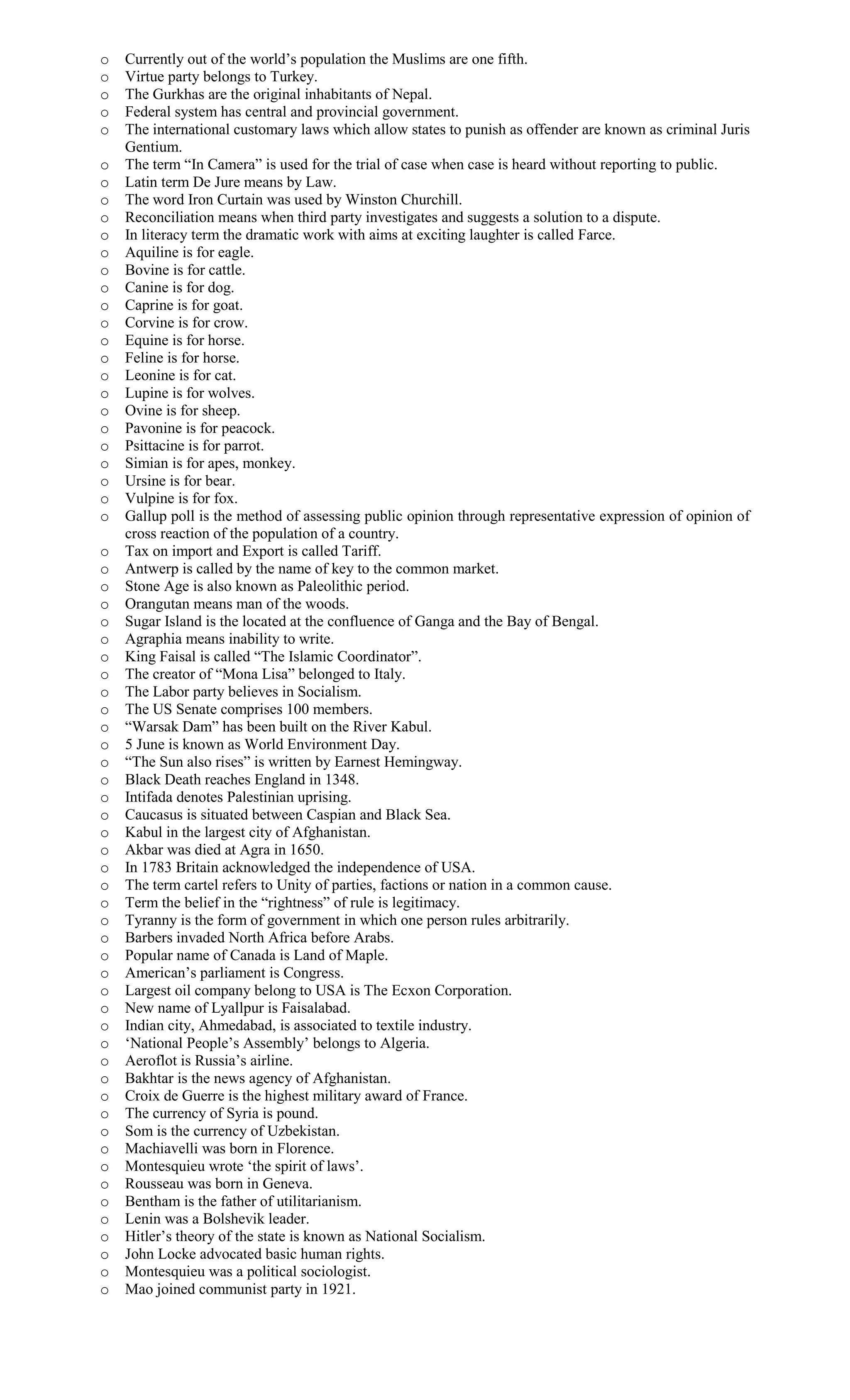 o Currently out of the world’s population the Muslims are one fifth.
o Virtue party belongs to Turkey.
o The Gurkhas are the original inhabitants of Nepal.
o Federal system has central and provincial government.
o The international customary laws which allow states to punish as offender are known as criminal Juris
Gentium.
o The term “In Camera” is used for the trial of case when case is heard without reporting to public.
o Latin term De Jure means by Law.
o The word Iron Curtain was used by Winston Churchill.
o Reconciliation means when third party investigates and suggests a solution to a dispute.
o In literacy term the dramatic work with aims at exciting laughter is called Farce.
o Aquiline is for eagle.
o Bovine is for cattle.
o Canine is for dog.
o Caprine is for goat.
o Corvine is for crow.
o Equine is for horse.
o Feline is for horse.
o Leonine is for cat.
o Lupine is for wolves.
o Ovine is for sheep.
o Pavonine is for peacock.
o Psittacine is for parrot.
o Simian is for apes, monkey.
o Ursine is for bear.
o Vulpine is for fox.
o Gallup poll is the method of assessing public opinion through representative expression of opinion of
cross reaction of the population of a country.
o Tax on import and Export is called Tariff.
o Antwerp is called by the name of key to the common market.
o Stone Age is also known as Paleolithic period.
o Orangutan means man of the woods.
o Sugar Island is the located at the confluence of Ganga and the Bay of Bengal.
o Agraphia means inability to write.
o King Faisal is called “The Islamic Coordinator”.
o The creator of “Mona Lisa” belonged to Italy.
o The Labor party believes in Socialism.
o The US Senate comprises 100 members.
o “Warsak Dam” has been built on the River Kabul.
o 5 June is known as World Environment Day.
o “The Sun also rises” is written by Earnest Hemingway.
o Black Death reaches England in 1348.
o Intifada denotes Palestinian uprising.
o Caucasus is situated between Caspian and Black Sea.
o Kabul in the largest city of Afghanistan.
o Akbar was died at Agra in 1650.
o In 1783 Britain acknowledged the independence of USA.
o The term cartel refers to Unity of parties, factions or nation in a common cause.
o Term the belief in the “rightness” of rule is legitimacy.
o Tyranny is the form of government in which one person rules arbitrarily.
o Barbers invaded North Africa before Arabs.
o Popular name of Canada is Land of Maple.
o American’s parliament is Congress.
o Largest oil company belong to USA is The Ecxon Corporation.
o New name of Lyallpur is Faisalabad.
o Indian city, Ahmedabad, is associated to textile industry.
o ‘National People’s Assembly’ belongs to Algeria.
o Aeroflot is Russia’s airline.
o Bakhtar is the news agency of Afghanistan.
o Croix de Guerre is the highest military award of France.
o The currency of Syria is pound.
o Som is the currency of Uzbekistan.
o Machiavelli was born in Florence.
o Montesquieu wrote ‘the spirit of laws’.
o Rousseau was born in Geneva.
o Bentham is the father of utilitarianism.
o Lenin was a Bolshevik leader.
o Hitler’s theory of the state is known as National Socialism.
o John Locke advocated basic human rights.
o Montesquieu was a political sociologist.
o Mao joined communist party in 1921.
 