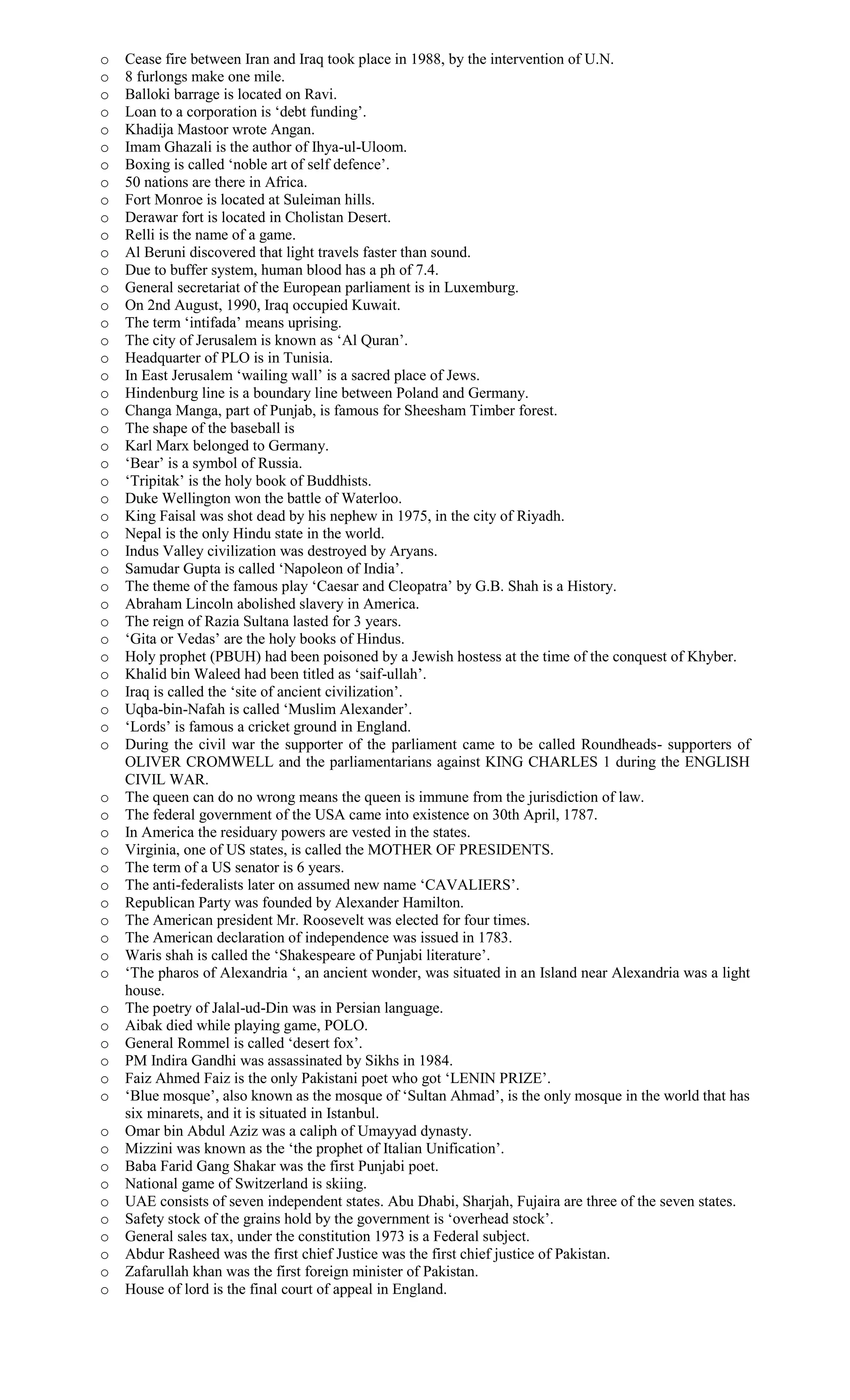 o Cease fire between Iran and Iraq took place in 1988, by the intervention of U.N.
o 8 furlongs make one mile.
o Balloki barrage is located on Ravi.
o Loan to a corporation is ‘debt funding’.
o Khadija Mastoor wrote Angan.
o Imam Ghazali is the author of Ihya-ul-Uloom.
o Boxing is called ‘noble art of self defence’.
o 50 nations are there in Africa.
o Fort Monroe is located at Suleiman hills.
o Derawar fort is located in Cholistan Desert.
o Relli is the name of a game.
o Al Beruni discovered that light travels faster than sound.
o Due to buffer system, human blood has a ph of 7.4.
o General secretariat of the European parliament is in Luxemburg.
o On 2nd August, 1990, Iraq occupied Kuwait.
o The term ‘intifada’ means uprising.
o The city of Jerusalem is known as ‘Al Quran’.
o Headquarter of PLO is in Tunisia.
o In East Jerusalem ‘wailing wall’ is a sacred place of Jews.
o Hindenburg line is a boundary line between Poland and Germany.
o Changa Manga, part of Punjab, is famous for Sheesham Timber forest.
o The shape of the baseball is
o Karl Marx belonged to Germany.
o ‘Bear’ is a symbol of Russia.
o ‘Tripitak’ is the holy book of Buddhists.
o Duke Wellington won the battle of Waterloo.
o King Faisal was shot dead by his nephew in 1975, in the city of Riyadh.
o Nepal is the only Hindu state in the world.
o Indus Valley civilization was destroyed by Aryans.
o Samudar Gupta is called ‘Napoleon of India’.
o The theme of the famous play ‘Caesar and Cleopatra’ by G.B. Shah is a History.
o Abraham Lincoln abolished slavery in America.
o The reign of Razia Sultana lasted for 3 years.
o ‘Gita or Vedas’ are the holy books of Hindus.
o Holy prophet (PBUH) had been poisoned by a Jewish hostess at the time of the conquest of Khyber.
o Khalid bin Waleed had been titled as ‘saif-ullah’.
o Iraq is called the ‘site of ancient civilization’.
o Uqba-bin-Nafah is called ‘Muslim Alexander’.
o ‘Lords’ is famous a cricket ground in England.
o During the civil war the supporter of the parliament came to be called Roundheads- supporters of
OLIVER CROMWELL and the parliamentarians against KING CHARLES 1 during the ENGLISH
CIVIL WAR.
o The queen can do no wrong means the queen is immune from the jurisdiction of law.
o The federal government of the USA came into existence on 30th April, 1787.
o In America the residuary powers are vested in the states.
o Virginia, one of US states, is called the MOTHER OF PRESIDENTS.
o The term of a US senator is 6 years.
o The anti-federalists later on assumed new name ‘CAVALIERS’.
o Republican Party was founded by Alexander Hamilton.
o The American president Mr. Roosevelt was elected for four times.
o The American declaration of independence was issued in 1783.
o Waris shah is called the ‘Shakespeare of Punjabi literature’.
o ‘The pharos of Alexandria ‘, an ancient wonder, was situated in an Island near Alexandria was a light
house.
o The poetry of Jalal-ud-Din was in Persian language.
o Aibak died while playing game, POLO.
o General Rommel is called ‘desert fox’.
o PM Indira Gandhi was assassinated by Sikhs in 1984.
o Faiz Ahmed Faiz is the only Pakistani poet who got ‘LENIN PRIZE’.
o ‘Blue mosque’, also known as the mosque of ‘Sultan Ahmad’, is the only mosque in the world that has
six minarets, and it is situated in Istanbul.
o Omar bin Abdul Aziz was a caliph of Umayyad dynasty.
o Mizzini was known as the ‘the prophet of Italian Unification’.
o Baba Farid Gang Shakar was the first Punjabi poet.
o National game of Switzerland is skiing.
o UAE consists of seven independent states. Abu Dhabi, Sharjah, Fujaira are three of the seven states.
o Safety stock of the grains hold by the government is ‘overhead stock’.
o General sales tax, under the constitution 1973 is a Federal subject.
o Abdur Rasheed was the first chief Justice was the first chief justice of Pakistan.
o Zafarullah khan was the first foreign minister of Pakistan.
o House of lord is the final court of appeal in England.
 