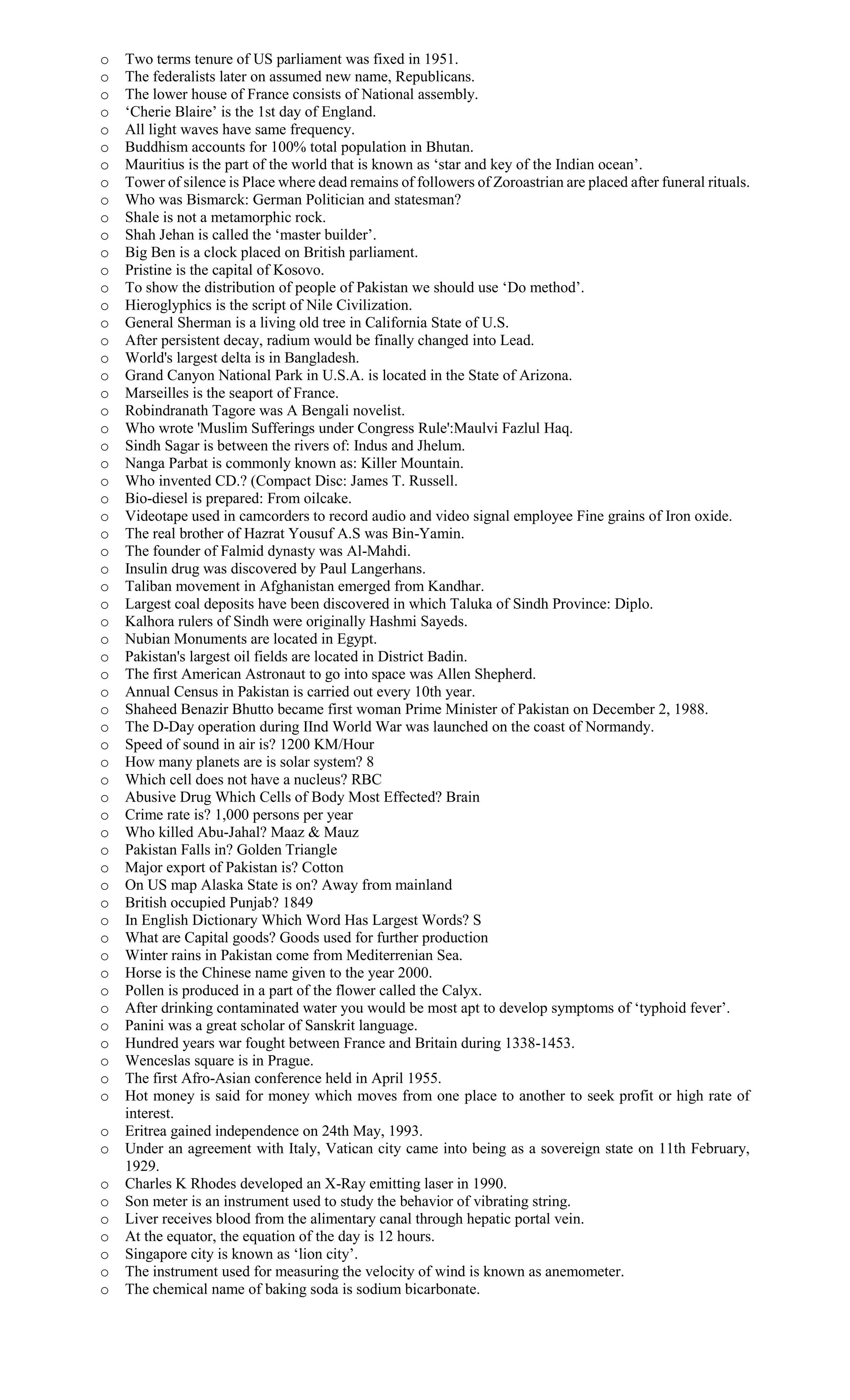 o Two terms tenure of US parliament was fixed in 1951.
o The federalists later on assumed new name, Republicans.
o The lower house of France consists of National assembly.
o ‘Cherie Blaire’ is the 1st day of England.
o All light waves have same frequency.
o Buddhism accounts for 100% total population in Bhutan.
o Mauritius is the part of the world that is known as ‘star and key of the Indian ocean’.
o Tower of silence is Place where dead remains of followers of Zoroastrian are placed after funeral rituals.
o Who was Bismarck: German Politician and statesman?
o Shale is not a metamorphic rock.
o Shah Jehan is called the ‘master builder’.
o Big Ben is a clock placed on British parliament.
o Pristine is the capital of Kosovo.
o To show the distribution of people of Pakistan we should use ‘Do method’.
o Hieroglyphics is the script of Nile Civilization.
o General Sherman is a living old tree in California State of U.S.
o After persistent decay, radium would be finally changed into Lead.
o World's largest delta is in Bangladesh.
o Grand Canyon National Park in U.S.A. is located in the State of Arizona.
o Marseilles is the seaport of France.
o Robindranath Tagore was A Bengali novelist.
o Who wrote 'Muslim Sufferings under Congress Rule':Maulvi Fazlul Haq.
o Sindh Sagar is between the rivers of: Indus and Jhelum.
o Nanga Parbat is commonly known as: Killer Mountain.
o Who invented CD.? (Compact Disc: James T. Russell.
o Bio-diesel is prepared: From oilcake.
o Videotape used in camcorders to record audio and video signal employee Fine grains of Iron oxide.
o The real brother of Hazrat Yousuf A.S was Bin-Yamin.
o The founder of Falmid dynasty was Al-Mahdi.
o Insulin drug was discovered by Paul Langerhans.
o Taliban movement in Afghanistan emerged from Kandhar.
o Largest coal deposits have been discovered in which Taluka of Sindh Province: Diplo.
o Kalhora rulers of Sindh were originally Hashmi Sayeds.
o Nubian Monuments are located in Egypt.
o Pakistan's largest oil fields are located in District Badin.
o The first American Astronaut to go into space was Allen Shepherd.
o Annual Census in Pakistan is carried out every 10th year.
o Shaheed Benazir Bhutto became first woman Prime Minister of Pakistan on December 2, 1988.
o The D-Day operation during IInd World War was launched on the coast of Normandy.
o Speed of sound in air is? 1200 KM/Hour
o How many planets are is solar system? 8
o Which cell does not have a nucleus? RBC
o Abusive Drug Which Cells of Body Most Effected? Brain
o Crime rate is? 1,000 persons per year
o Who killed Abu-Jahal? Maaz & Mauz
o Pakistan Falls in? Golden Triangle
o Major export of Pakistan is? Cotton
o On US map Alaska State is on? Away from mainland
o British occupied Punjab? 1849
o In English Dictionary Which Word Has Largest Words? S
o What are Capital goods? Goods used for further production
o Winter rains in Pakistan come from Mediterrenian Sea.
o Horse is the Chinese name given to the year 2000.
o Pollen is produced in a part of the flower called the Calyx.
o After drinking contaminated water you would be most apt to develop symptoms of ‘typhoid fever’.
o Panini was a great scholar of Sanskrit language.
o Hundred years war fought between France and Britain during 1338-1453.
o Wenceslas square is in Prague.
o The first Afro-Asian conference held in April 1955.
o Hot money is said for money which moves from one place to another to seek profit or high rate of
interest.
o Eritrea gained independence on 24th May, 1993.
o Under an agreement with Italy, Vatican city came into being as a sovereign state on 11th February,
1929.
o Charles K Rhodes developed an X-Ray emitting laser in 1990.
o Son meter is an instrument used to study the behavior of vibrating string.
o Liver receives blood from the alimentary canal through hepatic portal vein.
o At the equator, the equation of the day is 12 hours.
o Singapore city is known as ‘lion city’.
o The instrument used for measuring the velocity of wind is known as anemometer.
o The chemical name of baking soda is sodium bicarbonate.
 