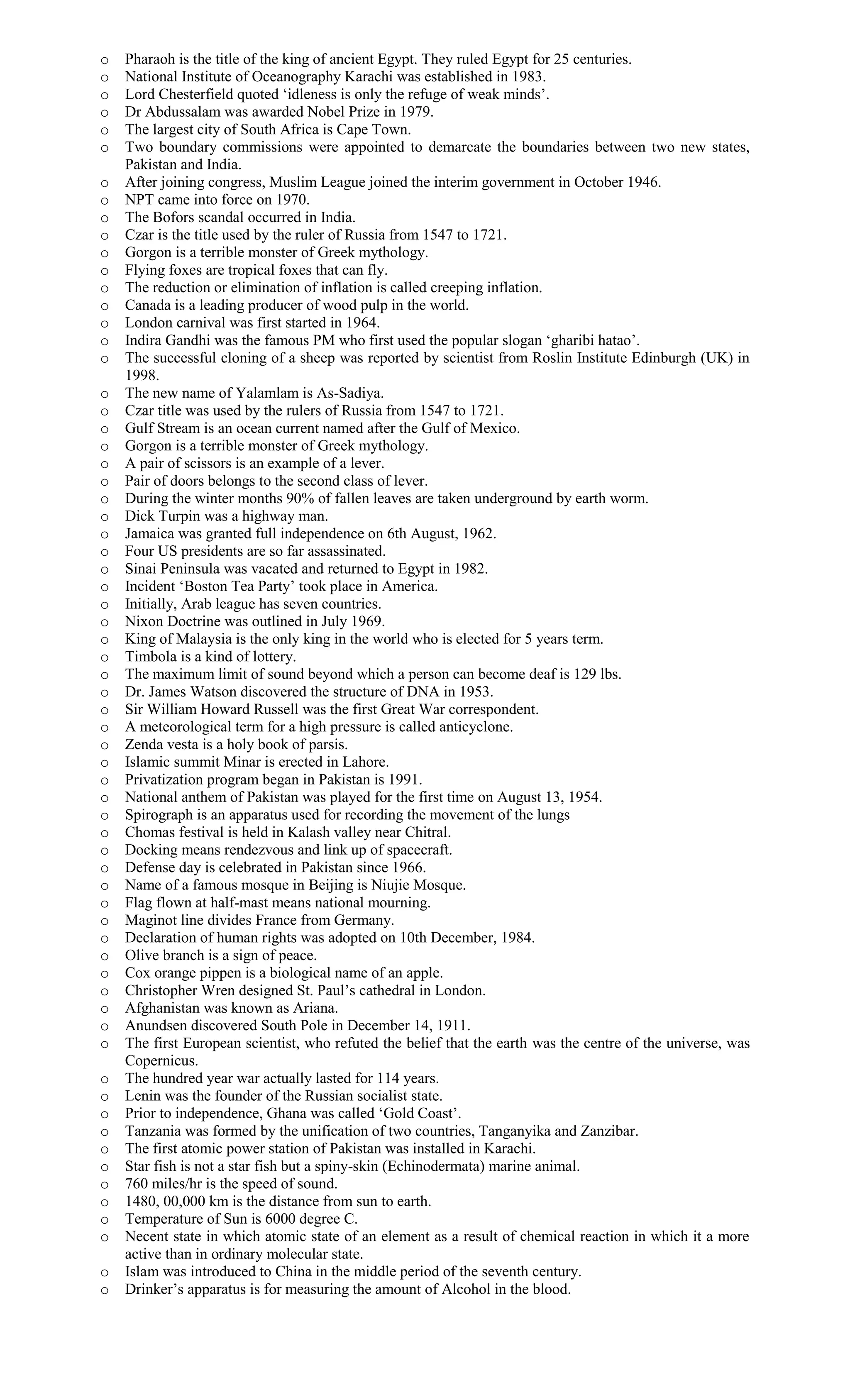 o Pharaoh is the title of the king of ancient Egypt. They ruled Egypt for 25 centuries.
o National Institute of Oceanography Karachi was established in 1983.
o Lord Chesterfield quoted ‘idleness is only the refuge of weak minds’.
o Dr Abdussalam was awarded Nobel Prize in 1979.
o The largest city of South Africa is Cape Town.
o Two boundary commissions were appointed to demarcate the boundaries between two new states,
Pakistan and India.
o After joining congress, Muslim League joined the interim government in October 1946.
o NPT came into force on 1970.
o The Bofors scandal occurred in India.
o Czar is the title used by the ruler of Russia from 1547 to 1721.
o Gorgon is a terrible monster of Greek mythology.
o Flying foxes are tropical foxes that can fly.
o The reduction or elimination of inflation is called creeping inflation.
o Canada is a leading producer of wood pulp in the world.
o London carnival was first started in 1964.
o Indira Gandhi was the famous PM who first used the popular slogan ‘gharibi hatao’.
o The successful cloning of a sheep was reported by scientist from Roslin Institute Edinburgh (UK) in
1998.
o The new name of Yalamlam is As-Sadiya.
o Czar title was used by the rulers of Russia from 1547 to 1721.
o Gulf Stream is an ocean current named after the Gulf of Mexico.
o Gorgon is a terrible monster of Greek mythology.
o A pair of scissors is an example of a lever.
o Pair of doors belongs to the second class of lever.
o During the winter months 90% of fallen leaves are taken underground by earth worm.
o Dick Turpin was a highway man.
o Jamaica was granted full independence on 6th August, 1962.
o Four US presidents are so far assassinated.
o Sinai Peninsula was vacated and returned to Egypt in 1982.
o Incident ‘Boston Tea Party’ took place in America.
o Initially, Arab league has seven countries.
o Nixon Doctrine was outlined in July 1969.
o King of Malaysia is the only king in the world who is elected for 5 years term.
o Timbola is a kind of lottery.
o The maximum limit of sound beyond which a person can become deaf is 129 lbs.
o Dr. James Watson discovered the structure of DNA in 1953.
o Sir William Howard Russell was the first Great War correspondent.
o A meteorological term for a high pressure is called anticyclone.
o Zenda vesta is a holy book of parsis.
o Islamic summit Minar is erected in Lahore.
o Privatization program began in Pakistan is 1991.
o National anthem of Pakistan was played for the first time on August 13, 1954.
o Spirograph is an apparatus used for recording the movement of the lungs
o Chomas festival is held in Kalash valley near Chitral.
o Docking means rendezvous and link up of spacecraft.
o Defense day is celebrated in Pakistan since 1966.
o Name of a famous mosque in Beijing is Niujie Mosque.
o Flag flown at half-mast means national mourning.
o Maginot line divides France from Germany.
o Declaration of human rights was adopted on 10th December, 1984.
o Olive branch is a sign of peace.
o Cox orange pippen is a biological name of an apple.
o Christopher Wren designed St. Paul’s cathedral in London.
o Afghanistan was known as Ariana.
o Anundsen discovered South Pole in December 14, 1911.
o The first European scientist, who refuted the belief that the earth was the centre of the universe, was
Copernicus.
o The hundred year war actually lasted for 114 years.
o Lenin was the founder of the Russian socialist state.
o Prior to independence, Ghana was called ‘Gold Coast’.
o Tanzania was formed by the unification of two countries, Tanganyika and Zanzibar.
o The first atomic power station of Pakistan was installed in Karachi.
o Star fish is not a star fish but a spiny-skin (Echinodermata) marine animal.
o 760 miles/hr is the speed of sound.
o 1480, 00,000 km is the distance from sun to earth.
o Temperature of Sun is 6000 degree C.
o Necent state in which atomic state of an element as a result of chemical reaction in which it a more
active than in ordinary molecular state.
o Islam was introduced to China in the middle period of the seventh century.
o Drinker’s apparatus is for measuring the amount of Alcohol in the blood.
 