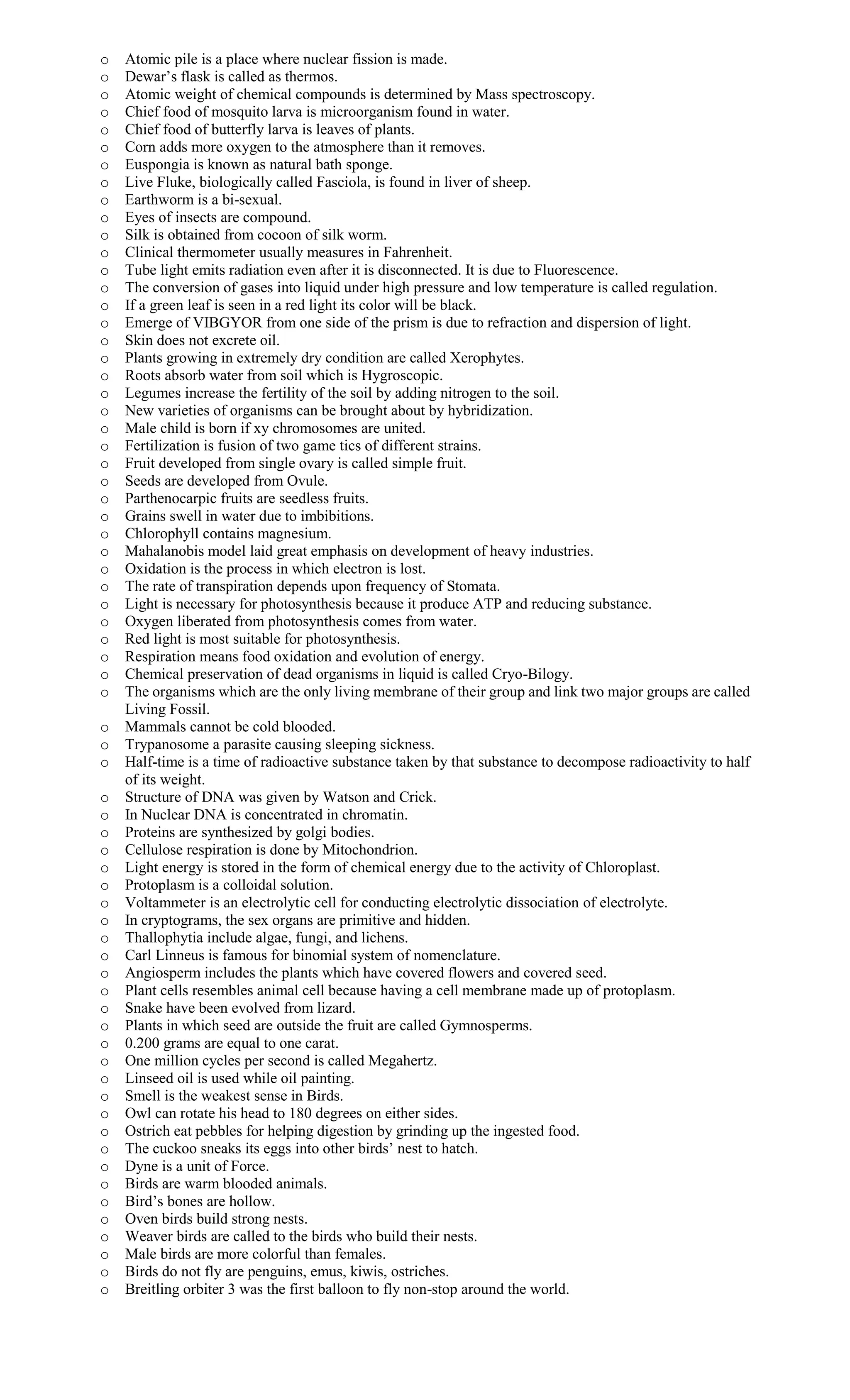 o Atomic pile is a place where nuclear fission is made.
o Dewar’s flask is called as thermos.
o Atomic weight of chemical compounds is determined by Mass spectroscopy.
o Chief food of mosquito larva is microorganism found in water.
o Chief food of butterfly larva is leaves of plants.
o Corn adds more oxygen to the atmosphere than it removes.
o Euspongia is known as natural bath sponge.
o Live Fluke, biologically called Fasciola, is found in liver of sheep.
o Earthworm is a bi-sexual.
o Eyes of insects are compound.
o Silk is obtained from cocoon of silk worm.
o Clinical thermometer usually measures in Fahrenheit.
o Tube light emits radiation even after it is disconnected. It is due to Fluorescence.
o The conversion of gases into liquid under high pressure and low temperature is called regulation.
o If a green leaf is seen in a red light its color will be black.
o Emerge of VIBGYOR from one side of the prism is due to refraction and dispersion of light.
o Skin does not excrete oil.
o Plants growing in extremely dry condition are called Xerophytes.
o Roots absorb water from soil which is Hygroscopic.
o Legumes increase the fertility of the soil by adding nitrogen to the soil.
o New varieties of organisms can be brought about by hybridization.
o Male child is born if xy chromosomes are united.
o Fertilization is fusion of two game tics of different strains.
o Fruit developed from single ovary is called simple fruit.
o Seeds are developed from Ovule.
o Parthenocarpic fruits are seedless fruits.
o Grains swell in water due to imbibitions.
o Chlorophyll contains magnesium.
o Mahalanobis model laid great emphasis on development of heavy industries.
o Oxidation is the process in which electron is lost.
o The rate of transpiration depends upon frequency of Stomata.
o Light is necessary for photosynthesis because it produce ATP and reducing substance.
o Oxygen liberated from photosynthesis comes from water.
o Red light is most suitable for photosynthesis.
o Respiration means food oxidation and evolution of energy.
o Chemical preservation of dead organisms in liquid is called Cryo-Bilogy.
o The organisms which are the only living membrane of their group and link two major groups are called
Living Fossil.
o Mammals cannot be cold blooded.
o Trypanosome a parasite causing sleeping sickness.
o Half-time is a time of radioactive substance taken by that substance to decompose radioactivity to half
of its weight.
o Structure of DNA was given by Watson and Crick.
o In Nuclear DNA is concentrated in chromatin.
o Proteins are synthesized by golgi bodies.
o Cellulose respiration is done by Mitochondrion.
o Light energy is stored in the form of chemical energy due to the activity of Chloroplast.
o Protoplasm is a colloidal solution.
o Voltammeter is an electrolytic cell for conducting electrolytic dissociation of electrolyte.
o In cryptograms, the sex organs are primitive and hidden.
o Thallophytia include algae, fungi, and lichens.
o Carl Linneus is famous for binomial system of nomenclature.
o Angiosperm includes the plants which have covered flowers and covered seed.
o Plant cells resembles animal cell because having a cell membrane made up of protoplasm.
o Snake have been evolved from lizard.
o Plants in which seed are outside the fruit are called Gymnosperms.
o 0.200 grams are equal to one carat.
o One million cycles per second is called Megahertz.
o Linseed oil is used while oil painting.
o Smell is the weakest sense in Birds.
o Owl can rotate his head to 180 degrees on either sides.
o Ostrich eat pebbles for helping digestion by grinding up the ingested food.
o The cuckoo sneaks its eggs into other birds’ nest to hatch.
o Dyne is a unit of Force.
o Birds are warm blooded animals.
o Bird’s bones are hollow.
o Oven birds build strong nests.
o Weaver birds are called to the birds who build their nests.
o Male birds are more colorful than females.
o Birds do not fly are penguins, emus, kiwis, ostriches.
o Breitling orbiter 3 was the first balloon to fly non-stop around the world.
 
