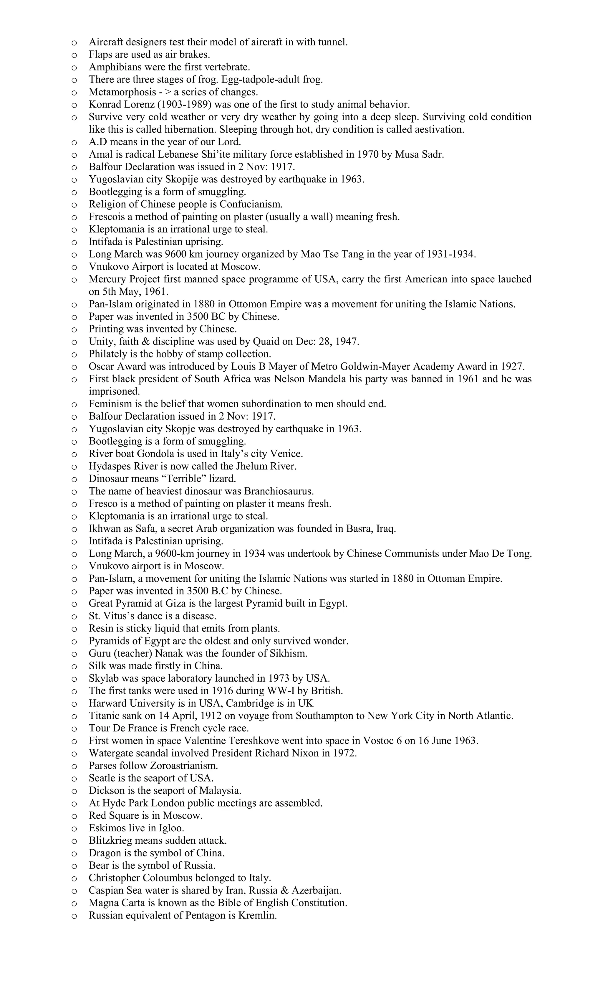 o Aircraft designers test their model of aircraft in with tunnel.
o Flaps are used as air brakes.
o Amphibians were the first vertebrate.
o There are three stages of frog. Egg-tadpole-adult frog.
o Metamorphosis - > a series of changes.
o Konrad Lorenz (1903-1989) was one of the first to study animal behavior.
o Survive very cold weather or very dry weather by going into a deep sleep. Surviving cold condition
like this is called hibernation. Sleeping through hot, dry condition is called aestivation.
o A.D means in the year of our Lord.
o Amal is radical Lebanese Shi’ite military force established in 1970 by Musa Sadr.
o Balfour Declaration was issued in 2 Nov: 1917.
o Yugoslavian city Skopije was destroyed by earthquake in 1963.
o Bootlegging is a form of smuggling.
o Religion of Chinese people is Confucianism.
o Frescois a method of painting on plaster (usually a wall) meaning fresh.
o Kleptomania is an irrational urge to steal.
o Intifada is Palestinian uprising.
o Long March was 9600 km journey organized by Mao Tse Tang in the year of 1931-1934.
o Vnukovo Airport is located at Moscow.
o Mercury Project first manned space programme of USA, carry the first American into space lauched
on 5th May, 1961.
o Pan-Islam originated in 1880 in Ottomon Empire was a movement for uniting the Islamic Nations.
o Paper was invented in 3500 BC by Chinese.
o Printing was invented by Chinese.
o Unity, faith & discipline was used by Quaid on Dec: 28, 1947.
o Philately is the hobby of stamp collection.
o Oscar Award was introduced by Louis B Mayer of Metro Goldwin-Mayer Academy Award in 1927.
o First black president of South Africa was Nelson Mandela his party was banned in 1961 and he was
imprisoned.
o Feminism is the belief that women subordination to men should end.
o Balfour Declaration issued in 2 Nov: 1917.
o Yugoslavian city Skopje was destroyed by earthquake in 1963.
o Bootlegging is a form of smuggling.
o River boat Gondola is used in Italy’s city Venice.
o Hydaspes River is now called the Jhelum River.
o Dinosaur means “Terrible” lizard.
o The name of heaviest dinosaur was Branchiosaurus.
o Fresco is a method of painting on plaster it means fresh.
o Kleptomania is an irrational urge to steal.
o Ikhwan as Safa, a secret Arab organization was founded in Basra, Iraq.
o Intifada is Palestinian uprising.
o Long March, a 9600-km journey in 1934 was undertook by Chinese Communists under Mao De Tong.
o Vnukovo airport is in Moscow.
o Pan-Islam, a movement for uniting the Islamic Nations was started in 1880 in Ottoman Empire.
o Paper was invented in 3500 B.C by Chinese.
o Great Pyramid at Giza is the largest Pyramid built in Egypt.
o St. Vitus’s dance is a disease.
o Resin is sticky liquid that emits from plants.
o Pyramids of Egypt are the oldest and only survived wonder.
o Guru (teacher) Nanak was the founder of Sikhism.
o Silk was made firstly in China.
o Skylab was space laboratory launched in 1973 by USA.
o The first tanks were used in 1916 during WW-I by British.
o Harward University is in USA, Cambridge is in UK
o Titanic sank on 14 April, 1912 on voyage from Southampton to New York City in North Atlantic.
o Tour De France is French cycle race.
o First women in space Valentine Tereshkove went into space in Vostoc 6 on 16 June 1963.
o Watergate scandal involved President Richard Nixon in 1972.
o Parses follow Zoroastrianism.
o Seatle is the seaport of USA.
o Dickson is the seaport of Malaysia.
o At Hyde Park London public meetings are assembled.
o Red Square is in Moscow.
o Eskimos live in Igloo.
o Blitzkrieg means sudden attack.
o Dragon is the symbol of China.
o Bear is the symbol of Russia.
o Christopher Coloumbus belonged to Italy.
o Caspian Sea water is shared by Iran, Russia & Azerbaijan.
o Magna Carta is known as the Bible of English Constitution.
o Russian equivalent of Pentagon is Kremlin.
 