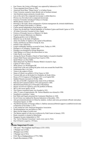 o East Timore, the Colony of Portugal, was captured by Indonesia in 1975.
o Tiwan separated from China in 1949.
o American Naval Base “Diego Garcia” is in Indian Ocean.
o Ulster Unionists wanted to retain British rule in Northern Ireland.
o Anti-Semitism means animosity towards Jews.
o Lens at the end of the compound microscope is called objective.
o Protoza was first observed in compound microscope.
o Francisco Fernandez introduced Tobacco in Europe.
o Mobile phones started in 1977.
o Penology is the study, theory and practice of prison management & criminal rehabilitation.
o Length of India-China border is 3,380 km.
o Cyprus gained independence from Britain in 1960.
o Cyprus was divided into Turkish Repbublic of Northern Cyprus and Greek Cyprus in 1974.
o Al-Azhar University I located in Cairo, Egypt.
o Fortress of Grenada, known as Alhamra is in Spain.
o Capital of ancient Babylonia was Babylon.
o Hanging gardens were in Babylon.
o Babylon was on the bank of Euphrates.
o Alma-Ata (Father of Apples) is the capital of Kazakhstan.
o Turkey and Russia are both in Europe & Asia.
o Ireland is also called Eire.
o Largest earthquake fatalities occurred in Izmir, Turkey in 1999.
o Pentagon is in Arlington, Virginai state.
o Pentagon was designed by George Burgstrom.
o Takla Makan is in China is the driest desert in Asia.
o Cathy Pacific is an island.
o Among the Seven Wonders, Church of Saint Sophia is located in Istanbul.
o Gamal Abdel Nasser nationalized Suez Canal in 1956.
o Qutub Minar is in New Delhi.
o Shah Jahan built Taj Mehl for Mumtaz Mehal is located in Agra.
o Capital of Tebet is Lhasa.
o White House is in Washington DC.
o Frigid Zone is the area withing the polar circle area around the South Pole.
o Guantanamo Bay is in Cuba.
o Tartus is the seaport of Syria.
o Statue of Liberty was gifted to US by France in 1884
o Voctoria falls are on the border b/w Zimbabwe & South Africa.
o House of U.S Congress in Washington D.C is on Capitol Hill.
o Saddam Hussain executed on 30 Dec: 2006.
o The idea of SAARC originated in the mind of Zia ur Rehman.
o Pakistan left Commonwealth in 1972 and rejoined in 1989.
o Mustafa Kamal Pasha gave 6 Principles of Kemalism.
o Dayton Accord was signed to solve the problem of Bosnia.
o MI-5 is the secret agency of UK.
o The Chinese communist party was founded in 1921.
o After 27 years of imprisonment, Mr. Nelson Mandela was released in 1990.
o Scandinavia constitutes 3 states.
o Karl Mark and Engels presented the Communist Manifesto in 1848.
o Soviet Union was replaced by Russian federation in December, 1991.
o Anti-governmental protests in China by students, workers and some government officials took place:
Tiananmen Square, in 1989
o The British Secretary of Foreign Affairs A. Balfour announced British support to establish Jewish state
in Palestine in November 2, 1917.
o LAIA stands for Latin American Integration Association.
o World population was one billion in 1803.
o Mani was the Judge of world court.
o The Batista regime in Cuba was overthrown by Fidel Castro in January 1959.
o Rasko mountain is situated in Baluchistan
o Singapore became independent in 1965
o The ‘Aid to Pakistan Consortium’ meets every year in: Paris
o One US barrel is equal to: 159 liters.
Some Important Events
o 100 years’ War England And France (1331-1553)
o 1 Panipat war (1526)
o 2Panipat war (1556)
o 3 Panipat war (1761)
o USA War of Independence (1775-1788)
o French Revolution (1789)
 