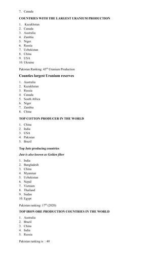 7. Canada
COUNTRIES WITH THE LARGEST URANIUM PRODUCTION
1. Kazakhstan
2. Canada
3. Australia
4. Zambia
5. Niger
6. Russia
7. Uzbekistan
8. China
9. USA
10. Ukraine
Pakistan Ranking: 45th
Uranium Production
Counties largest Uranium reserves
1. Australia
2. Kazakhstan
3. Russia
4. Canada
5. South Africa
6. Niger
7. Zambia
8. China
TOP COTTON PRODUCER IN THE WORLD
1. China
2. India
3. USA
4. Pakistan
5. Brazil
Top Jute producing countries
Jute is also known as Golden fiber
1. India
2. Bangladesh
3. China
4. Myanmar
5. Uzbekistan
6. Nepal
7. Vietnam
8. Thailand
9. Sudan
10. Egypt
Pakistan ranking: 17th
(2020)
TOP IRON ORE PRODUCTION COUNTRIES IN THE WORLD
1. Australia
2. Brazil
3. China
4. India
5. Russia
Pakistan ranking is : 40
 
