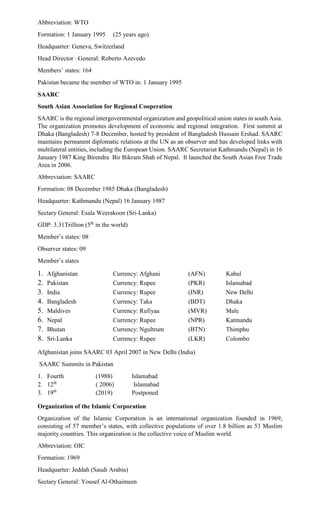 Abbreviation: WTO
Formation: 1 January 1995 (25 years ago)
Headquarter: Geneva, Switzerland
Head Director –General: Roberto Azevedo
Members’ states: 164
Pakistan became the member of WTO in: 1 January 1995
SAARC
South Asian Association for Regional Cooperation
SAARC is the regional intergovernmental organization and geopolitical union states in south Asia.
The organization promotes development of economic and regional integration. First summit at
Dhaka (Bangladesh) 7-8 December, hosted by president of Bangladesh Hussain Ershad. SAARC
maintains permanent diplomatic relations at the UN as an observer and has developed links with
multilateral entities, including the European Union. SAARC Secretariat Kathmandu (Nepal) in 16
January 1987 King Birendra Bir Bikram Shah of Nepal. It launched the South Asian Free Trade
Area in 2006.
Abbreviation: SAARC
Formation: 08 December 1985 Dhaka (Bangladesh)
Headquarter: Kathmandu (Nepal) 16 January 1987
Sectary General: Esala Weerakoon (Sri-Lanka)
GDP: 3.31Trillion (5th
in the world)
Member’s states: 08
Observer states: 09
Member’s states
1. Afghanistan Currency: Afghani (AFN) Kabul
2. Pakistan Currency: Rupee (PKR) Islamabad
3. India Currency: Rupee (INR) New Delhi
4. Bangladesh Currency: Taka (BDT) Dhaka
5. Maldives Currency: Rufiyaa (MVR) Male
6. Nepal Currency: Rupee (NPR) Katmandu
7. Bhutan Currency: Ngultrum (BTN) Thimphu
8. Sri-Lanka Currency: Rupee (LKR) Colombo
Afghanistan joins SAARC 03 April 2007 in New Delhi (India)
SAARC Summits in Pakistan
1. Fourth (1988) Islamabad
2. 12th
( 2006) Islamabad
3. 19th
(2019) Postponed
Organization of the Islamic Corporation
Organization of the Islamic Corporation is an international organization founded in 1969,
consisting of 57 member’s states, with collective populations of over 1.8 billion as 53 Muslim
majority countries. This organization is the collective voice of Muslim world.
Abbreviation: OIC
Formation: 1969
Headquarter: Jeddah (Saudi Arabia)
Sectary General: Yousef Al-Othaimeen
 