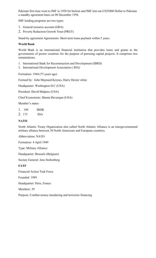 Pakistan first time went to IMF in 1958 for bailout and IMF lent out US25000 Dollar to Pakistan
a standby agreement basis on 08 December 1958.
IMF lending programs are two types:
1. General resource account (GRA)
2. Poverty Reduction Growth Trust (PRGT)
Stand-by agreement Agreements: Short term loans payback within 5 years.
World Bank
World Bank is an international financial institution that provides loans and grants to the
governments of poorer countries for the purpose of pursuing capital projects. It comprises two
instantiations.
1. International Bank for Reconstruction and Development (IBRD)
2. International Development Association ( IDA)
Formation: 1944 (75 years ago)
Formed by: John Maynard Keynes, Harry Dexter white
Headquarter: Washington D.C (USA)
President: David Malpass (USA)
Chief Economists: Shanta Devarajan (USA)
Member’s states:
1. 189 IBDR
2. 173 IDA
NATO
North Atlantic Treaty Organization also called North Atlantic Alliance is an intergovernmental
military alliance between 30 North Americans and European countries.
Abbreviation: NATO
Formation: 4 April 1949
Type: Military Alliance
Headquarter: Brussels (Belgium)
Sectary General: Jens Stoltenberg
FATF
Financial Action Task Force
Founded: 1989
Headquarter: Paris, France
Members: 39
Purpose: Combat money laundering and terrorism financing
 
