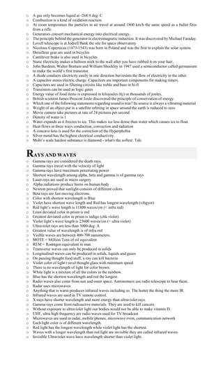 o A gas only becomes liquid at -268.9 deg: C
o Combustion is a kind of oxidation reaction.
o At room temperature the particles in air travel at around 1800 km/h the same speed as a bullet fires
from a rifle.
o Generators convert mechanical energy into electrical energy.
o The principle behind the generator is electromagnetic induction. It was discovered by Michael Faraday.
o Lovell telescope is at Jodrell Bank the site for space observatory
o Nicolous Copernicus (1473-1543) was born in Poland and was the first to explain the solar system.
o Derailleur gear are used in bicycles
o Cantilever brake is also used in bicycles
o Static electricity makes a balloon stick to the wall after you have rubbed it on your hair.
o John Bardeen, Walter Brattain and William Shockley in 1947 used a semiconductor called germanium
to make the world’s first transistor.
o A diode conducts electricity easily in one direction but resists the flow of electricity in the other.
o A capacitor stores electric charge. Capacitors are important components for making timers.
o Capacitors are used in filtering circuits like treble and bass in hi-fi
o Transistors can be used as logic gates
o Energy value of food items is expressed in kilojoules (kj) or thousands of joules.
o British scientist James Prescott Joule discovered the principle of conservation of energy.
o Which one of the following statements regarding sound is true? Its source is always a vibrating material.
o Weight of an object put in a satellite orbiting in space around the earth is reduced to zero
o Movie camera take pictures at rate of 24 pictures per second
o Density of water is 1
o Water expands as it freezes to ice. This makes ice less dense than water which causes ice to float.
o Heat flows in three ways conduction, convection and radiation
o A concave lens is used for the correction of the Hyperphobia
o Silver metal has the highest electrical conductivity.
o Mohr’s scale hardest substance is diamond - what's the softest: Talc
RAYS AND WAVES
o Gamma rays are considered the death rays.
o Gamma rays travel with the velocity of light
o Gamma rays have maximum penetrating power
o Shortest wavelength among alpha, beta and gamma is of gamma rays
o Laser rays are used in micro surgery
o Alpha radiations produce burns on human body
o Newton proved that sunlight consists of different colors
o Beta rays are fast moving electrons.
o Color with shortest wavelength is Blue
o Violet have shortest wave length and Red has longest wavelength (vibgyor)
o Red light’s wave length is 11800 waves/cm (< infra red)
o Least deviated color in prism is red
o Greatest deviated color in prism is indigo (chk violet)
o Violet light’s wave length is 23600 waves/cm (> ultra violet)
o Ultraviolet rays are less than 3000 deg: A
o Greatest value of wavelength is of infra red
o Visible waves are between 400-700 nanometers.
o MOTE = Million Tons of oil equivalent
o REM = Roentgen equivalent in man
o Transverse waves can only be produced in solids
o Longitudinal waves can be produced in solids, liquids and gases
o On passing thought food stuff, x-ray can kill bacteria
o Violet color of light t ravel thought glass with minimum speed
o There is no wavelength of light for color brown.
o White light is a mixture of all the colors in the rainbow.
o Blue has the shortest wavelength and red the longest.
o Radio waves also come from sun and outer space. Astronomers use radio telescope to hear them.
o Radar uses microwaves.
o Anything that is warm produces infrared waves including us. The hotter the thing the more IR.
o Infrared waves are used in TV remote control.
o X-rays have shorter wavelength and more energy than ultraviolet rays.
o Gamma rays come from radioactive materials. They are used to kill cancers.
o Without exposure to ultraviolet light our bodies would not be able to make vitamin D.
o UHF, ultra high frequency are radio waves used for TV broadcast
o Microwaves are used in radar, mobile phones, microwave oven, communication network
o Each light color is of different wavelength.
o Red light has the longest wavelength while violet light has the shortest.
o Waves with a longer wavelength than red light are invisible they are called infrared waves.
o Invisible Ultraviolet wave have wavelength shorter than violet light.
 