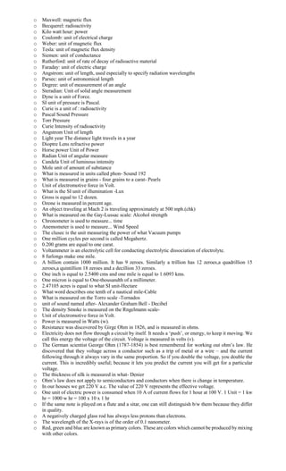 o Maxwell: magnetic flux
o Becquerel: radioactivity
o Kilo watt hour: power
o Coulomb: unit of electrical charge
o Weber: unit of magnetic flux
o Tesla: unit of magnetic flux density
o Siemen: unit of conductance
o Rutherford: unit of rate of decay of radioactive material
o Faraday: unit of electric charge
o Angstrom: unit of length, used especially to specify radiation wavelengths
o Parsec: unit of astronomical length
o Degree: unit of measurement of an angle
o Steradian: Unit of solid angle measurement
o Dyne is a unit of Force.
o SI unit of pressure is Pascal.
o Curie is a unit of : radioactivity
o Pascal Sound Pressure
o Torr Pressure
o Curie Intensity of radioactivity
o Angstrom Unit of length
o Light year The distance light travels in a year
o Dioptre Lens refractive power
o Horse power Unit of Power
o Radian Unit of angular measure
o Candela Unit of luminous intensity
o Mole unit of amount of substance
o What is measured in units called phon- Sound 192
o What is measured in grains - four grains to a carat- Pearls
o Unit of electromotive force in Volt.
o What is the SI unit of illumination -Lux
o Gross is equal to 12 dozen.
o Ozone is measured in percent age.
o An object traveling at Mach 2 is traveling approximately at 500 mph.(chk)
o What is measured on the Gay-Lussac scale: Alcohol strength
o Chronometer is used to measure... time
o Anemometer is used to measure... Wind Speed
o The clusec is the unit measuring the power of what Vacuum pumps
o One million cycles per second is called Megahertz.
o 0.200 grams are equal to one carat.
o Voltammeter is an electrolytic cell for conducting electrolytic dissociation of electrolyte.
o 8 furlongs make one mile.
o A billion contain 1000 million. It has 9 zeroes. Similarly a trillion has 12 zeroes,a quadrillion 15
zeroes,a quintillion 18 zeroes and a decillion 33 zeroes.
o One inch is equal to 2.5400 cms and one mile is equal to 1.6093 kms.
o One micron is equal to One-thousandth of a millimeter.
o 2.47105 acres is equal to what SI unit-Hectare
o What word describes one tenth of a nautical mile-Cable
o What is measured on the Torro scale -Tornados
o unit of sound named after- Alexander Graham Bell - Decibel
o The density Smoke is measured on the Rngelmann scale-
o Unit of electromotive force in Volt.
o Power is measured in Watts (w).
o Resistance was discovered by Girge Ohm in 1826, and is measured in ohms.
o Electricity does not flow through a circuit by itself. It needs a ‘push’, or energy, to keep it moving. We
call this energy the voltage of the circuit. Voltage is measured in volts (v).
o The German scientist George Ohm (1787-1854) is best remembered for working out ohm’s law. He
discovered that they voltage across a conductor such as a trip of metal or a wire – and the current
following through it always vary in the same proportion. So if you double the voltage, you double the
current. This is incredibly useful; because it lets you predict the current you will get for a particular
voltage.
o The thickness of silk is measured in what- Denier
o Ohm’s law does not apply to semiconductors and conductors when there is change in temperature.
o In our houses we get 220 V a.c. The value of 220 V represents the effective voltage.
o One unit of electric power is consumed when 10 A of current flows for 1 hour at 100 V. 1 Unit = 1 kw
hr = 1000 w hr = 100 x 10 x 1 hr
o If the same note is played on a flute and a sitar, one can still distinguish b/w them because they differ
in quality.
o A negatively charged glass rod has always less protons than electrons.
o The wavelength of the X-rays is of the order of 0.1 nanometer.
o Red, green and blue are known as primary colors. These are colors which cannot be produced by mixing
with other colors.
 