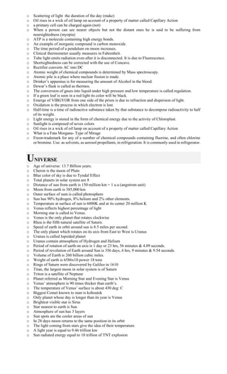 o Scattering of light the duration of the day (make)
o Oil rises in a wick of oil lamp on account of a property of matter called Capillary Action
o a primary cell can be charged again (not)
o When a person can see nearer objects but not the distant ones he is said to be suffering from
nearsightedness (myopia)
o ATP is a molecule containing high energy bonds.
o An example of inorganic compound is carbon monoxide.
o The time period of a pendulum on moon increases.
o Clinical thermometer usually measures in Fahrenheit.
o Tube light emits radiation even after it is disconnected. It is due to Fluorescence.
o Shortsightedness can be corrected with the use of Concave.
o Rectifier converts AC into DC
o Atomic weight of chemical compounds is determined by Mass spectroscopy.
o Atomic pile is a place where nuclear fission is made.
o Drinker’s apparatus is for measuring the amount of Alcohol in the blood.
o Dewar’s flask is called as thermos.
o The conversion of gases into liquid under high pressure and low temperature is called regulation.
o If a green leaf is seen in a red light its color will be black.
o Emerge of VIBGYOR from one side of the prism is due to refraction and dispersion of light.
o Oxidation is the process in which electron is lost.
o Half-time is a time of radioactive substance taken by that substance to decompose radioactivity to half
of its weight.
o Light energy is stored in the form of chemical energy due to the activity of Chloroplast.
o Sunlight is composed of seven colors
o Oil rises in a wick of oil lamp on account of a property of matter called Capillary Action
o What is a Fata Morgana- Type of Mirage
o Freon-trademark for any of a number of chemical compounds containing fluorine, and often chlorine
or bromine. Use: as solvents, as aerosol propellants, in refrigeration. It is commonly used in refrigerator.
UNIVERSE
o Age of universe: 13.7 Billion years.
o Cheron is the moon of Pluto
o Blue color of sky is due to Tyndal Effect
o Total planets in solar system are 8
o Distance of sun from earth is 150 million km = 1 a.u (angstrom unit)
o Moon from earth is 385,000 km
o Outer surface of sum is called photosphere
o Sun has 90% hydrogen, 8% helium and 2% other elements.
o Temperature at surface of sun is 6000K and at its center 20 million K
o Venus reflects highest percentage of light
o Morning star is called to Venus.
o Venus is the only planet that rotates clockwise
o Rhea is the fifth natural satellite of Saturn.
o Speed of earth in orbit around sun is 8.5 miles per second.
o The only planet which rotates on its axis from East to West is Uranus
o Uranus is called lopsided planet
o Uranus contain atmosphere of Hydrogen and Helium
o Period of rotation of earth on axis is 1 day or 23 hrs, 56 minutes & 4.09 seconds.
o Period of revolution of Earth around Sun is 356 days, 6 hrs, 9 minutes & 9.54 seconds.
o Volume of Earth is 260 billion cubic miles.
o Weight of earth is 6586x10 power 18 tons
o Rings of Saturn were discovered by Galileo in 1610
o Titan, the largest moon in solar system is of Saturn
o Triton is a satellite of Neptune
o Planet referred as Morning Star and Evening Star is Venus
o Venus’ atmosphere is 90 times thicker than earth’s.
o The temperature of Venus’ surface is about 430 deg: C
o Biggest Comet known to man is kohoutek
o Only planet whose day is longer than its year is Venus
o Brightest visible star is Sirus
o Star nearest to earth is Sun
o Atmosphere of sun has 3 layers
o Sun spots are the cooler areas of sun
o In 28 days moon returns to the same position in its orbit
o The light coming from stars give the idea of their temperature.
o A light year is equal to 9.46 trillion km
o Sun radiated energy equal to 10 trillion of TNT explosion
 
