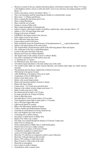 o Mercury is nearest to the sun, smallest and fastest planet, with shortest rotation time. Moon =0 • Venus
is the brightest, hottest, closest to earth and earth’s twin in size and mass, has largest quantity of CO2
Moon = 0
o Earth is most dense, watery, bios planet. Moon = 1
o This is an instrument used for measuring the altitude of a celestial body: sextant
o Mars moon = 2- Phobos and Deimos
o Mars is named after the Roman god of war.
o Mars is called Red planet
o Mars is half the size of earth
o Europa is a moon of Mars (chk
o Mars contain atmosphere of carbondioxide
o Jupiter is largest, with largest number of satellites, smallest day, with a red spot. Moon = 63
o Jupiter is 11(or 10) times larger than earth
o Europa is the moon of Jupiter.
o CHIIRON is the largest comet in the universe.
o Solar eclipse occurs at new moon
o Sun is 400 times larger than moon
o Lunar eclipse occurs at full moon.
o Halos around the moon are formed because of the phenomenon of ___ (optical phenomena)
o Jupiter is the fastest planet of the solar system
o The Asteroid Belt is found between which of the following planets? Mars and Jupiter
o The visible part of the Sun is called Photosphere
o Corona is the outer most halo of the Sun.
o Mercury and Venus are without Satellites.
o The largest crater on the surface of moon is called to Bailly.
o The earth is calculated to b 4540 million years old.
o A ‘shooting star’ is a meteor.
o At 7050 km per hour, Sun rotate on its axis.
o 510 million square kilometers is the total surface area of the earth.
o The northern polar lights are called Aurorae Borealis, and southern polar lights are called Aurorae
Australis.
o The pulsating universe theory explains the evolution of universe.
o 760 miles/hr is the speed of sound.
o 1480, 00,000 km is the distance from sun to earth.
o Temperature of Sun is 6000 degree C.
o Saturn is least dense moon = 56
o Saturn is the second largest planet.
o Planet with maximum number of moons is Saturn
o Planet with ring is Saturn
o Uranus moon = 12, Uranus gives greenish glow
o Neptune is the coldest, slowest, largest year moon = 8
o Rank of earth as per size is Fifth
o Revolution period of earth is 365.25 days
o In a leap year there are 29 days in Febrary
o Earth is older than moon
o Sun light takes 8.3 min to reach earth or 510 seconds
o Time required to moon light to reach earth is 1.3 seconds
o Sun is 109 times bigger than earth.
o Light travels fastest in vacuum
o Rhea is the fifth natural satellite of Saturn
o Coldest, smallest and farthest planet Neptune
o Asteroids are small planets revolving round the sun
o Sun is the brightest star in the universe
o A shooting star is called a meteor
o Our galaxy is spiral known as Milky Way
o Shape of our milky way is spiral
o The milky way extends through the distance of 10 power 5 light years
o Super Nova is a dying star
o Nearest spiral galaxy to Milky Way is Andromeda galaxy
o Nearest start to our sun is Alpha Centauri
o Biggest star in our galaxy is Proxima Centauri
o A collection of galaxies is called cluster
o .moon is 81 times lighter than earth
o Moon has 7% reflection as compared to earth (i.e poor reflection)
o Moon has 1/6th gravitation as that of earth
o Moon’s 59% surface is visible from earth
o Mass of moon is 1/8th to that of the earth
o Moon has no atmosphere
o Sun is closer to earth in January
o At perihelion, earth is nearest tosun
 