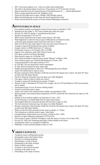 o M31 is the nearest galaxy to us - what is its other name-Andromeda
o The earth is the densest planet of universe .It has density of 5.515 time that of water.
o Halos around the moon are formed because of the phenomenon of ___ (optical phenomena)
o What is unique about the pistol star- Brightest in sky
o Name the first teddy bear in space- Mishka 1980 Olympic mascot
o What celestial body gets its name from the Greek long haired Comet
o What's unusual about the moons of Uranus-Named Shakespeare characters
ADVENTURES IN SPACE
o First artificial satellite was Sputnik-I sent by Soviet Union on October 4, 1957
o Sputnik-II on November 3, 1957 took a female dog Laika into space
o On July 20, 1969 US Apollo 11 touched down the moon
o Skylab was launched in 1973 by US.
o What country launched its first space rocket January 1961-Italy
o What happened to Laika first dog in space Suffocated no air burned re-entry
o A Russian space programs name meant East what was it Vostok
o What was the first man made object to leave the solar system Pioneer 10
o Voyager I, spacecraft introduced ring system of Jupiter.
o Escape velocity is 24800 miles/hour or 7 miles/sec
o First human in space is Yuri Gagrin 1961 on USSR
o Appolo crew returned to earth with 382 kg of moon soil
o First space scientist was Henry Quendish
o Man entered in space on 14 October 1957
o First American shuttle to land on moon named “Bamini” in March, 1966
o First woman in space was Valentine Khurachoof in 14 June, 1963
o America launched its first space station in 1973
o In 1979 Sky Lab was destroyed in earth’s atmosphere
o In 1986, Russia launched its space station Mir
o Hubble telescope launched in April 243, 1990 through Discovery Shuttle
o Apollo XI enabled man to step on moon
o Russian cosmonaut Valery Polyakov holds the record for the longest stay in space. He spent 437 days
in orbit in the Mir Space Station.
o The first American Astronaut to go into space was Allen Shepherd.
o First space vehicle to land on moon was Luna-9
o Voyager I, spacecraft introduced ring system of Jupiter.
o Pioneer 10 and 11 launched in 1973 and 1974, voyager 1 & 2 in 1979 and Galileo in 1995 were missions
sent to Jupiter
o Astronomers know of over 50 moons orbiting Jupiter.
o Vostok I carried first man in space.
o Telstar, the world’s first communication satellite was launched in 1962.
o Mercury project, first manned space programme of USA, carried the first American into space on 5th
May 1961.
o Sputnik II, first artificial satellite was launched on 3 Nov: 1957.
o Lovell telescope is at Jodrell Bank (Site for space observatory).
o Yuri Gagarin (Russia) cosmonauts became first traveler in space in 1961.
o The first American Astronaut to go into space was Allen Shepherd
o Russian Cosmonaut valley polyakov holds the record for the longest stay in space. He spent 437 days
in orbit in the Mir Space Station.
o What was the first food consumed on the moon in Apollo 11- Turkey
o The first person to orbit the earth in space. John Glenn
o Columbia Space shuttle broke up on re-entry to Earth on Feb 1, 2003.
o Skylab was space laboratory launched in 1973 by USA.
o First women in space Valentine Tereshkove went into space in Vostoc 6 on 16 June 1963.
o On July 20, 1969, Neil Armstrong and Edwin Aldren landed on the moon.
o Geostationary Orbit is at a height of 36,000 km.
o Pathfinder is robot craft that landed on Mars in 1997.
VARIOUS SCIENCES
o Taxidermy means stuffing dead animals
o Stenography means short hand writing
o Psoriasis is a learning disability
o Paleontology is study of fossils.
o Hematology is the study of blood.
o Study of earth is geology
o Acoustics is the science of sound
o Cytology is the study of cell
o Entomology is the study of insects.
 