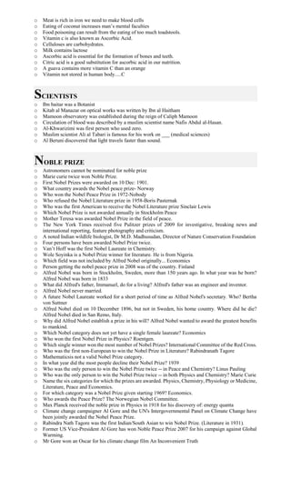 o Meat is rich in iron we need to make blood cells
o Eating of coconut increases man’s mental faculties
o Food poisoning can result from the eating of too much toadstools.
o Vitamin c is also known as Ascorbic Acid.
o Celluloses are carbohydrates.
o Milk contains lactose
o Ascorbic acid is essential for the formation of bones and teeth.
o Citric acid is a good substitution for ascorbic acid in our nutrition.
o A guava contains more vitamin C than an orange
o Vitamin not stored in human body.....C
SCIENTISTS
o Ibn baitar was a Botanist
o Kitab al Manazar on optical works was written by Ibn al Haitham
o Mamoon observatory was established during the reign of Caliph Mamoon
o Circulation of blood was described by a muslim scientist name Nafis Abdul al-Hasan.
o Al-Khwarizimi was first person who used zero.
o Muslim scientist Ali al Tabari is famous for his work on ___ (medical sciences)
o Al Beruni discovered that light travels faster than sound.
NOBLE PRIZE
o Astronomers cannot be nominated for noble prize
o Marie curie twice won Noble Prize.
o First Nobel Prizes were awarded on 10 Dec: 1901.
o What country awards the Nobel peace prize- Norway
o Who won the Nobel Peace Prize in 1972-Nobody
o Who refused the Nobel Literature prize in 1958-Boris Pasternak
o Who was the first American to receive the Nobel Literature prize Sinclair Lewis
o Which Nobel Prize is not awarded annually in Stockholm Peace
o Mother Teresa was awarded Nobel Prize in the field of peace.
o The New York Times received five Pulitzer prizes of 2009 for investigative, breaking news and
international reporting, feature photography and criticism.
o A noted Indian wildlife biologist, Dr M.D. Madhusudan, Director of Nature Conservation Foundation
o Four persons have been awarded Nobel Prize twice.
o Van’t Hoff was the first Nobel Laureate in Chemistry.
o Wole Soyinka is a Nobel Prize winner for literature. He is from Nigeria.
o Which field was not included by Alfred Nobel originally... Economics
o Person getting the nobel peace prize in 2008 was of the country. Finland
o Alfred Nobel was born in Stockholm, Sweden, more than 150 years ago. In what year was he born?
Alfred Nobel was born in 1833
o What did Alfred's father, Immanuel, do for a living? Alfred's father was an engineer and inventor.
o Alfred Nobel never married.
o A future Nobel Laureate worked for a short period of time as Alfred Nobel's secretary. Who? Bertha
von Suttner
o Alfred Nobel died on 10 December 1896, but not in Sweden, his home country. Where did he die?
Alfred Nobel died in San Remo, Italy.
o Why did Alfred Nobel establish a prize in his will? Alfred Nobel wanted to award the greatest benefits
to mankind.
o Which Nobel category does not yet have a single female laureate? Economics
o Who won the first Nobel Prize in Physics? Roentgen.
o Which single winner won the most number of Nobel Prizes? International Committee of the Red Cross.
o Who was the first non-European to win the Nobel Prize in Literature? Rabindranath Tagore
o Mathematicsis not a valid Nobel Prize category.
o In what year did the most people decline their Nobel Prize? 1939
o Who was the only person to win the Nobel Prize twice -- in Peace and Chemistry? Linus Pauling
o Who was the only person to win the Nobel Prize twice -- in both Physics and Chemistry? Marie Curie
o Name the six categories for which the prizes are awarded. Physics, Chemistry, Physiology or Medicine,
Literature, Peace and Economics.
o For which category was a Nobel Prize given starting 1969? Economics.
o Who awards the Peace Prize? The Norwegian Nobel Committee.
o Max Planck received the noble prize in Physics in 1918 for his discovery of: energy quanta
o Climate change campaigner Al Gore and the UN's Intergovernmental Panel on Climate Change have
been jointly awarded the Nobel Peace Prize.
o Rabindra Nath Tagore was the first Indian/South Asian to win Nobel Prize. (Literature in 1931).
o Former US Vice-President Al Gore has won Noble Peace Prize 2007 for his campaign against Global
Warming.
o Mr Gore won an Oscar for his climate change film An Inconvenient Truth
 