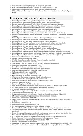 o How many official working languages are recognized by UNO:6
o Who was the first Asian Secretary General of the United Nations? U. Thant
o Baden Powel was the founder of Boy Scout and Civil Guides Movement.
o CIS are 11 independent states of the former Soviet Union known as Commonwealth of Independent
States.
HEADQUARTERS OF WORLD ORGANISATIONS
o The head quarter of Food and Agriculture Organization is in Rome (Italy).
o The head quarter of International Atomic Energy Agency is in Vienna (Austria).
o The heal quarter of International Civil Aviation Organization is in Montréal (Canada).
o The head quarter of International Fund for Agricultural Development is in Rome (Italy).
o The head quarter of International Labor Organization is in Geneva (Switzerland).
o The head quarter of International Monetary Fund is in Washington (USA).
o The head quarter of International Maritime Organization is in London (UK).
o The head quarter of International Telecommunication Union is in Geneva (Switzerland).
o The head quarter of United Nations Educational, Scientific and Cultural Organization) is in Paris
(France).
o The head quarter of United Nations Industrial Development Organization is in Vienna (Austria).
o The head quarter of Universal Postal Union is in Berne (Switzerland).
o The head quarter of World Health Organization is in Geneva (Switzerland).
o The head quarter of World Intellectual Property Organization is in Geneva (Switzerland).
o The head quarter of World Meteorological Organization is in Geneva (Switzerland).
o The head quarter of World Bank or IBRD is in Washington (USA).
o The head quarter of World Trade Organization is in Geneva (Switzerland).
o The head quarter of United Nation Development Program is in New York (USA).
o The head quarter of United Nations High Commissioner for Refugees is in Geneva (Switzerland).
o The head quarter of United Nations International Children’s Emergency Fund is in New York (USA).
o The head quarter of United Nations Relief and Works Agency is in Vienna (Austria).
o Headquarters of WWF are in Vienna, Austria.
o SAARC was formed in December, 1985.
o SAARC Human Resource Development Centre is located at Islamabad.
o HQ of Universal Postal Union is in Berne.
o New Zealand’s Don McKinnon is the first secretary general of commonwealth.
o First Islamic Summit was held at Rabat in 1969.
o Second Islamic Summit was held at Lahore in 1974.
o 1n 1948 the UN drawn up a charter of civil and political rights.
o First Secretary General of UN was Tregav Lee of Norway.
o Kofi Anan got noble peace price in 2001.
o UNO world was coined by F.D Roosevelt.
o Kofi Anan is the 7th Secretary General of UNO.
o What was the first country to leave the United Nations-Indonesia
o Don McKinnon is the secretary General of Commonwealth.
o The term of the judges of the international court of justice is 9 years.
o ILO is not an organ of the UN.
o First city to be placed under UN was Sarajevo.
o The UN observed 1998 as the human rights year with the theme “All Human Rights for All”.
o ICJ has 15 judges, any two of whom cannot be of the same nationality.
o Myanmar is not a member of SAARC.
o UN Charter was signed on June 26, 1945 and came into force on October 24, 1945.
o Olive Branch is the emblem of the U.N.
o Five permanent members of U.N Security Council are China, France, Russia, UK and US.
o UN Security Council has five permanent and 10 non-permanent members.
o Bangladesh is not a member of ASEAN.
o As per SAFTA agreement, India, Pakistan & Sri Lanka have to decrease their custom duties to 0-5%
by 2013.
o Estonia is not a member of CIS.
o Portuguese is not an official language of UN.
o ICJ has issued the arrest warrant of ... Omar al Basher of Sudan
o The United States of America has used its veto power more than any other permanent member
o G-7 is the group of seven rich industralial nations- Britain, Canada, France, Germany, Italy, Japan
and the US.
o The UNO originated during the second world war.Its charter was drawn up from 25th April to 26th
June, 1945 at San Francisco which was signed by 51 countries.
o In 1971 the people republic of china was given membership of UNO by expelling Taiwan.
o The UN Industrial Development Organization has its headquarters at Vienna.
o Universal Declaration of Human Rights was adopted in 1948.
o Initially, Arab league has seven countries.
o Headquarter of Arab League is located in Cairo. Arab League was established on 22nd March 1945.
o Amnesty International was established in London by the British Lawyer, Peter Benenson in 1961
 